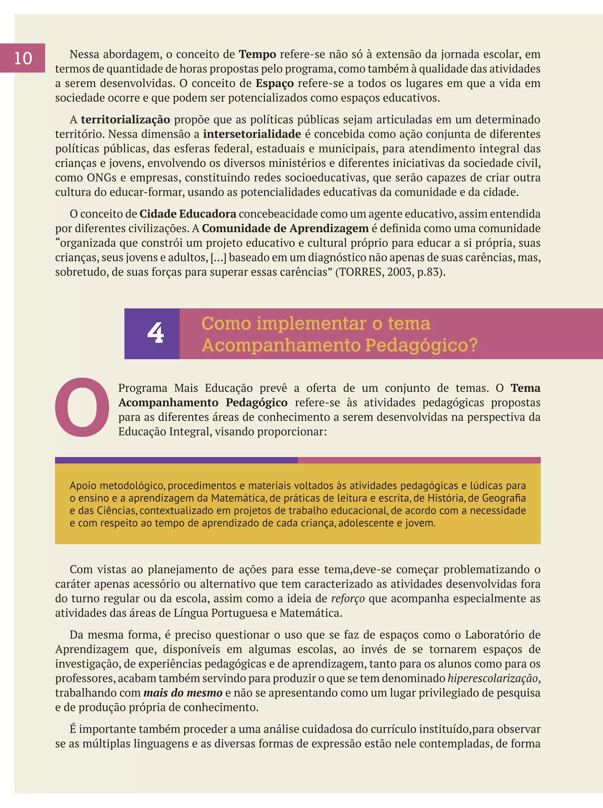 10

	 Nessa abordagem, o conceito de Tempo refere-se não só à extensão da jornada escolar, em
termos de quantidade de horas propostas pelo programa, como também à qualidade das atividades
a serem desenvolvidas. O conceito de Espaço refere-se a todos os lugares em que a vida em
sociedade ocorre e que podem ser potencializados como espaços educativos.
	 A territorialização propõe que as políticas públicas sejam articuladas em um determinado
território. Nessa dimensão a intersetorialidade é concebida como ação conjunta de diferentes
políticas públicas, das esferas federal, estaduais e municipais, para atendimento integral das
crianças e jovens, envolvendo os diversos ministérios e diferentes iniciativas da sociedade civil,
como ONGs e empresas, constituindo redes socioeducativas, que serão capazes de criar outra
cultura do educar-formar, usando as potencialidades educativas da comunidade e da cidade.
	 O conceito de Cidade Educadora concebeacidade como um agente educativo, assim entendida
por diferentes civilizações. A Comunidade de Aprendizagem é definida como uma comunidade
“organizada que constrói um projeto educativo e cultural próprio para educar a si própria, suas
crianças, seus jovens e adultos, [...] baseado em um diagnóstico não apenas de suas carências, mas,
sobretudo, de suas forças para superar essas carências” (TORRES, 2003, p.83).

4

O

Como implementar o tema
Acompanhamento Pedagógico?

Programa Mais Educação prevê a oferta de um conjunto de temas. O Tema
Acompanhamento Pedagógico refere-se às atividades pedagógicas propostas
para as diferentes áreas de conhecimento a serem desenvolvidas na perspectiva da
Educação Integral, visando proporcionar:

Apoio metodológico, procedimentos e materiais voltados às atividades pedagógicas e lúdicas para
o ensino e a aprendizagem da Matemática, de práticas de leitura e escrita, de História, de Geografia
e das Ciências, contextualizado em projetos de trabalho educacional, de acordo com a necessidade
e com respeito ao tempo de aprendizado de cada criança, adolescente e jovem.

	 Com vistas ao planejamento de ações para esse tema,deve-se começar problematizando o
caráter apenas acessório ou alternativo que tem caracterizado as atividades desenvolvidas fora
do turno regular ou da escola, assim como a ideia de reforço que acompanha especialmente as
atividades das áreas de Língua Portuguesa e Matemática.
	 Da mesma forma, é preciso questionar o uso que se faz de espaços como o Laboratório de
Aprendizagem que, disponíveis em algumas escolas, ao invés de se tornarem espaços de
investigação, de experiências pedagógicas e de aprendizagem, tanto para os alunos como para os
professores, acabam também servindo para produzir o que se tem denominado hiperescolarização,
trabalhando com mais do mesmo e não se apresentando como um lugar privilegiado de pesquisa
e de produção própria de conhecimento.
	 É importante também proceder a uma análise cuidadosa do currículo instituído,para observar
se as múltiplas linguagens e as diversas formas de expressão estão nele contempladas, de forma

 