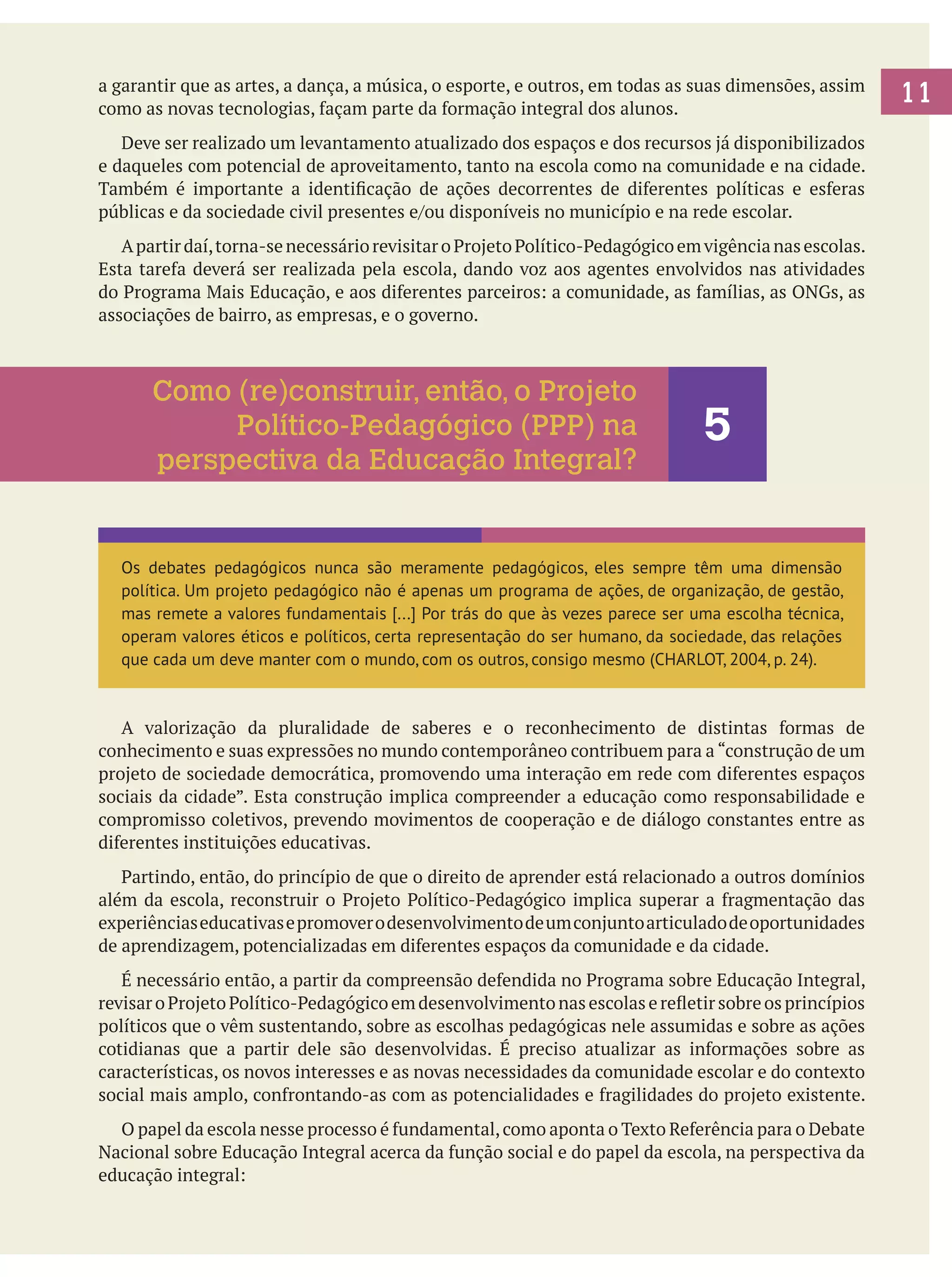 a garantir que as artes, a dança, a música, o esporte, e outros, em todas as suas dimensões, assim
como as novas tecnologias, façam parte da formação integral dos alunos.
	 Deve ser realizado um levantamento atualizado dos espaços e dos recursos já disponibilizados
e daqueles com potencial de aproveitamento, tanto na escola como na comunidade e na cidade.
Também é importante a identificação de ações decorrentes de diferentes políticas e esferas
públicas e da sociedade civil presentes e/ou disponíveis no município e na rede escolar.
	 A partir daí, torna-se necessário revisitar o Projeto Político-Pedagógico em vigência nas escolas.
Esta tarefa deverá ser realizada pela escola, dando voz aos agentes envolvidos nas atividades
do Programa Mais Educação, e aos diferentes parceiros: a comunidade, as famílias, as ONGs, as
associações de bairro, as empresas, e o governo.

Como (re)construir, então, o Projeto
Político-Pedagógico (PPP) na
perspectiva da Educação Integral?

5

Os debates pedagógicos nunca são meramente pedagógicos, eles sempre têm uma dimensão
política. Um projeto pedagógico não é apenas um programa de ações, de organização, de gestão,
mas remete a valores fundamentais [...] Por trás do que às vezes parece ser uma escolha técnica,
operam valores éticos e políticos, certa representação do ser humano, da sociedade, das relações
que cada um deve manter com o mundo, com os outros, consigo mesmo (CHARLOT, 2004, p. 24).

	 A valorização da pluralidade de saberes e o reconhecimento de distintas formas de
conhecimento e suas expressões no mundo contemporâneo contribuem para a “construção de um
projeto de sociedade democrática, promovendo uma interação em rede com diferentes espaços
sociais da cidade”. Esta construção implica compreender a educação como responsabilidade e
compromisso coletivos, prevendo movimentos de cooperação e de diálogo constantes entre as
diferentes instituições educativas.
	 Partindo, então, do princípio de que o direito de aprender está relacionado a outros domínios
além da escola, reconstruir o Projeto Político-Pedagógico implica superar a fragmentação das
experiências educativas e promover o desenvolvimento de um conjunto articulado de oportunidades
de aprendizagem, potencializadas em diferentes espaços da comunidade e da cidade. 		
	 É necessário então, a partir da compreensão defendida no Programa sobre Educação Integral,
revisar o Projeto Político-Pedagógico em desenvolvimento nas escolas e refletir sobre os princípios
políticos que o vêm sustentando, sobre as escolhas pedagógicas nele assumidas e sobre as ações
cotidianas que a partir dele são desenvolvidas. É preciso atualizar as informações sobre as
características, os novos interesses e as novas necessidades da comunidade escolar e do contexto
social mais amplo, confrontando-as com as potencialidades e fragilidades do projeto existente.
	 O papel da escola nesse processo é fundamental, como aponta o Texto Referência para o Debate
Nacional sobre Educação Integral acerca da função social e do papel da escola, na perspectiva da
educação integral:

11

 