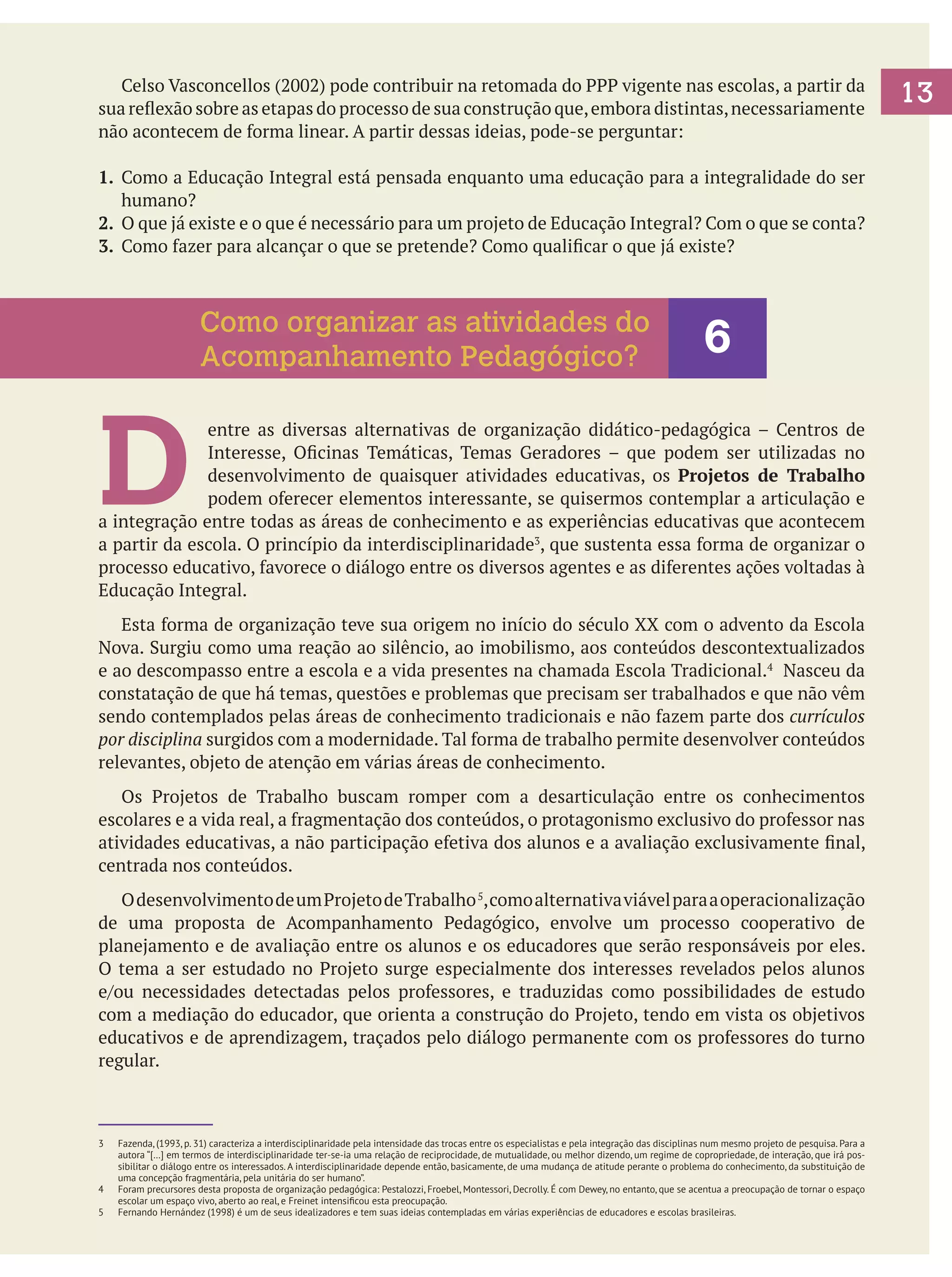 Celso Vasconcellos (2002) pode contribuir na retomada do PPP vigente nas escolas, a partir da
sua reflexão sobre as etapas do processo de sua construção que, embora distintas, necessariamente
não acontecem de forma linear. A partir dessas ideias, pode-se perguntar:
1. 	Como a Educação Integral está pensada enquanto uma educação para a integralidade do ser
humano?
2. 	O que já existe e o que é necessário para um projeto de Educação Integral? Com o que se conta?
3. 	Como fazer para alcançar o que se pretende? Como qualificar o que já existe?

Como organizar as atividades do
Acompanhamento Pedagógico?

6

D

entre as diversas alternativas de organização didático-pedagógica – Centros de
Interesse, Oficinas Temáticas, Temas Geradores – que podem ser utilizadas no
desenvolvimento de quaisquer atividades educativas, os Projetos de Trabalho
podem oferecer elementos interessante, se quisermos contemplar a articulação e
a integração entre todas as áreas de conhecimento e as experiências educativas que acontecem
a partir da escola. O princípio da interdisciplinaridade3, que sustenta essa forma de organizar o
processo educativo, favorece o diálogo entre os diversos agentes e as diferentes ações voltadas à
Educação Integral.
	 Esta forma de organização teve sua origem no início do século XX com o advento da Escola
Nova. Surgiu como uma reação ao silêncio, ao imobilismo, aos conteúdos descontextualizados
e ao descompasso entre a escola e a vida presentes na chamada Escola Tradicional.4 Nasceu da
constatação de que há temas, questões e problemas que precisam ser trabalhados e que não vêm
sendo contemplados pelas áreas de conhecimento tradicionais e não fazem parte dos currículos
por disciplina surgidos com a modernidade. Tal forma de trabalho permite desenvolver conteúdos
relevantes, objeto de atenção em várias áreas de conhecimento.
	 Os Projetos de Trabalho buscam romper com a desarticulação entre os conhecimentos
escolares e a vida real, a fragmentação dos conteúdos, o protagonismo exclusivo do professor nas
atividades educativas, a não participação efetiva dos alunos e a avaliação exclusivamente final,
centrada nos conteúdos.
	 O desenvolvimento de um Projeto de Trabalho 5, como alternativa viável para a operacionalização
de uma proposta de Acompanhamento Pedagógico, envolve um processo cooperativo de
planejamento e de avaliação entre os alunos e os educadores que serão responsáveis por eles.
O tema a ser estudado no Projeto surge especialmente dos interesses revelados pelos alunos
e/ou necessidades detectadas pelos professores, e traduzidas como possibilidades de estudo
com a mediação do educador, que orienta a construção do Projeto, tendo em vista os objetivos
educativos e de aprendizagem, traçados pelo diálogo permanente com os professores do turno
regular.

3	

4	
5	

Fazenda, (1993, p. 31) caracteriza a interdisciplinaridade pela intensidade das trocas entre os especialistas e pela integração das disciplinas num mesmo projeto de pesquisa. Para a
autora “[…] em termos de interdisciplinaridade ter-se-ia uma relação de reciprocidade, de mutualidade, ou melhor dizendo, um regime de copropriedade, de interação, que irá possibilitar o diálogo entre os interessados. A interdisciplinaridade depende então, basicamente, de uma mudança de atitude perante o problema do conhecimento, da substituição de
uma concepção fragmentária, pela unitária do ser humano”.
Foram precursores desta proposta de organização pedagógica: Pestalozzi, Froebel, Montessori, Decrolly. É com Dewey, no entanto, que se acentua a preocupação de tornar o espaço
escolar um espaço vivo, aberto ao real, e Freinet intensificou esta preocupação.
Fernando Hernández (1998) é um de seus idealizadores e tem suas ideias contempladas em várias experiências de educadores e escolas brasileiras.

13

 