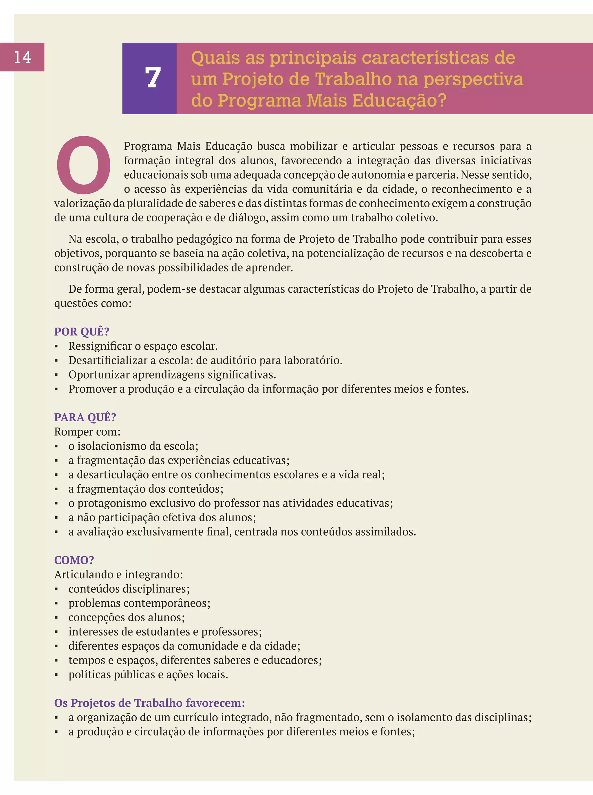 14

7

Quais as principais características de
um Projeto de Trabalho na perspectiva
do Programa Mais Educação?

O

Programa Mais Educação busca mobilizar e articular pessoas e recursos para a
formação integral dos alunos, favorecendo a integração das diversas iniciativas
educacionais sob uma adequada concepção de autonomia e parceria. Nesse sentido,
o acesso às experiências da vida comunitária e da cidade, o reconhecimento e a
valorização da pluralidade de saberes e das distintas formas de conhecimento exigem a construção
de uma cultura de cooperação e de diálogo, assim como um trabalho coletivo.
	 Na escola, o trabalho pedagógico na forma de Projeto de Trabalho pode contribuir para esses
objetivos, porquanto se baseia na ação coletiva, na potencialização de recursos e na descoberta e
construção de novas possibilidades de aprender.
	 De forma geral, podem-se destacar algumas características do Projeto de Trabalho, a partir de
questões como:
POR QUÊ?
▪	 Ressignificar o espaço escolar.
▪	 Desartificializar a escola: de auditório para laboratório.
▪	 Oportunizar aprendizagens significativas.
▪	 Promover a produção e a circulação da informação por diferentes meios e fontes.
PARA QUÊ?
Romper com:
▪	 o isolacionismo da escola;
▪	 a fragmentação das experiências educativas;
▪	 a desarticulação entre os conhecimentos escolares e a vida real;
▪	 a fragmentação dos conteúdos;
▪	 o protagonismo exclusivo do professor nas atividades educativas;
▪	 a não participação efetiva dos alunos;
▪	 a avaliação exclusivamente final, centrada nos conteúdos assimilados.
COMO?
Articulando e integrando:
▪	 conteúdos disciplinares;
▪	 problemas contemporâneos;
▪	 concepções dos alunos;
▪	 interesses de estudantes e professores;
▪	 diferentes espaços da comunidade e da cidade;
▪	 tempos e espaços, diferentes saberes e educadores;
▪	 políticas públicas e ações locais.
Os Projetos de Trabalho favorecem:
▪	 a organização de um currículo integrado, não fragmentado, sem o isolamento das disciplinas;
▪	 a produção e circulação de informações por diferentes meios e fontes;

 