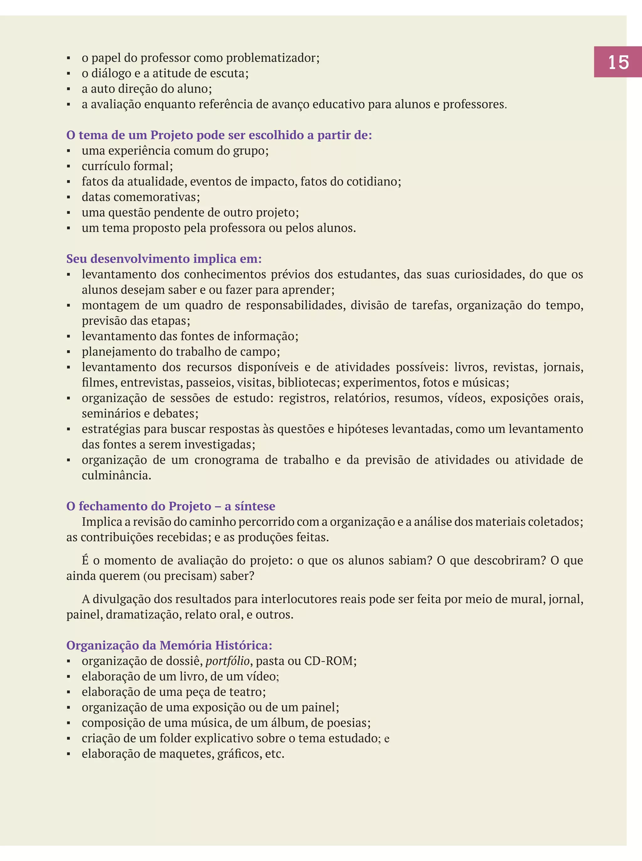 ▪	
▪	
▪	
▪	

o papel do professor como problematizador;
o diálogo e a atitude de escuta;
a auto direção do aluno;
a avaliação enquanto referência de avanço educativo para alunos e professores.

O tema de um Projeto pode ser escolhido a partir de:
▪	 uma experiência comum do grupo;
▪	 currículo formal;
▪	 fatos da atualidade, eventos de impacto, fatos do cotidiano;
▪	 datas comemorativas;
▪	 uma questão pendente de outro projeto;
▪	 um tema proposto pela professora ou pelos alunos.
Seu desenvolvimento implica em:
▪	 levantamento dos conhecimentos prévios dos estudantes, das suas curiosidades, do que os
alunos desejam saber e ou fazer para aprender;
▪	 montagem de um quadro de responsabilidades, divisão de tarefas, organização do tempo,
previsão das etapas;
▪	 levantamento das fontes de informação;
▪	 planejamento do trabalho de campo;
▪	 levantamento dos recursos disponíveis e de atividades possíveis: livros, revistas, jornais,
filmes, entrevistas, passeios, visitas, bibliotecas; experimentos, fotos e músicas;
▪	 organização de sessões de estudo: registros, relatórios, resumos, vídeos, exposições orais,
seminários e debates;
▪	 estratégias para buscar respostas às questões e hipóteses levantadas, como um levantamento
das fontes a serem investigadas;
▪	 organização de um cronograma de trabalho e da previsão de atividades ou atividade de
culminância.
O fechamento do Projeto – a síntese
	 Implica a revisão do caminho percorrido com a organização e a análise dos materiais coletados;
as contribuições recebidas; e as produções feitas.
	 É o momento de avaliação do projeto: o que os alunos sabiam? O que descobriram? O que
ainda querem (ou precisam) saber?
	 A divulgação dos resultados para interlocutores reais pode ser feita por meio de mural, jornal,
painel, dramatização, relato oral, e outros.
Organização da Memória Histórica:
▪	 organização de dossiê, portfólio, pasta ou CD-ROM;
▪	 elaboração de um livro, de um vídeo;
▪	 elaboração de uma peça de teatro;
▪	 organização de uma exposição ou de um painel;
▪	 composição de uma música, de um álbum, de poesias;
▪	 criação de um folder explicativo sobre o tema estudado; e
▪	 elaboração de maquetes, gráficos, etc.

15

 
