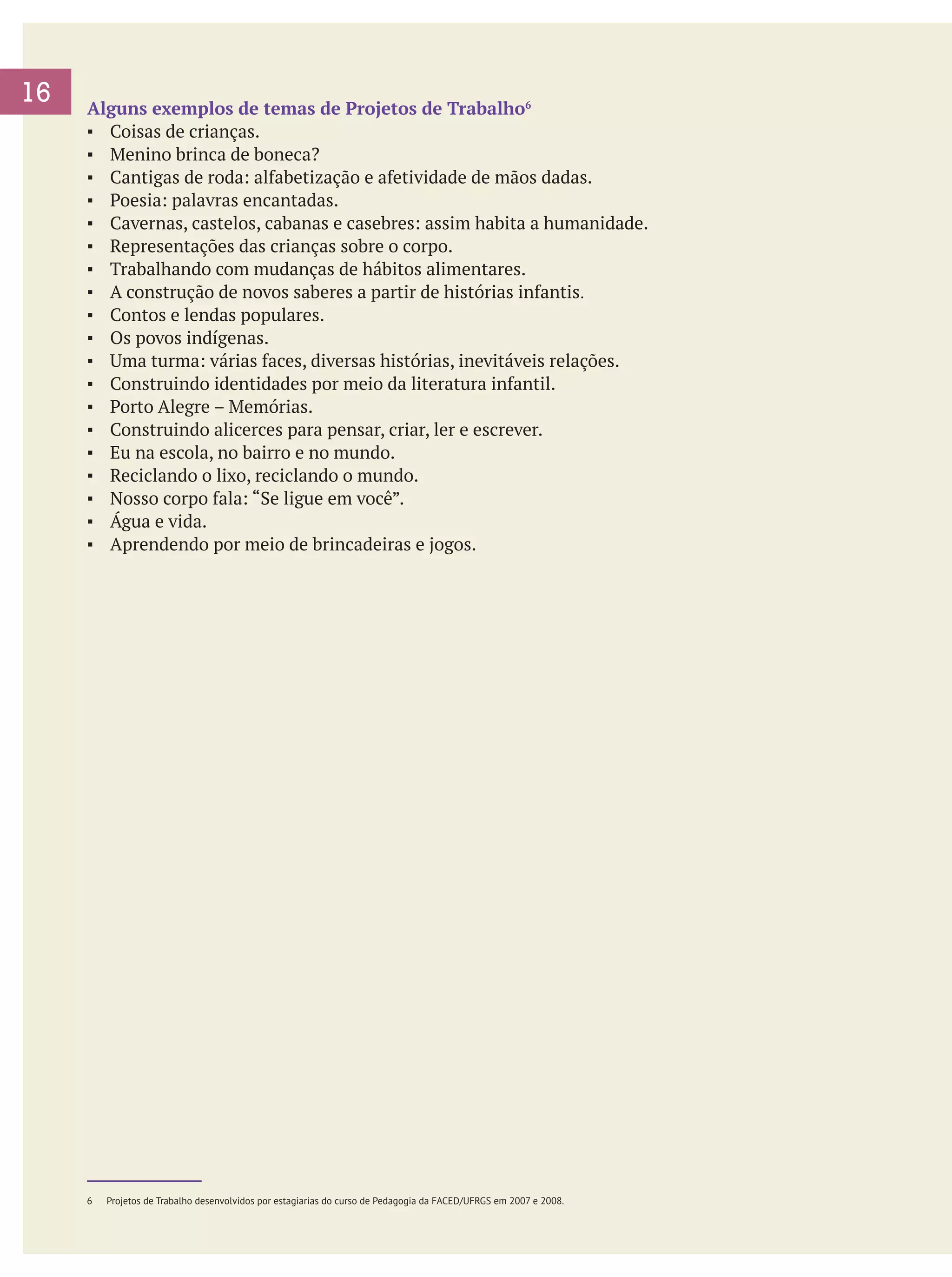 16

Alguns exemplos de temas de Projetos de Trabalho6
▪	 Coisas de crianças.
▪	 Menino brinca de boneca?
▪	 Cantigas de roda: alfabetização e afetividade de mãos dadas.
▪	 Poesia: palavras encantadas.
▪	 Cavernas, castelos, cabanas e casebres: assim habita a humanidade.
▪	 Representações das crianças sobre o corpo.
▪	 Trabalhando com mudanças de hábitos alimentares.
▪	 A construção de novos saberes a partir de histórias infantis.
▪	 Contos e lendas populares.
▪	 Os povos indígenas.
▪	 Uma turma: várias faces, diversas histórias, inevitáveis relações.
▪	 Construindo identidades por meio da literatura infantil.
▪	 Porto Alegre – Memórias.
▪	 Construindo alicerces para pensar, criar, ler e escrever.
▪	 Eu na escola, no bairro e no mundo.
▪	 Reciclando o lixo, reciclando o mundo.
▪	 Nosso corpo fala: “Se ligue em você”.
▪	 Água e vida.
▪	 Aprendendo por meio de brincadeiras e jogos.

6	

Projetos de Trabalho desenvolvidos por estagiarias do curso de Pedagogia da FACED/UFRGS em 2007 e 2008.

 