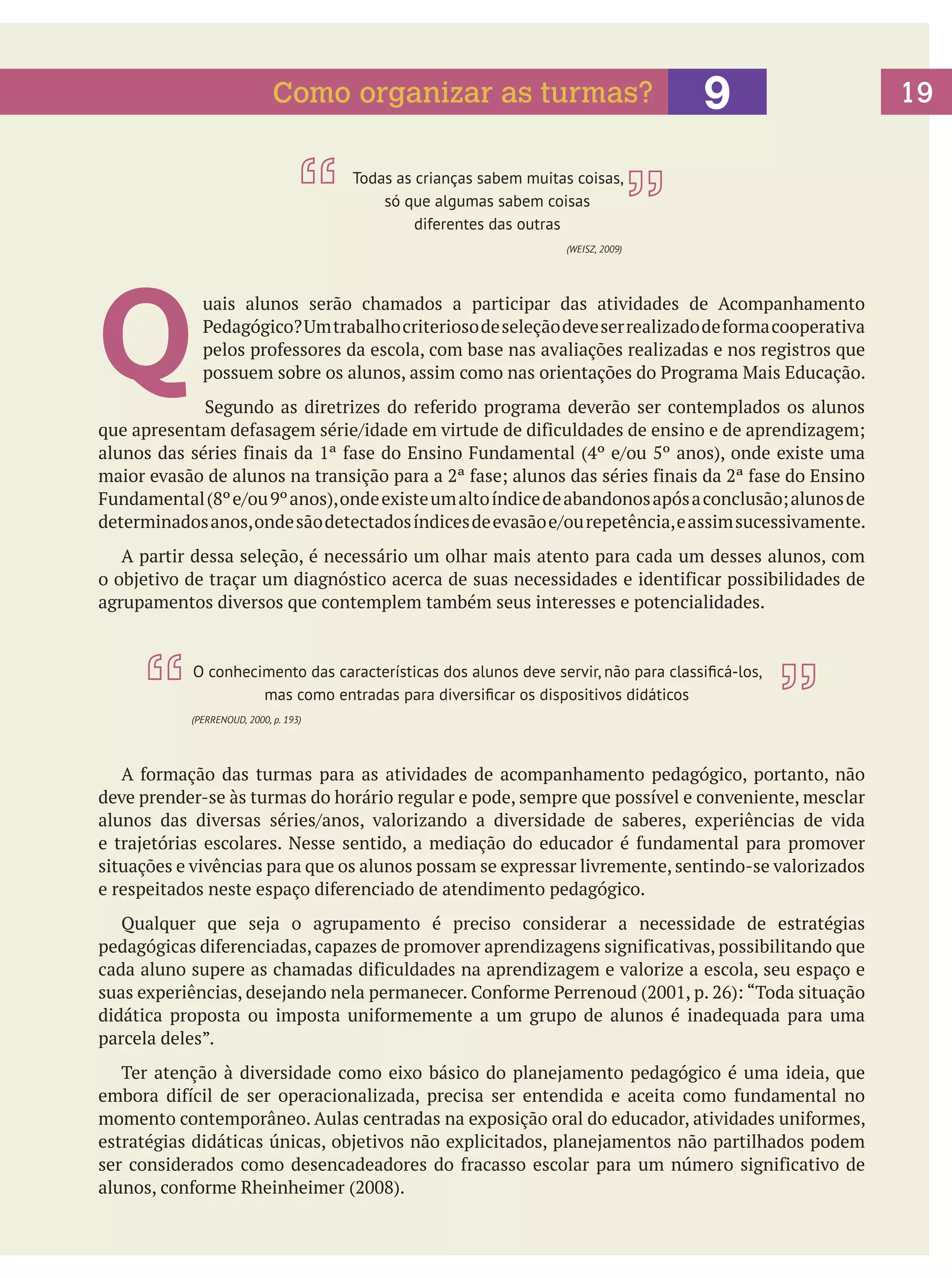 Como organizar as turmas?

9

Todas as crianças sabem muitas coisas,
só que algumas sabem coisas
diferentes das outras

Q

(WEISZ, 2009)

uais alunos serão chamados a participar das atividades de Acompanhamento
Pedagógico? Um trabalho criterioso de seleção deve ser realizado de forma cooperativa
pelos professores da escola, com base nas avaliações realizadas e nos registros que
possuem sobre os alunos, assim como nas orientações do Programa Mais Educação.

		
Segundo as diretrizes do referido programa deverão ser contemplados os alunos
que apresentam defasagem série/idade em virtude de dificuldades de ensino e de aprendizagem;
alunos das séries finais da 1ª fase do Ensino Fundamental (4º e/ou 5º anos), onde existe uma
maior evasão de alunos na transição para a 2ª fase; alunos das séries finais da 2ª fase do Ensino
Fundamental (8º e/ou 9º anos), onde existe um alto índice de abandonos após a conclusão; alunos de
determinados anos, onde são detectados índices de evasão e/ou repetência, e assim sucessivamente.
	 A partir dessa seleção, é necessário um olhar mais atento para cada um desses alunos, com
o objetivo de traçar um diagnóstico acerca de suas necessidades e identificar possibilidades de
agrupamentos diversos que contemplem também seus interesses e potencialidades.

O conhecimento das características dos alunos deve servir, não para classificá-los,
mas como entradas para diversificar os dispositivos didáticos
(PERRENOUD, 2000, p. 193)

	 A formação das turmas para as atividades de acompanhamento pedagógico, portanto, não
deve prender-se às turmas do horário regular e pode, sempre que possível e conveniente, mesclar
alunos das diversas séries/anos, valorizando a diversidade de saberes, experiências de vida
e trajetórias escolares. Nesse sentido, a mediação do educador é fundamental para promover
situações e vivências para que os alunos possam se expressar livremente, sentindo-se valorizados
e respeitados neste espaço diferenciado de atendimento pedagógico.
	 Qualquer que seja o agrupamento é preciso considerar a necessidade de estratégias
pedagógicas diferenciadas, capazes de promover aprendizagens significativas, possibilitando que
cada aluno supere as chamadas dificuldades na aprendizagem e valorize a escola, seu espaço e
suas experiências, desejando nela permanecer. Conforme Perrenoud (2001, p. 26): “Toda situação
didática proposta ou imposta uniformemente a um grupo de alunos é inadequada para uma
parcela deles”.
	 Ter atenção à diversidade como eixo básico do planejamento pedagógico é uma ideia, que
embora difícil de ser operacionalizada, precisa ser entendida e aceita como fundamental no
momento contemporâneo. Aulas centradas na exposição oral do educador, atividades uniformes,
estratégias didáticas únicas, objetivos não explicitados, planejamentos não partilhados podem
ser considerados como desencadeadores do fracasso escolar para um número significativo de
alunos, conforme Rheinheimer (2008).

19

 