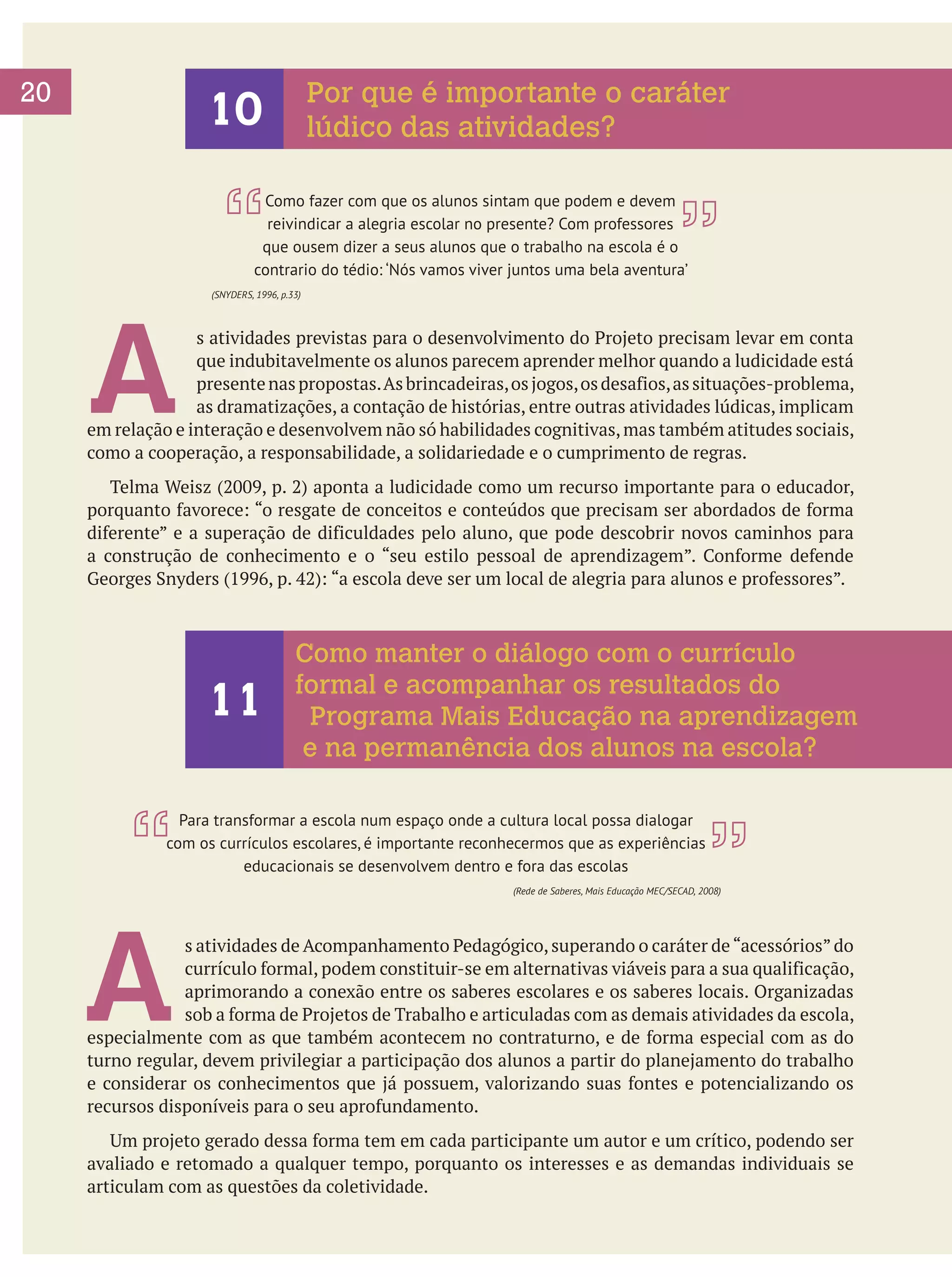 20

Por que é importante o caráter
lúdico das atividades?

10

Como fazer com que os alunos sintam que podem e devem
reivindicar a alegria escolar no presente? Com professores
que ousem dizer a seus alunos que o trabalho na escola é o
contrario do tédio: ‘Nós vamos viver juntos uma bela aventura’

A

(SNYDERS, 1996, p.33)

s atividades previstas para o desenvolvimento do Projeto precisam levar em conta
que indubitavelmente os alunos parecem aprender melhor quando a ludicidade está
presente nas propostas. As brincadeiras, os jogos, os desafios, as situações-problema,
as dramatizações, a contação de histórias, entre outras atividades lúdicas, implicam
em relação e interação e desenvolvem não só habilidades cognitivas, mas também atitudes sociais,
como a cooperação, a responsabilidade, a solidariedade e o cumprimento de regras.
	 Telma Weisz (2009, p. 2) aponta a ludicidade como um recurso importante para o educador,
porquanto favorece: “o resgate de conceitos e conteúdos que precisam ser abordados de forma
diferente” e a superação de dificuldades pelo aluno, que pode descobrir novos caminhos para
a construção de conhecimento e o “seu estilo pessoal de aprendizagem”. Conforme defende
Georges Snyders (1996, p. 42): “a escola deve ser um local de alegria para alunos e professores”.

11

Como manter o diálogo com o currículo
formal e acompanhar os resultados do
Programa Mais Educação na aprendizagem
e na permanência dos alunos na escola?

Para transformar a escola num espaço onde a cultura local possa dialogar
com os currículos escolares, é importante reconhecermos que as experiências
educacionais se desenvolvem dentro e fora das escolas

A

(Rede de Saberes, Mais Educação MEC/SECAD, 2008)

s atividades de Acompanhamento Pedagógico, superando o caráter de “acessórios” do
currículo formal, podem constituir-se em alternativas viáveis para a sua qualificação,
aprimorando a conexão entre os saberes escolares e os saberes locais. Organizadas
sob a forma de Projetos de Trabalho e articuladas com as demais atividades da escola,
especialmente com as que também acontecem no contraturno, e de forma especial com as do
turno regular, devem privilegiar a participação dos alunos a partir do planejamento do trabalho
e considerar os conhecimentos que já possuem, valorizando suas fontes e potencializando os
recursos disponíveis para o seu aprofundamento.
	 Um projeto gerado dessa forma tem em cada participante um autor e um crítico, podendo ser
avaliado e retomado a qualquer tempo, porquanto os interesses e as demandas individuais se
articulam com as questões da coletividade.

 