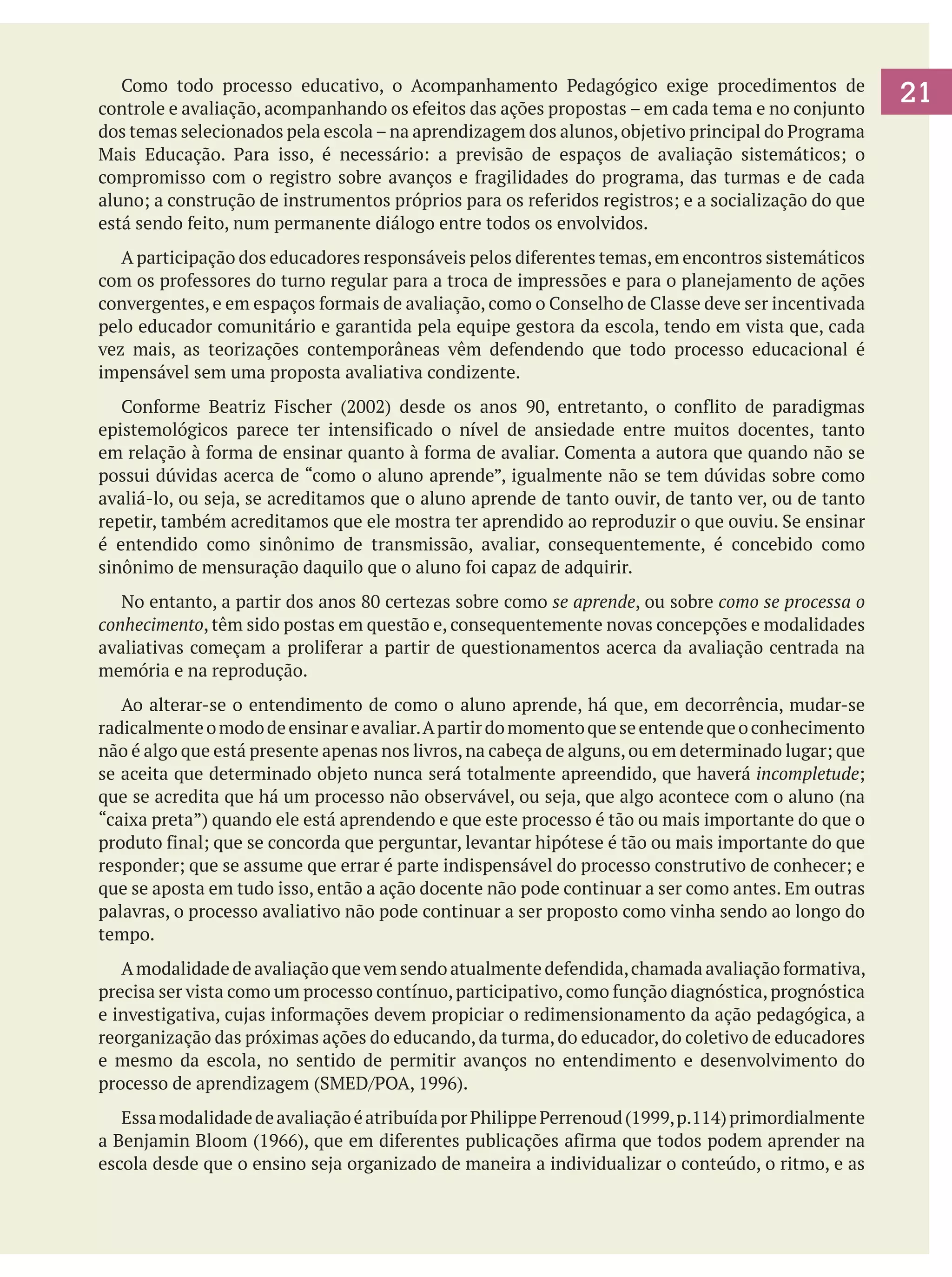 Como todo processo educativo, o Acompanhamento Pedagógico exige procedimentos de
controle e avaliação, acompanhando os efeitos das ações propostas – em cada tema e no conjunto
dos temas selecionados pela escola – na aprendizagem dos alunos, objetivo principal do Programa
Mais Educação. Para isso, é necessário: a previsão de espaços de avaliação sistemáticos; o
compromisso com o registro sobre avanços e fragilidades do programa, das turmas e de cada
aluno; a construção de instrumentos próprios para os referidos registros; e a socialização do que
está sendo feito, num permanente diálogo entre todos os envolvidos.
	 A participação dos educadores responsáveis pelos diferentes temas, em encontros sistemáticos
com os professores do turno regular para a troca de impressões e para o planejamento de ações
convergentes, e em espaços formais de avaliação, como o Conselho de Classe deve ser incentivada
pelo educador comunitário e garantida pela equipe gestora da escola, tendo em vista que, cada
vez mais, as teorizações contemporâneas vêm defendendo que todo processo educacional é
impensável sem uma proposta avaliativa condizente.
	 Conforme Beatriz Fischer (2002) desde os anos 90, entretanto, o conflito de paradigmas
epistemológicos parece ter intensificado o nível de ansiedade entre muitos docentes, tanto
em relação à forma de ensinar quanto à forma de avaliar. Comenta a autora que quando não se
possui dúvidas acerca de “como o aluno aprende”, igualmente não se tem dúvidas sobre como
avaliá-lo, ou seja, se acreditamos que o aluno aprende de tanto ouvir, de tanto ver, ou de tanto
repetir, também acreditamos que ele mostra ter aprendido ao reproduzir o que ouviu. Se ensinar
é entendido como sinônimo de transmissão, avaliar, consequentemente, é concebido como
sinônimo de mensuração daquilo que o aluno foi capaz de adquirir.
	 No entanto, a partir dos anos 80 certezas sobre como se aprende, ou sobre como se processa o
conhecimento, têm sido postas em questão e, consequentemente novas concepções e modalidades
avaliativas começam a proliferar a partir de questionamentos acerca da avaliação centrada na
memória e na reprodução.
	 Ao alterar-se o entendimento de como o aluno aprende, há que, em decorrência, mudar-se
radicalmente o modo de ensinar e avaliar. A partir do momento que se entende que o conhecimento
não é algo que está presente apenas nos livros, na cabeça de alguns, ou em determinado lugar; que
se aceita que determinado objeto nunca será totalmente apreendido, que haverá incompletude;
que se acredita que há um processo não observável, ou seja, que algo acontece com o aluno (na
“caixa preta”) quando ele está aprendendo e que este processo é tão ou mais importante do que o
produto final; que se concorda que perguntar, levantar hipótese é tão ou mais importante do que
responder; que se assume que errar é parte indispensável do processo construtivo de conhecer; e
que se aposta em tudo isso, então a ação docente não pode continuar a ser como antes. Em outras
palavras, o processo avaliativo não pode continuar a ser proposto como vinha sendo ao longo do
tempo.
	 A modalidade de avaliação que vem sendo atualmente defendida, chamada avaliação formativa,
precisa ser vista como um processo contínuo, participativo, como função diagnóstica, prognóstica
e investigativa, cujas informações devem propiciar o redimensionamento da ação pedagógica, a
reorganização das próximas ações do educando, da turma, do educador, do coletivo de educadores
e mesmo da escola, no sentido de permitir avanços no entendimento e desenvolvimento do
processo de aprendizagem (SMED/POA, 1996).
	 Essa modalidade de avaliação é atribuída por Philippe Perrenoud (1999, p.114) primordialmente
a Benjamin Bloom (1966), que em diferentes publicações afirma que todos podem aprender na
escola desde que o ensino seja organizado de maneira a individualizar o conteúdo, o ritmo, e as

21

 