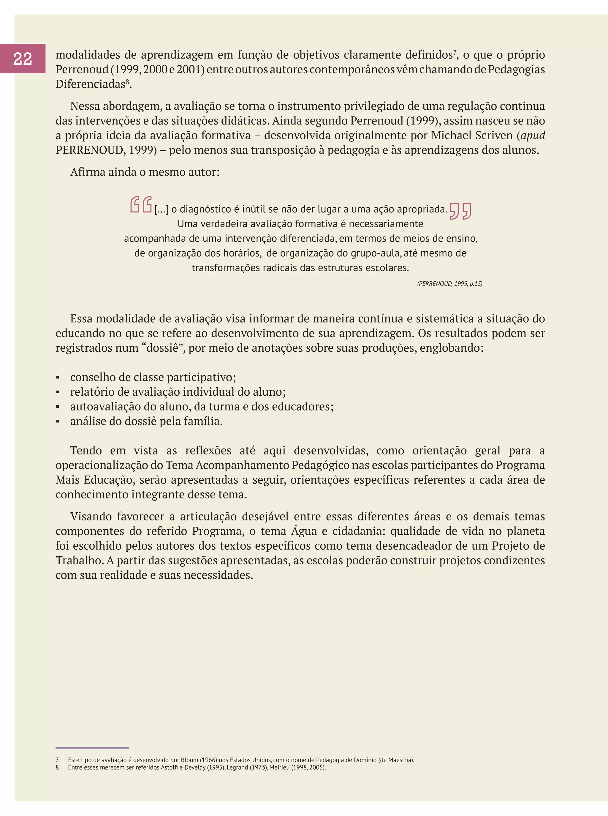 22

modalidades de aprendizagem em função de objetivos claramente definidos7, o que o próprio
Perrenoud (1999, 2000 e 2001) entre outros autores contemporâneos vêm chamando de Pedagogias
Diferenciadas8.
	 Nessa abordagem, a avaliação se torna o instrumento privilegiado de uma regulação continua
das intervenções e das situações didáticas. Ainda segundo Perrenoud (1999), assim nasceu se não
a própria ideia da avaliação formativa – desenvolvida originalmente por Michael Scriven (apud
PERRENOUD, 1999) – pelo menos sua transposição à pedagogia e às aprendizagens dos alunos.
	

Afirma ainda o mesmo autor:
[…] o diagnóstico é inútil se não der lugar a uma ação apropriada.
Uma verdadeira avaliação formativa é necessariamente
acompanhada de uma intervenção diferenciada, em termos de meios de ensino,
de organização dos horários, de organização do grupo-aula, até mesmo de
transformações radicais das estruturas escolares.
(PERRENOUD, 1999, p.15)

	 Essa modalidade de avaliação visa informar de maneira contínua e sistemática a situação do
educando no que se refere ao desenvolvimento de sua aprendizagem. Os resultados podem ser
registrados num “dossiê”, por meio de anotações sobre suas produções, englobando:
▪	
▪	
▪	
▪	

conselho de classe participativo;
relatório de avaliação individual do aluno;
autoavaliação do aluno, da turma e dos educadores;
análise do dossiê pela família.

	 Tendo em vista as reflexões até aqui desenvolvidas, como orientação geral para a
operacionalização do Tema Acompanhamento Pedagógico nas escolas participantes do Programa
Mais Educação, serão apresentadas a seguir, orientações específicas referentes a cada área de
conhecimento integrante desse tema.
	 Visando favorecer a articulação desejável entre essas diferentes áreas e os demais temas
componentes do referido Programa, o tema Água e cidadania: qualidade de vida no planeta
foi escolhido pelos autores dos textos específicos como tema desencadeador de um Projeto de
Trabalho. A partir das sugestões apresentadas, as escolas poderão construir projetos condizentes
com sua realidade e suas necessidades.

7	 Este tipo de avaliação é desenvolvido por Bloom (1966) nos Estados Unidos, com o nome de Pedagogia de Domínio (de Maestria).
8 	 Entre esses merecem ser referidos Astolfi e Develay (1995), Legrand (1973), Meirieu (1998, 2005).

 