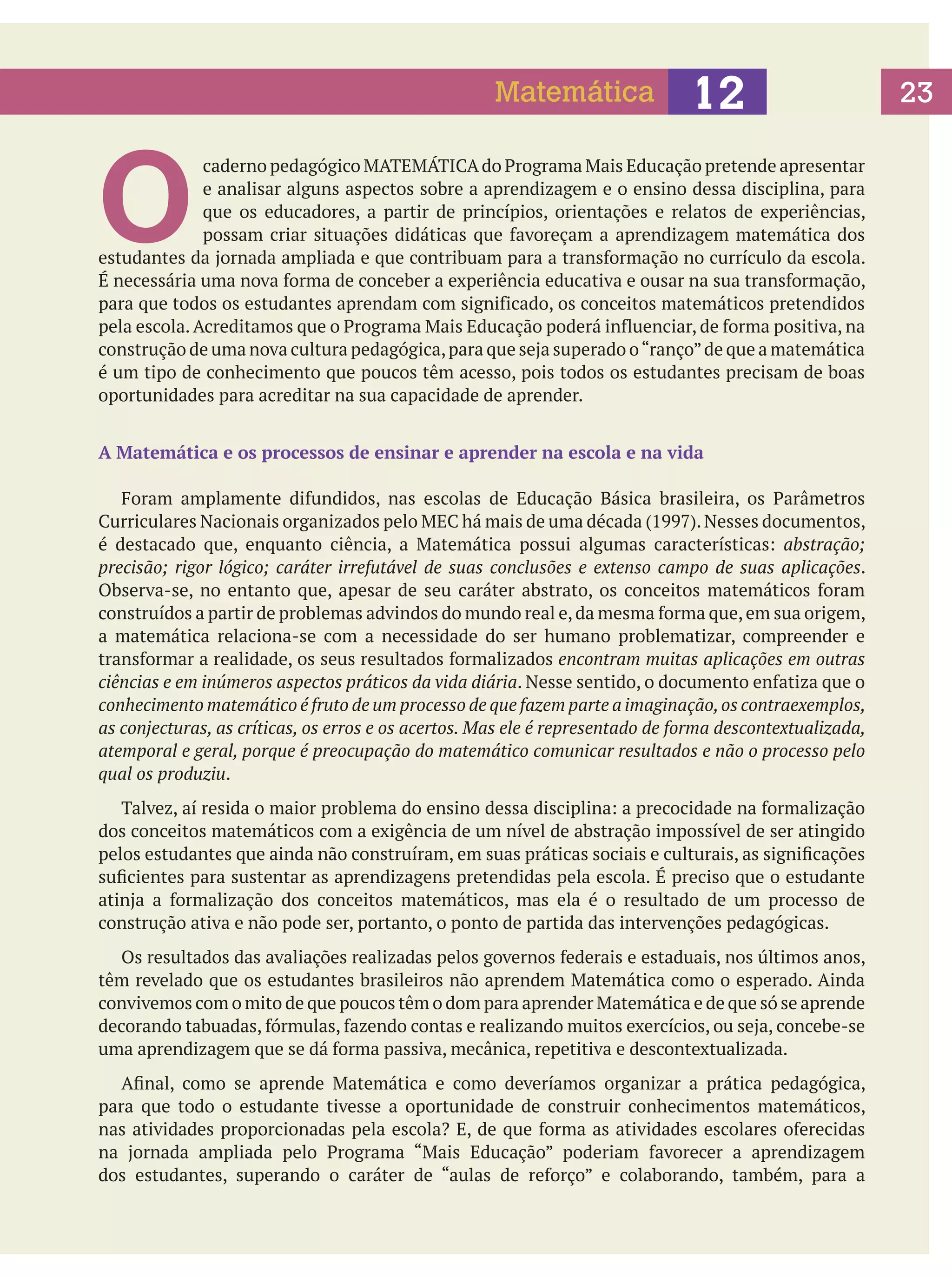 Matemática

O

12

caderno pedagógico MATEMÁTICA do Programa Mais Educação pretende apresentar
e analisar alguns aspectos sobre a aprendizagem e o ensino dessa disciplina, para
que os educadores, a partir de princípios, orientações e relatos de experiências,
possam criar situações didáticas que favoreçam a aprendizagem matemática dos
estudantes da jornada ampliada e que contribuam para a transformação no currículo da escola.
É necessária uma nova forma de conceber a experiência educativa e ousar na sua transformação,
para que todos os estudantes aprendam com significado, os conceitos matemáticos pretendidos
pela escola. Acreditamos que o Programa Mais Educação poderá influenciar, de forma positiva, na
construção de uma nova cultura pedagógica, para que seja superado o “ranço” de que a matemática
é um tipo de conhecimento que poucos têm acesso, pois todos os estudantes precisam de boas
oportunidades para acreditar na sua capacidade de aprender.
A Matemática e os processos de ensinar e aprender na escola e na vida
	 Foram amplamente difundidos, nas escolas de Educação Básica brasileira, os Parâmetros
Curriculares Nacionais organizados pelo MEC há mais de uma década (1997). Nesses documentos,
é destacado que, enquanto ciência, a Matemática possui algumas características: abstração;
precisão; rigor lógico; caráter irrefutável de suas conclusões e extenso campo de suas aplicações.
Observa-se, no entanto que, apesar de seu caráter abstrato, os conceitos matemáticos foram
construídos a partir de problemas advindos do mundo real e, da mesma forma que, em sua origem,
a matemática relaciona-se com a necessidade do ser humano problematizar, compreender e
transformar a realidade, os seus resultados formalizados encontram muitas aplicações em outras
ciências e em inúmeros aspectos práticos da vida diária. Nesse sentido, o documento enfatiza que o
conhecimento matemático é fruto de um processo de que fazem parte a imaginação, os contraexemplos,
as conjecturas, as críticas, os erros e os acertos. Mas ele é representado de forma descontextualizada,
atemporal e geral, porque é preocupação do matemático comunicar resultados e não o processo pelo
qual os produziu.
	 Talvez, aí resida o maior problema do ensino dessa disciplina: a precocidade na formalização
dos conceitos matemáticos com a exigência de um nível de abstração impossível de ser atingido
pelos estudantes que ainda não construíram, em suas práticas sociais e culturais, as significações
suficientes para sustentar as aprendizagens pretendidas pela escola. É preciso que o estudante
atinja a formalização dos conceitos matemáticos, mas ela é o resultado de um processo de
construção ativa e não pode ser, portanto, o ponto de partida das intervenções pedagógicas.
	 Os resultados das avaliações realizadas pelos governos federais e estaduais, nos últimos anos,
têm revelado que os estudantes brasileiros não aprendem Matemática como o esperado. Ainda
convivemos com o mito de que poucos têm o dom para aprender Matemática e de que só se aprende
decorando tabuadas, fórmulas, fazendo contas e realizando muitos exercícios, ou seja, concebe-se
uma aprendizagem que se dá forma passiva, mecânica, repetitiva e descontextualizada.
	 Afinal, como se aprende Matemática e como deveríamos organizar a prática pedagógica,
para que todo o estudante tivesse a oportunidade de construir conhecimentos matemáticos,
nas atividades proporcionadas pela escola? E, de que forma as atividades escolares oferecidas
na jornada ampliada pelo Programa “Mais Educação” poderiam favorecer a aprendizagem
dos estudantes, superando o caráter de “aulas de reforço” e colaborando, também, para a

23

 