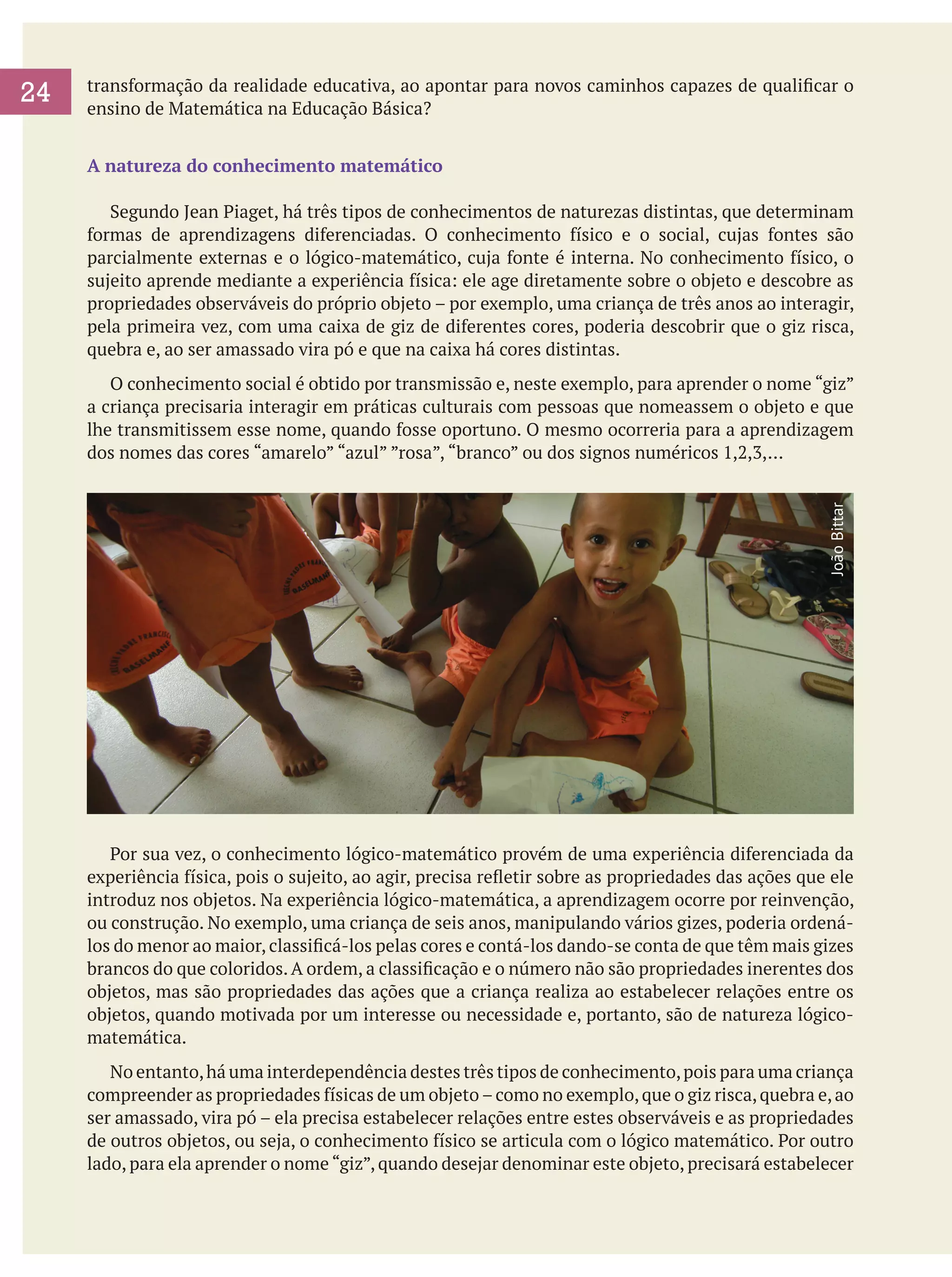 transformação da realidade educativa, ao apontar para novos caminhos capazes de qualificar o
ensino de Matemática na Educação Básica?
A natureza do conhecimento matemático
	 Segundo Jean Piaget, há três tipos de conhecimentos de naturezas distintas, que determinam
formas de aprendizagens diferenciadas. O conhecimento físico e o social, cujas fontes são
parcialmente externas e o lógico-matemático, cuja fonte é interna. No conhecimento físico, o
sujeito aprende mediante a experiência física: ele age diretamente sobre o objeto e descobre as
propriedades observáveis do próprio objeto – por exemplo, uma criança de três anos ao interagir,
pela primeira vez, com uma caixa de giz de diferentes cores, poderia descobrir que o giz risca,
quebra e, ao ser amassado vira pó e que na caixa há cores distintas.
	 O conhecimento social é obtido por transmissão e, neste exemplo, para aprender o nome “giz”
a criança precisaria interagir em práticas culturais com pessoas que nomeassem o objeto e que
lhe transmitissem esse nome, quando fosse oportuno. O mesmo ocorreria para a aprendizagem
dos nomes das cores “amarelo” “azul” ”rosa”, “branco” ou dos signos numéricos 1,2,3,...
João Bittar

24

	 Por sua vez, o conhecimento lógico-matemático provém de uma experiência diferenciada da
experiência física, pois o sujeito, ao agir, precisa refletir sobre as propriedades das ações que ele
introduz nos objetos. Na experiência lógico-matemática, a aprendizagem ocorre por reinvenção,
ou construção. No exemplo, uma criança de seis anos, manipulando vários gizes, poderia ordenálos do menor ao maior, classificá-los pelas cores e contá-los dando-se conta de que têm mais gizes
brancos do que coloridos. A ordem, a classificação e o número não são propriedades inerentes dos
objetos, mas são propriedades das ações que a criança realiza ao estabelecer relações entre os
objetos, quando motivada por um interesse ou necessidade e, portanto, são de natureza lógicomatemática.
	 No entanto, há uma interdependência destes três tipos de conhecimento, pois para uma criança
compreender as propriedades físicas de um objeto – como no exemplo, que o giz risca, quebra e, ao
ser amassado, vira pó – ela precisa estabelecer relações entre estes observáveis e as propriedades
de outros objetos, ou seja, o conhecimento físico se articula com o lógico matemático. Por outro
lado, para ela aprender o nome “giz”, quando desejar denominar este objeto, precisará estabelecer

 