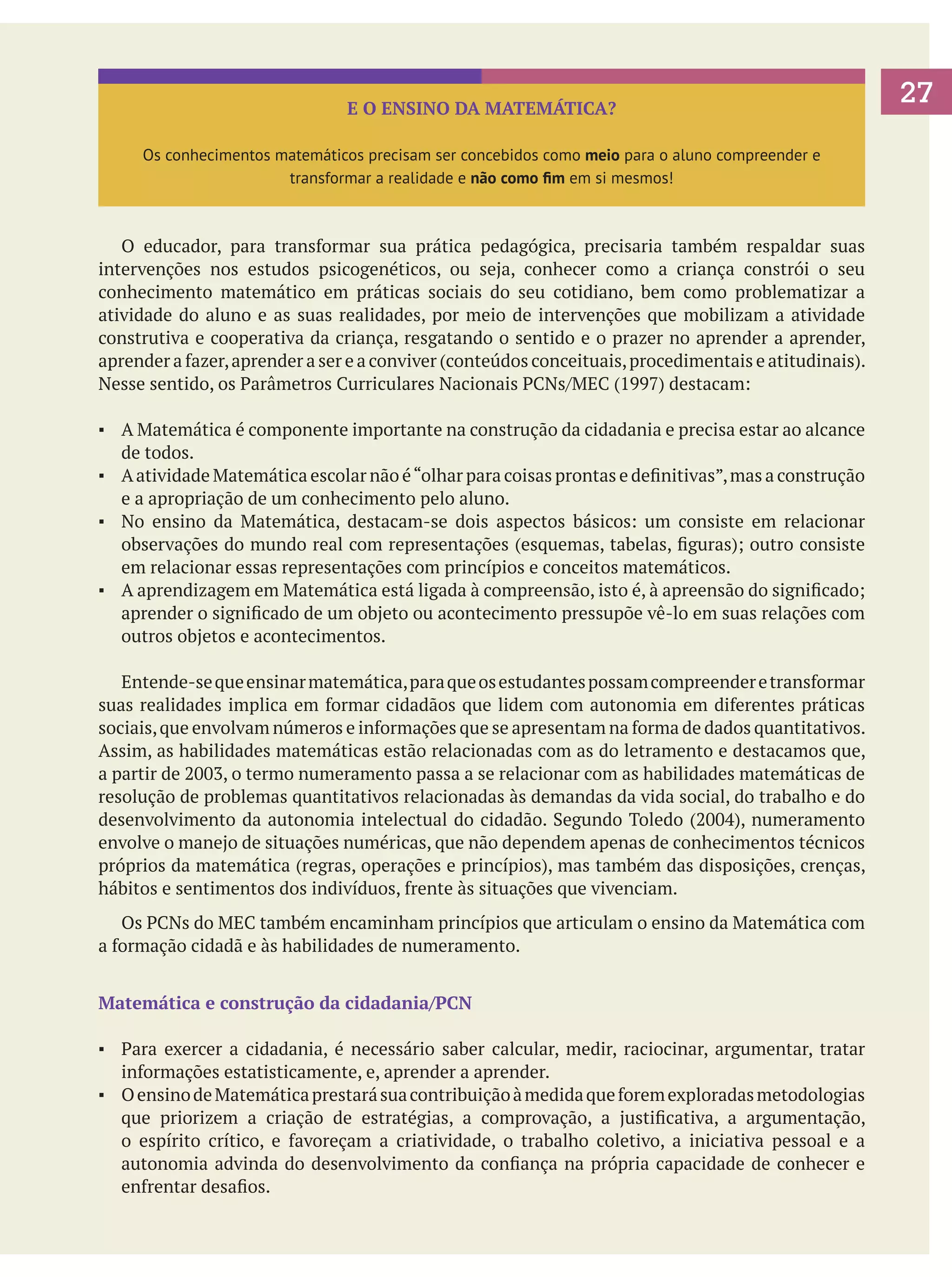 E O ENSINO DA MATEMÁTICA?
Os conhecimentos matemáticos precisam ser concebidos como meio para o aluno compreender e
transformar a realidade e não como fim em si mesmos!

	 O educador, para transformar sua prática pedagógica, precisaria também respaldar suas
intervenções nos estudos psicogenéticos, ou seja, conhecer como a criança constrói o seu
conhecimento matemático em práticas sociais do seu cotidiano, bem como problematizar a
atividade do aluno e as suas realidades, por meio de intervenções que mobilizam a atividade
construtiva e cooperativa da criança, resgatando o sentido e o prazer no aprender a aprender,
aprender a fazer, aprender a ser e a conviver (conteúdos conceituais, procedimentais e atitudinais).
Nesse sentido, os Parâmetros Curriculares Nacionais PCNs/MEC (1997) destacam:
▪	 A Matemática é componente importante na construção da cidadania e precisa estar ao alcance
de todos.
▪	 A atividade Matemática escolar não é “olhar para coisas prontas e definitivas”, mas a construção
e a apropriação de um conhecimento pelo aluno.
▪	 No ensino da Matemática, destacam-se dois aspectos básicos: um consiste em relacionar
observações do mundo real com representações (esquemas, tabelas, figuras); outro consiste
em relacionar essas representações com princípios e conceitos matemáticos.
▪	 A aprendizagem em Matemática está ligada à compreensão, isto é, à apreensão do significado;
aprender o significado de um objeto ou acontecimento pressupõe vê-lo em suas relações com
outros objetos e acontecimentos.
	 Entende-se que ensinar matemática, para que os estudantes possam compreender e transformar
suas realidades implica em formar cidadãos que lidem com autonomia em diferentes práticas
sociais, que envolvam números e informações que se apresentam na forma de dados quantitativos.
Assim, as habilidades matemáticas estão relacionadas com as do letramento e destacamos que,
a partir de 2003, o termo numeramento passa a se relacionar com as habilidades matemáticas de
resolução de problemas quantitativos relacionadas às demandas da vida social, do trabalho e do
desenvolvimento da autonomia intelectual do cidadão. Segundo Toledo (2004), numeramento
envolve o manejo de situações numéricas, que não dependem apenas de conhecimentos técnicos
próprios da matemática (regras, operações e princípios), mas também das disposições, crenças,
hábitos e sentimentos dos indivíduos, frente às situações que vivenciam.
	 Os PCNs do MEC também encaminham princípios que articulam o ensino da Matemática com
a formação cidadã e às habilidades de numeramento.
Matemática e construção da cidadania/PCN
▪	 Para exercer a cidadania, é necessário saber calcular, medir, raciocinar, argumentar, tratar
informações estatisticamente, e, aprender a aprender.
▪	 O ensino de Matemática prestará sua contribuição à medida que forem exploradas metodologias
que priorizem a criação de estratégias, a comprovação, a justificativa, a argumentação,
o espírito crítico, e favoreçam a criatividade, o trabalho coletivo, a iniciativa pessoal e a
autonomia advinda do desenvolvimento da confiança na própria capacidade de conhecer e
enfrentar desafios.

27

 