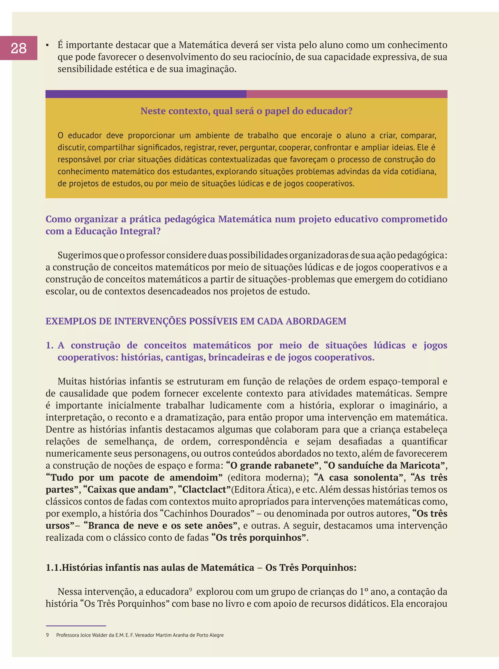 28

▪	 É importante destacar que a Matemática deverá ser vista pelo aluno como um conhecimento
que pode favorecer o desenvolvimento do seu raciocínio, de sua capacidade expressiva, de sua
sensibilidade estética e de sua imaginação.

Neste contexto, qual será o papel do educador?
O educador deve proporcionar um ambiente de trabalho que encoraje o aluno a criar, comparar,
discutir, compartilhar significados, registrar, rever, perguntar, cooperar, confrontar e ampliar ideias. Ele é
responsável por criar situações didáticas contextualizadas que favoreçam o processo de construção do
conhecimento matemático dos estudantes, explorando situações problemas advindas da vida cotidiana,
de projetos de estudos, ou por meio de situações lúdicas e de jogos cooperativos.

Como organizar a prática pedagógica Matemática num projeto educativo comprometido
com a Educação Integral?
	 Sugerimos que o professor considere duas possibilidades organizadoras de sua ação pedagógica:
a construção de conceitos matemáticos por meio de situações lúdicas e de jogos cooperativos e a
construção de conceitos matemáticos a partir de situações-problemas que emergem do cotidiano
escolar, ou de contextos desencadeados nos projetos de estudo.
EXEMPLOS DE INTERVENÇÕES POSSÍVEIS EM CADA ABORDAGEM
1.	 A construção de conceitos matemáticos por meio de situações lúdicas e jogos
cooperativos: histórias, cantigas, brincadeiras e de jogos cooperativos.
	 Muitas histórias infantis se estruturam em função de relações de ordem espaço-temporal e
de causalidade que podem fornecer excelente contexto para atividades matemáticas. Sempre
é importante inicialmente trabalhar ludicamente com a história, explorar o imaginário, a
interpretação, o reconto e a dramatização, para então propor uma intervenção em matemática.
Dentre as histórias infantis destacamos algumas que colaboram para que a criança estabeleça
relações de semelhança, de ordem, correspondência e sejam desafiadas a quantificar
numericamente seus personagens, ou outros conteúdos abordados no texto, além de favorecerem
a construção de noções de espaço e forma: “O grande rabanete”, “O sanduíche da Maricota”,
“Tudo por um pacote de amendoim” (editora moderna); “A casa sonolenta”, “As três
partes”, “Caixas que andam”, “Clactclact”(Editora Ática), e etc. Além dessas histórias temos os
clássicos contos de fadas com contextos muito apropriados para intervenções matemáticas como,
por exemplo, a história dos “Cachinhos Dourados” – ou denominada por outros autores, “Os três
ursos”– “Branca de neve e os sete anões”, e outras. A seguir, destacamos uma intervenção
realizada com o clássico conto de fadas “Os três porquinhos”.
1.1.Histórias infantis nas aulas de Matemática – Os Três Porquinhos:
	 Nessa intervenção, a educadora9 explorou com um grupo de crianças do 1º ano, a contação da
história “Os Três Porquinhos” com base no livro e com apoio de recursos didáticos. Ela encorajou
9	

Professora Joice Walder da E.M. E. F. Vereador Martim Aranha de Porto Alegre

 