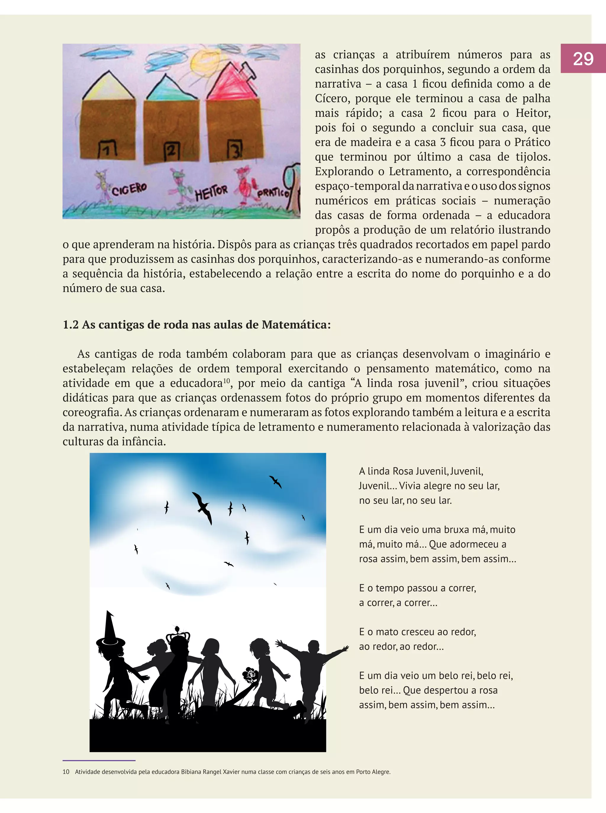 as crianças a atribuírem números para as
casinhas dos porquinhos, segundo a ordem da
narrativa – a casa 1 ficou definida como a de
Cícero, porque ele terminou a casa de palha
mais rápido; a casa 2 ficou para o Heitor,
pois foi o segundo a concluir sua casa, que
era de madeira e a casa 3 ficou para o Prático
que terminou por último a casa de tijolos.
Explorando o Letramento, a correspondência
espaço-temporal da narrativa e o uso dos signos
numéricos em práticas sociais – numeração
das casas de forma ordenada – a educadora
propôs a produção de um relatório ilustrando
o que aprenderam na história. Dispôs para as crianças três quadrados recortados em papel pardo
para que produzissem as casinhas dos porquinhos, caracterizando-as e numerando-as conforme
a sequência da história, estabelecendo a relação entre a escrita do nome do porquinho e a do
número de sua casa.
1.2 As cantigas de roda nas aulas de Matemática:
	 As cantigas de roda também colaboram para que as crianças desenvolvam o imaginário e
estabeleçam relações de ordem temporal exercitando o pensamento matemático, como na
atividade em que a educadora10, por meio da cantiga “A linda rosa juvenil”, criou situações
didáticas para que as crianças ordenassem fotos do próprio grupo em momentos diferentes da
coreografia. As crianças ordenaram e numeraram as fotos explorando também a leitura e a escrita
da narrativa, numa atividade típica de letramento e numeramento relacionada à valorização das
culturas da infância.
A linda Rosa Juvenil, Juvenil,
Juvenil… Vivia alegre no seu lar,
no seu lar, no seu lar.
E um dia veio uma bruxa má, muito
má, muito má… Que adormeceu a
rosa assim, bem assim, bem assim…
E o tempo passou a correr,
a correr, a correr…
E o mato cresceu ao redor,
ao redor, ao redor…
E um dia veio um belo rei, belo rei,
belo rei… Que despertou a rosa
assim, bem assim, bem assim…

10 	 Atividade desenvolvida pela educadora Bibiana Rangel Xavier numa classe com crianças de seis anos em Porto Alegre.

29

 
