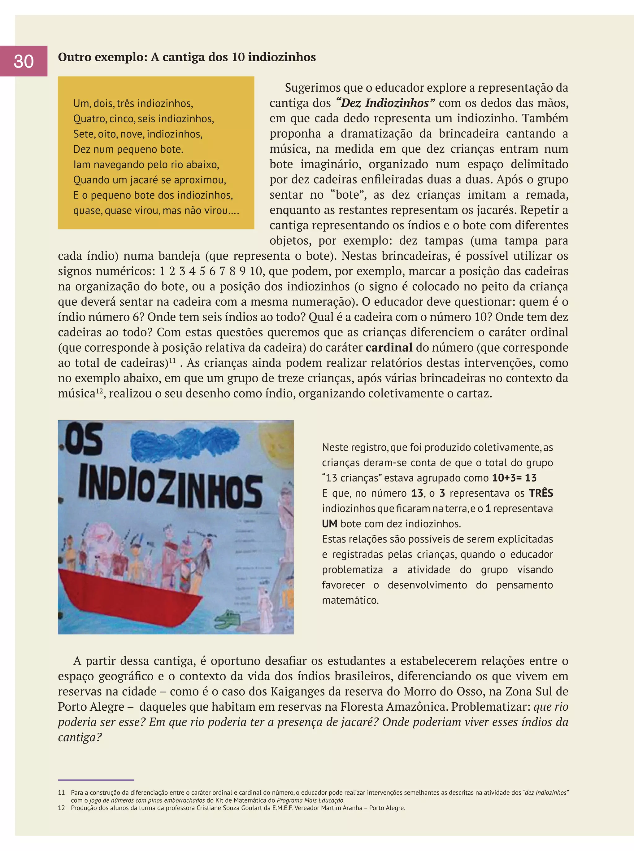 30

Outro exemplo: A cantiga dos 10 indiozinhos
Sugerimos que o educador explore a representação da
cantiga dos “Dez Indiozinhos” com os dedos das mãos,
em que cada dedo representa um indiozinho. Também
proponha a dramatização da brincadeira cantando a
música, na medida em que dez crianças entram num
bote imaginário, organizado num espaço delimitado
por dez cadeiras enfileiradas duas a duas. Após o grupo
sentar no “bote”, as dez crianças imitam a remada,
enquanto as restantes representam os jacarés. Repetir a
cantiga representando os índios e o bote com diferentes
objetos, por exemplo: dez tampas (uma tampa para
cada índio) numa bandeja (que representa o bote). Nestas brincadeiras, é possível utilizar os
signos numéricos: 1 2 3 4 5 6 7 8 9 10, que podem, por exemplo, marcar a posição das cadeiras
na organização do bote, ou a posição dos indiozinhos (o signo é colocado no peito da criança
que deverá sentar na cadeira com a mesma numeração). O educador deve questionar: quem é o
índio número 6? Onde tem seis índios ao todo? Qual é a cadeira com o número 10? Onde tem dez
cadeiras ao todo? Com estas questões queremos que as crianças diferenciem o caráter ordinal
(que corresponde à posição relativa da cadeira) do caráter cardinal do número (que corresponde
ao total de cadeiras)11 . As crianças ainda podem realizar relatórios destas intervenções, como
no exemplo abaixo, em que um grupo de treze crianças, após várias brincadeiras no contexto da
música12, realizou o seu desenho como índio, organizando coletivamente o cartaz.
Um, dois, três indiozinhos,
Quatro, cinco, seis indiozinhos,
Sete, oito, nove, indiozinhos,
Dez num pequeno bote.
Iam navegando pelo rio abaixo,
Quando um jacaré se aproximou,
E o pequeno bote dos indiozinhos,
quase, quase virou, mas não virou….

Neste registro, que foi produzido coletivamente, as
crianças deram-se conta de que o total do grupo
“13 crianças” estava agrupado como 10+3= 13
E que, no número 13, o 3 representava os TRÊS
indiozinhos que ficaram na terra, e o 1 representava
UM bote com dez indiozinhos.
Estas relações são possíveis de serem explicitadas
e registradas pelas crianças, quando o educador
problematiza a atividade do grupo visando
favorecer o desenvolvimento do pensamento
matemático.

	 A partir dessa cantiga, é oportuno desafiar os estudantes a estabelecerem relações entre o
espaço geográfico e o contexto da vida dos índios brasileiros, diferenciando os que vivem em
reservas na cidade – como é o caso dos Kaiganges da reserva do Morro do Osso, na Zona Sul de
Porto Alegre – daqueles que habitam em reservas na Floresta Amazônica. Problematizar: que rio
poderia ser esse? Em que rio poderia ter a presença de jacaré? Onde poderiam viver esses índios da
cantiga?

11	 Para a construção da diferenciação entre o caráter ordinal e cardinal do número, o educador pode realizar intervenções semelhantes as descritas na atividade dos “dez Indiozinhos”
com o jogo de números com pinos emborrachados do Kit de Matemática do Programa Mais Educação.
12	 Produção dos alunos da turma da professora Cristiane Souza Goulart da E.M.E.F. Vereador Martim Aranha – Porto Alegre.

 