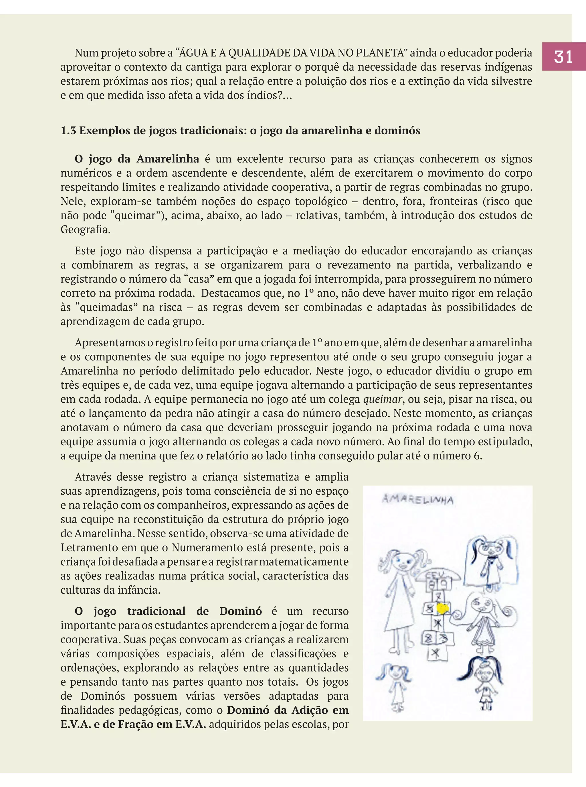 Num projeto sobre a “ÁGUA E A QUALIDADE DA VIDA NO PLANETA” ainda o educador poderia
aproveitar o contexto da cantiga para explorar o porquê da necessidade das reservas indígenas
estarem próximas aos rios; qual a relação entre a poluição dos rios e a extinção da vida silvestre
e em que medida isso afeta a vida dos índios?...
1.3 Exemplos de jogos tradicionais: o jogo da amarelinha e dominós
	 O jogo da Amarelinha é um excelente recurso para as crianças conhecerem os signos
numéricos e a ordem ascendente e descendente, além de exercitarem o movimento do corpo
respeitando limites e realizando atividade cooperativa, a partir de regras combinadas no grupo.
Nele, exploram-se também noções do espaço topológico – dentro, fora, fronteiras (risco que
não pode “queimar”), acima, abaixo, ao lado – relativas, também, à introdução dos estudos de
Geografia.
	 Este jogo não dispensa a participação e a mediação do educador encorajando as crianças
a combinarem as regras, a se organizarem para o revezamento na partida, verbalizando e
registrando o número da “casa” em que a jogada foi interrompida, para prosseguirem no número
correto na próxima rodada. Destacamos que, no 1º ano, não deve haver muito rigor em relação
às “queimadas” na risca – as regras devem ser combinadas e adaptadas às possibilidades de
aprendizagem de cada grupo.
	 Apresentamos o registro feito por uma criança de 1º ano em que, além de desenhar a amarelinha
e os componentes de sua equipe no jogo representou até onde o seu grupo conseguiu jogar a
Amarelinha no período delimitado pelo educador. Neste jogo, o educador dividiu o grupo em
três equipes e, de cada vez, uma equipe jogava alternando a participação de seus representantes
em cada rodada. A equipe permanecia no jogo até um colega queimar, ou seja, pisar na risca, ou
até o lançamento da pedra não atingir a casa do número desejado. Neste momento, as crianças
anotavam o número da casa que deveriam prosseguir jogando na próxima rodada e uma nova
equipe assumia o jogo alternando os colegas a cada novo número. Ao final do tempo estipulado,
a equipe da menina que fez o relatório ao lado tinha conseguido pular até o número 6.	
	 Através desse registro a criança sistematiza e amplia
suas aprendizagens, pois toma consciência de si no espaço
e na relação com os companheiros, expressando as ações de
sua equipe na reconstituição da estrutura do próprio jogo
de Amarelinha. Nesse sentido, observa-se uma atividade de
Letramento em que o Numeramento está presente, pois a
criança foi desafiada a pensar e a registrar matematicamente
as ações realizadas numa prática social, característica das
culturas da infância.
	 O jogo tradicional de Dominó é um recurso
importante para os estudantes aprenderem a jogar de forma
cooperativa. Suas peças convocam as crianças a realizarem
várias composições espaciais, além de classificações e
ordenações, explorando as relações entre as quantidades
e pensando tanto nas partes quanto nos totais. Os jogos
de Dominós possuem várias versões adaptadas para
finalidades pedagógicas, como o Dominó da Adição em
E.V.A. e de Fração em E.V.A. adquiridos pelas escolas, por

31

 