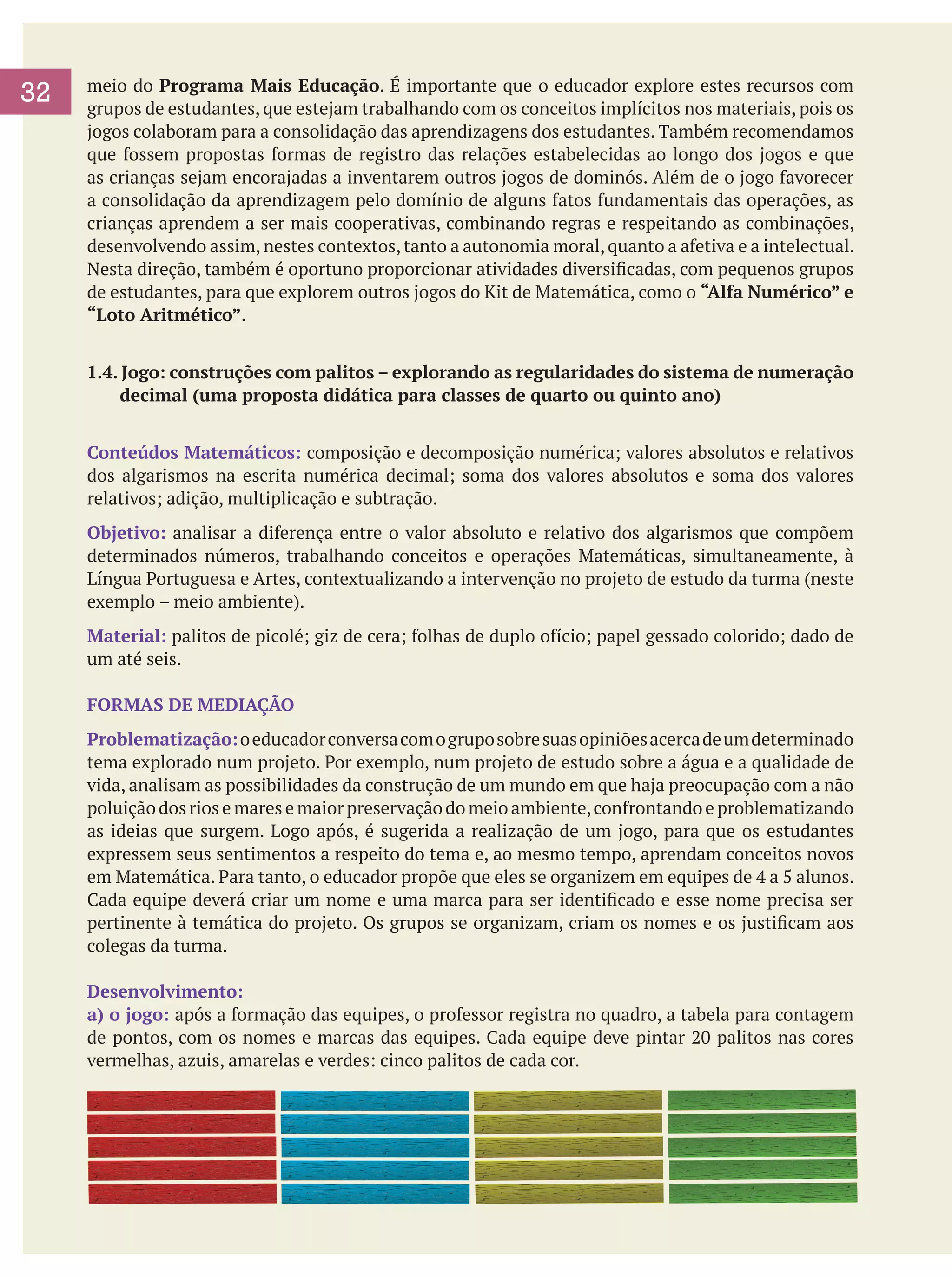 32

meio do Programa Mais Educação. É importante que o educador explore estes recursos com
grupos de estudantes, que estejam trabalhando com os conceitos implícitos nos materiais, pois os
jogos colaboram para a consolidação das aprendizagens dos estudantes. Também recomendamos
que fossem propostas formas de registro das relações estabelecidas ao longo dos jogos e que
as crianças sejam encorajadas a inventarem outros jogos de dominós. Além de o jogo favorecer
a consolidação da aprendizagem pelo domínio de alguns fatos fundamentais das operações, as
crianças aprendem a ser mais cooperativas, combinando regras e respeitando as combinações,
desenvolvendo assim, nestes contextos, tanto a autonomia moral, quanto a afetiva e a intelectual.
Nesta direção, também é oportuno proporcionar atividades diversificadas, com pequenos grupos
de estudantes, para que explorem outros jogos do Kit de Matemática, como o “Alfa Numérico” e
“Loto Aritmético”.
1.4. Jogo: construções com palitos – explorando as regularidades do sistema de numeração
decimal (uma proposta didática para classes de quarto ou quinto ano)
Conteúdos Matemáticos: composição e decomposição numérica; valores absolutos e relativos
dos algarismos na escrita numérica decimal; soma dos valores absolutos e soma dos valores
relativos; adição, multiplicação e subtração.
Objetivo: analisar a diferença entre o valor absoluto e relativo dos algarismos que compõem
determinados números, trabalhando conceitos e operações Matemáticas, simultaneamente, à
Língua Portuguesa e Artes, contextualizando a intervenção no projeto de estudo da turma (neste
exemplo – meio ambiente).
Material: palitos de picolé; giz de cera; folhas de duplo ofício; papel gessado colorido; dado de
um até seis.
FORMAS DE MEDIAÇÃO
Problematização: o educador conversa com o grupo sobre suas opiniões acerca de um determinado
tema explorado num projeto. Por exemplo, num projeto de estudo sobre a água e a qualidade de
vida, analisam as possibilidades da construção de um mundo em que haja preocupação com a não
poluição dos rios e mares e maior preservação do meio ambiente, confrontando e problematizando
as ideias que surgem. Logo após, é sugerida a realização de um jogo, para que os estudantes
expressem seus sentimentos a respeito do tema e, ao mesmo tempo, aprendam conceitos novos
em Matemática. Para tanto, o educador propõe que eles se organizem em equipes de 4 a 5 alunos.
Cada equipe deverá criar um nome e uma marca para ser identificado e esse nome precisa ser
pertinente à temática do projeto. Os grupos se organizam, criam os nomes e os justificam aos
colegas da turma.
Desenvolvimento:
a) o jogo: após a formação das equipes, o professor registra no quadro, a tabela para contagem
de pontos, com os nomes e marcas das equipes. Cada equipe deve pintar 20 palitos nas cores
vermelhas, azuis, amarelas e verdes: cinco palitos de cada cor.

 