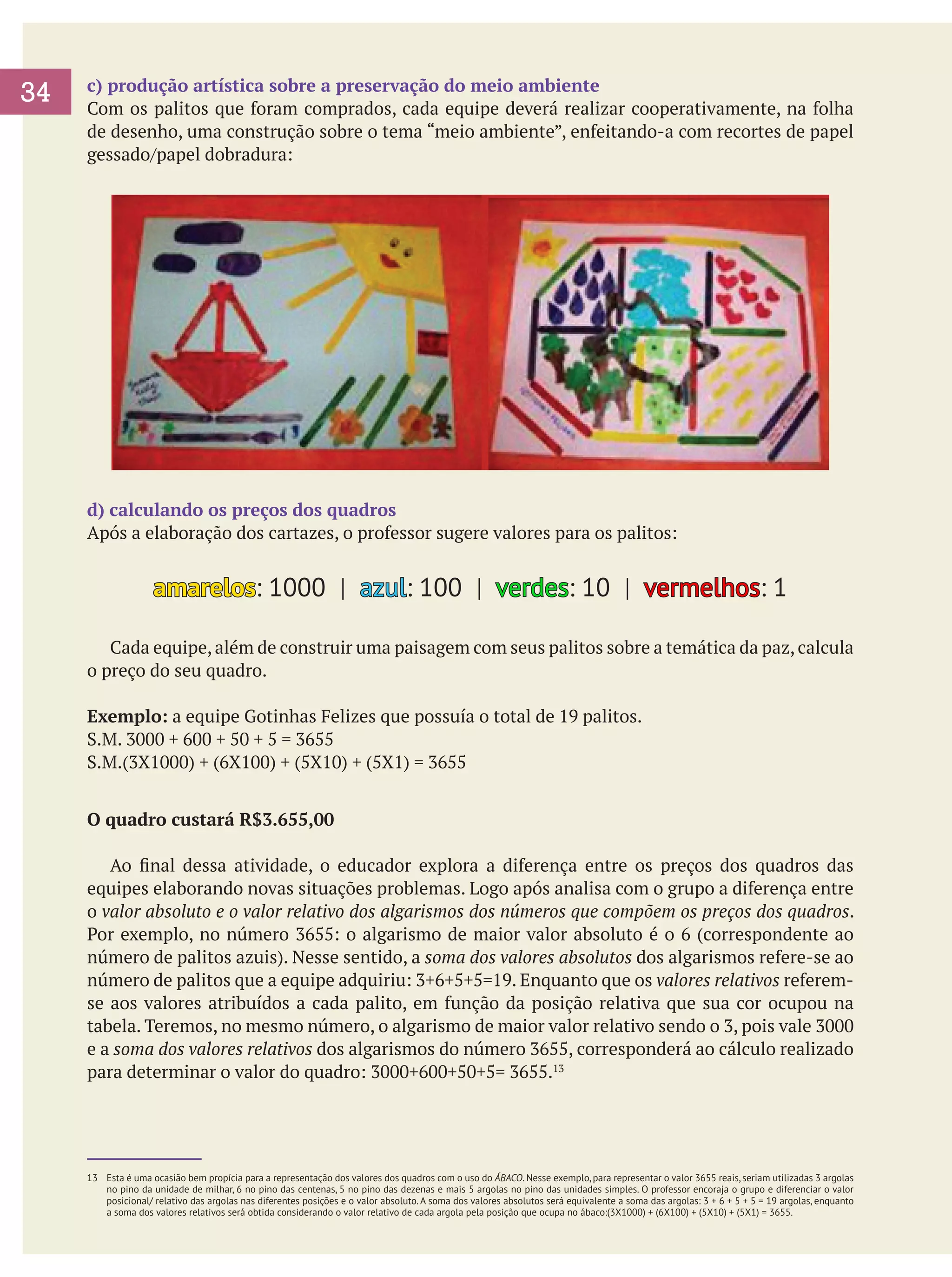 34

c) produção artística sobre a preservação do meio ambiente
Com os palitos que foram comprados, cada equipe deverá realizar cooperativamente, na folha
de desenho, uma construção sobre o tema “meio ambiente”, enfeitando-a com recortes de papel
gessado/papel dobradura:

d) calculando os preços dos quadros
Após a elaboração dos cartazes, o professor sugere valores para os palitos:

amarelos: 1000 | azul: 100 | verdes: 10 | vermelhos: 1
	 Cada equipe, além de construir uma paisagem com seus palitos sobre a temática da paz, calcula
o preço do seu quadro.
Exemplo: a equipe Gotinhas Felizes que possuía o total de 19 palitos.
S.M. 3000 + 600 + 50 + 5 = 3655
S.M.(3X1000) + (6X100) + (5X10) + (5X1) = 3655
O quadro custará R$3.655,00
	 Ao final dessa atividade, o educador explora a diferença entre os preços dos quadros das
equipes elaborando novas situações problemas. Logo após analisa com o grupo a diferença entre
o valor absoluto e o valor relativo dos algarismos dos números que compõem os preços dos quadros.
Por exemplo, no número 3655: o algarismo de maior valor absoluto é o 6 (correspondente ao
número de palitos azuis). Nesse sentido, a soma dos valores absolutos dos algarismos refere-se ao
número de palitos que a equipe adquiriu: 3+6+5+5=19. Enquanto que os valores relativos referemse aos valores atribuídos a cada palito, em função da posição relativa que sua cor ocupou na
tabela. Teremos, no mesmo número, o algarismo de maior valor relativo sendo o 3, pois vale 3000
e a soma dos valores relativos dos algarismos do número 3655, corresponderá ao cálculo realizado
para determinar o valor do quadro: 3000+600+50+5= 3655.13

13	 Esta é uma ocasião bem propícia para a representação dos valores dos quadros com o uso do ÁBACO. Nesse exemplo, para representar o valor 3655 reais, seriam utilizadas 3 argolas
no pino da unidade de milhar, 6 no pino das centenas, 5 no pino das dezenas e mais 5 argolas no pino das unidades simples. O professor encoraja o grupo e diferenciar o valor
posicional/ relativo das argolas nas diferentes posições e o valor absoluto. A soma dos valores absolutos será equivalente a soma das argolas: 3 + 6 + 5 + 5 = 19 argolas, enquanto
a soma dos valores relativos será obtida considerando o valor relativo de cada argola pela posição que ocupa no ábaco:(3X1000) + (6X100) + (5X10) + (5X1) = 3655.

 