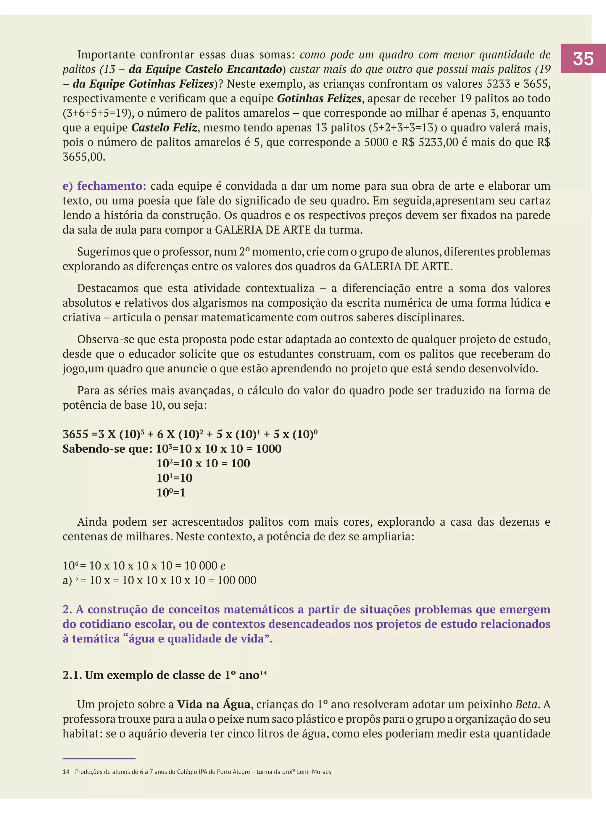 Importante confrontar essas duas somas: como pode um quadro com menor quantidade de
palitos (13 – da Equipe Castelo Encantado) custar mais do que outro que possui mais palitos (19
– da Equipe Gotinhas Felizes)? Neste exemplo, as crianças confrontam os valores 5233 e 3655,
respectivamente e verificam que a equipe Gotinhas Felizes, apesar de receber 19 palitos ao todo
(3+6+5+5=19), o número de palitos amarelos – que corresponde ao milhar é apenas 3, enquanto
que a equipe Castelo Feliz, mesmo tendo apenas 13 palitos (5+2+3+3=13) o quadro valerá mais,
pois o número de palitos amarelos é 5, que corresponde a 5000 e R$ 5233,00 é mais do que R$
3655,00.
e) fechamento: cada equipe é convidada a dar um nome para sua obra de arte e elaborar um
texto, ou uma poesia que fale do significado de seu quadro. Em seguida,apresentam seu cartaz
lendo a história da construção. Os quadros e os respectivos preços devem ser fixados na parede
da sala de aula para compor a GALERIA DE ARTE da turma.
	 Sugerimos que o professor, num 2º momento, crie com o grupo de alunos, diferentes problemas
explorando as diferenças entre os valores dos quadros da GALERIA DE ARTE.
	 Destacamos que esta atividade contextualiza – a diferenciação entre a soma dos valores
absolutos e relativos dos algarismos na composição da escrita numérica de uma forma lúdica e
criativa – articula o pensar matematicamente com outros saberes disciplinares.
	 Observa-se que esta proposta pode estar adaptada ao contexto de qualquer projeto de estudo,
desde que o educador solicite que os estudantes construam, com os palitos que receberam do
jogo,um quadro que anuncie o que estão aprendendo no projeto que está sendo desenvolvido.
	 Para as séries mais avançadas, o cálculo do valor do quadro pode ser traduzido na forma de
potência de base 10, ou seja:
3655 =3 X (10)3 + 6 X (10)2 + 5 x (10)1 + 5 x (10)0
Sabendo-se que: 103=10 x 10 x 10 = 1000
			
102=10 x 10 = 100
			
101=10
			
100=1
	 Ainda podem ser acrescentados palitos com mais cores, explorando a casa das dezenas e
centenas de milhares. Neste contexto, a potência de dez se ampliaria:
104 = 10 x 10 x 10 x 10 = 10 000 e
a) 5 = 10 x = 10 x 10 x 10 x 10 = 100 000
2. A construção de conceitos matemáticos a partir de situações problemas que emergem
do cotidiano escolar, ou de contextos desencadeados nos projetos de estudo relacionados
à temática “água e qualidade de vida”.
2.1. Um exemplo de classe de 1º ano14
	 Um projeto sobre a Vida na Água, crianças do 1º ano resolveram adotar um peixinho Beta. A
professora trouxe para a aula o peixe num saco plástico e propôs para o grupo a organização do seu
habitat: se o aquário deveria ter cinco litros de água, como eles poderiam medir esta quantidade
14	 Produções de alunos de 6 a 7 anos do Colégio IPA de Porto Alegre – turma da profª Lenir Moraes

35

 