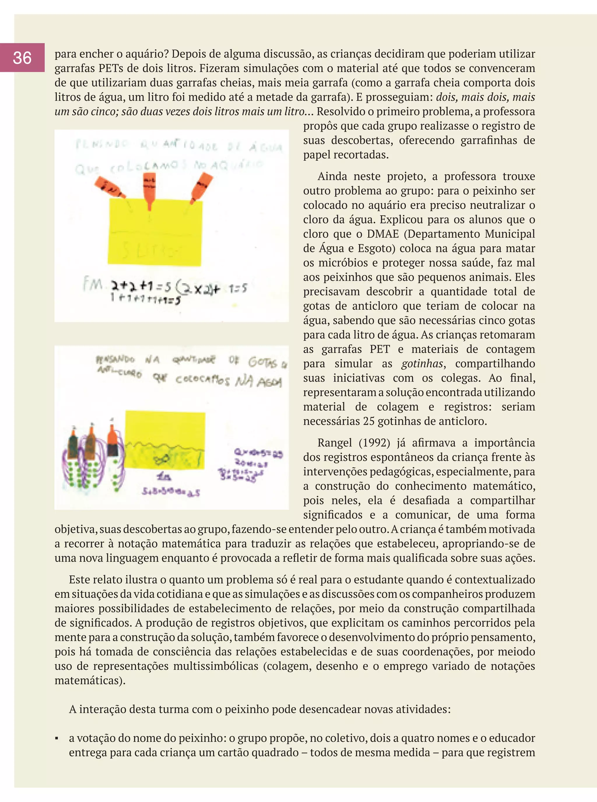 36

para encher o aquário? Depois de alguma discussão, as crianças decidiram que poderiam utilizar
garrafas PETs de dois litros. Fizeram simulações com o material até que todos se convenceram
de que utilizariam duas garrafas cheias, mais meia garrafa (como a garrafa cheia comporta dois
litros de água, um litro foi medido até a metade da garrafa). E prosseguiam: dois, mais dois, mais
um são cinco; são duas vezes dois litros mais um litro... Resolvido o primeiro problema, a professora
propôs que cada grupo realizasse o registro de
suas descobertas, oferecendo garrafinhas de
papel recortadas.
Ainda neste projeto, a professora trouxe
outro problema ao grupo: para o peixinho ser
colocado no aquário era preciso neutralizar o
cloro da água. Explicou para os alunos que o
cloro que o DMAE (Departamento Municipal
de Água e Esgoto) coloca na água para matar
os micróbios e proteger nossa saúde, faz mal
aos peixinhos que são pequenos animais. Eles
precisavam descobrir a quantidade total de
gotas de anticloro que teriam de colocar na
água, sabendo que são necessárias cinco gotas
para cada litro de água. As crianças retomaram
as garrafas PET e materiais de contagem
para simular as gotinhas, compartilhando
suas iniciativas com os colegas. Ao final,
representaram a solução encontrada utilizando
material de colagem e registros: seriam
necessárias 25 gotinhas de anticloro.
Rangel (1992) já afirmava a importância
dos registros espontâneos da criança frente às
intervenções pedagógicas, especialmente, para
a construção do conhecimento matemático,
pois neles, ela é desafiada a compartilhar
significados e a comunicar, de uma forma
objetiva, suas descobertas ao grupo, fazendo-se entender pelo outro. A criança é também motivada
a recorrer à notação matemática para traduzir as relações que estabeleceu, apropriando-se de
uma nova linguagem enquanto é provocada a refletir de forma mais qualificada sobre suas ações.
	 Este relato ilustra o quanto um problema só é real para o estudante quando é contextualizado
em situações da vida cotidiana e que as simulações e as discussões com os companheiros produzem
maiores possibilidades de estabelecimento de relações, por meio da construção compartilhada
de significados. A produção de registros objetivos, que explicitam os caminhos percorridos pela
mente para a construção da solução, também favorece o desenvolvimento do próprio pensamento,
pois há tomada de consciência das relações estabelecidas e de suas coordenações, por meiodo
uso de representações multissimbólicas (colagem, desenho e o emprego variado de notações
matemáticas).
	

A interação desta turma com o peixinho pode desencadear novas atividades:

▪	 a votação do nome do peixinho: o grupo propõe, no coletivo, dois a quatro nomes e o educador
entrega para cada criança um cartão quadrado – todos de mesma medida – para que registrem

 