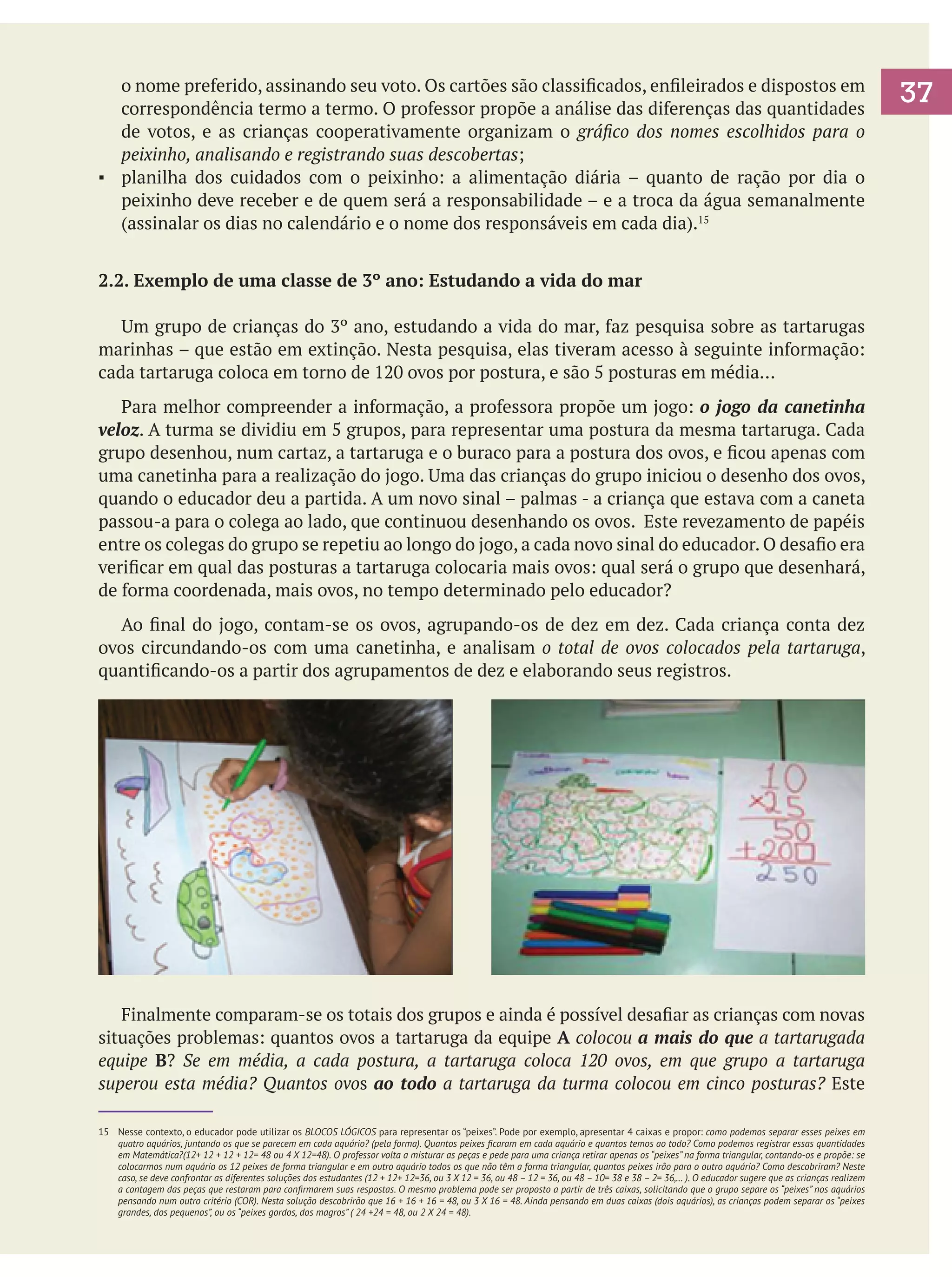 o nome preferido, assinando seu voto. Os cartões são classificados, enfileirados e dispostos em
correspondência termo a termo. O professor propõe a análise das diferenças das quantidades
de votos, e as crianças cooperativamente organizam o gráfico dos nomes escolhidos para o
peixinho, analisando e registrando suas descobertas;
▪	 planilha dos cuidados com o peixinho: a alimentação diária – quanto de ração por dia o
peixinho deve receber e de quem será a responsabilidade – e a troca da água semanalmente
(assinalar os dias no calendário e o nome dos responsáveis em cada dia).15
2.2. Exemplo de uma classe de 3º ano: Estudando a vida do mar
	 Um grupo de crianças do 3º ano, estudando a vida do mar, faz pesquisa sobre as tartarugas
marinhas – que estão em extinção. Nesta pesquisa, elas tiveram acesso à seguinte informação:
cada tartaruga coloca em torno de 120 ovos por postura, e são 5 posturas em média...
	 Para melhor compreender a informação, a professora propõe um jogo: o jogo da canetinha
veloz. A turma se dividiu em 5 grupos, para representar uma postura da mesma tartaruga. Cada
grupo desenhou, num cartaz, a tartaruga e o buraco para a postura dos ovos, e ficou apenas com
uma canetinha para a realização do jogo. Uma das crianças do grupo iniciou o desenho dos ovos,
quando o educador deu a partida. A um novo sinal – palmas - a criança que estava com a caneta
passou-a para o colega ao lado, que continuou desenhando os ovos. Este revezamento de papéis
entre os colegas do grupo se repetiu ao longo do jogo, a cada novo sinal do educador. O desafio era
verificar em qual das posturas a tartaruga colocaria mais ovos: qual será o grupo que desenhará,
de forma coordenada, mais ovos, no tempo determinado pelo educador?
	 Ao final do jogo, contam-se os ovos, agrupando-os de dez em dez. Cada criança conta dez
ovos circundando-os com uma canetinha, e analisam o total de ovos colocados pela tartaruga,
quantificando-os a partir dos agrupamentos de dez e elaborando seus registros.

	 Finalmente comparam-se os totais dos grupos e ainda é possível desafiar as crianças com novas
situações problemas: quantos ovos a tartaruga da equipe A colocou a mais do que a tartarugada
equipe B? Se em média, a cada postura, a tartaruga coloca 120 ovos, em que grupo a tartaruga
superou esta média? Quantos ovos ao todo a tartaruga da turma colocou em cinco posturas? Este
15	 Nesse contexto, o educador pode utilizar os BLOCOS LÓGICOS para representar os “peixes”. Pode por exemplo, apresentar 4 caixas e propor: como podemos separar esses peixes em
quatro aquários, juntando os que se parecem em cada aquário? (pela forma). Quantos peixes ficaram em cada aquário e quantos temos ao todo? Como podemos registrar essas quantidades
em Matemática?(12+ 12 + 12 + 12= 48 ou 4 X 12=48). O professor volta a misturar as peças e pede para uma criança retirar apenas os “peixes” na forma triangular, contando-os e propõe: se
colocarmos num aquário os 12 peixes de forma triangular e em outro aquário todos os que não têm a forma triangular, quantos peixes irão para o outro aquário? Como descobriram? Neste
caso, se deve confrontar as diferentes soluções dos estudantes (12 + 12+ 12=36, ou 3 X 12 = 36, ou 48 – 12 = 36, ou 48 – 10= 38 e 38 – 2= 36,… ). O educador sugere que as crianças realizem
a contagem das peças que restaram para confirmarem suas respostas. O mesmo problema pode ser proposto a partir de três caixas, solicitando que o grupo separe os “peixes” nos aquários
pensando num outro critério (COR). Nesta solução descobrirão que 16 + 16 + 16 = 48, ou 3 X 16 = 48. Ainda pensando em duas caixas (dois aquários), as crianças podem separar os “peixes
grandes, dos pequenos”, ou os “peixes gordos, dos magros” ( 24 +24 = 48, ou 2 X 24 = 48).

37

 