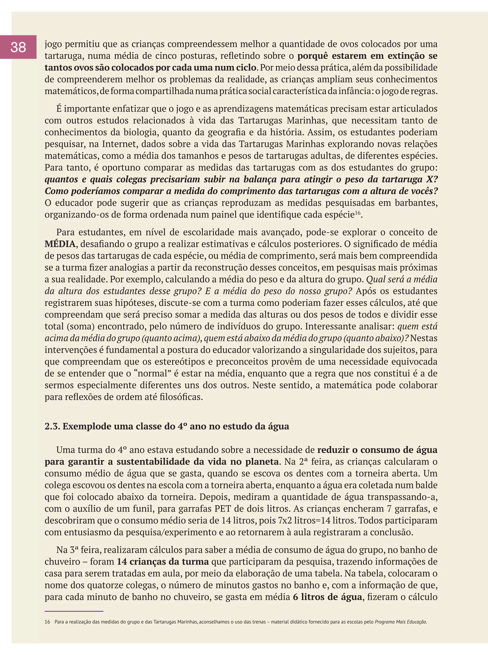 38

jogo permitiu que as crianças compreendessem melhor a quantidade de ovos colocados por uma
tartaruga, numa média de cinco posturas, refletindo sobre o porquê estarem em extinção se
tantos ovos são colocados por cada uma num ciclo. Por meio dessa prática, além da possibilidade
de compreenderem melhor os problemas da realidade, as crianças ampliam seus conhecimentos
matemáticos, de forma compartilhada numa prática social característica da infância: o jogo de regras.

	 É importante enfatizar que o jogo e as aprendizagens matemáticas precisam estar articulados
com outros estudos relacionados à vida das Tartarugas Marinhas, que necessitam tanto de
conhecimentos da biologia, quanto da geografia e da história. Assim, os estudantes poderiam
pesquisar, na Internet, dados sobre a vida das Tartarugas Marinhas explorando novas relações
matemáticas, como a média dos tamanhos e pesos de tartarugas adultas, de diferentes espécies.
Para tanto, é oportuno comparar as medidas das tartarugas com as dos estudantes do grupo:
quantos e quais colegas precisariam subir na balança para atingir o peso da tartaruga X?
Como poderíamos comparar a medida do comprimento das tartarugas com a altura de vocês?
O educador pode sugerir que as crianças reproduzam as medidas pesquisadas em barbantes,
organizando-os de forma ordenada num painel que identifique cada espécie16.
	 Para estudantes, em nível de escolaridade mais avançado, pode-se explorar o conceito de
MÉDIA, desafiando o grupo a realizar estimativas e cálculos posteriores. O significado de média
de pesos das tartarugas de cada espécie, ou média de comprimento, será mais bem compreendida
se a turma fizer analogias a partir da reconstrução desses conceitos, em pesquisas mais próximas
a sua realidade. Por exemplo, calculando a média do peso e da altura do grupo. Qual será a média
da altura dos estudantes desse grupo? E a média do peso do nosso grupo? Após os estudantes
registrarem suas hipóteses, discute-se com a turma como poderiam fazer esses cálculos, até que
compreendam que será preciso somar a medida das alturas ou dos pesos de todos e dividir esse
total (soma) encontrado, pelo número de indivíduos do grupo. Interessante analisar: quem está
acima da média do grupo (quanto acima), quem está abaixo da média do grupo (quanto abaixo)? Nestas
intervenções é fundamental a postura do educador valorizando a singularidade dos sujeitos, para
que compreendam que os estereótipos e preconceitos provêm de uma necessidade equivocada
de se entender que o “normal” é estar na média, enquanto que a regra que nos constitui é a de
sermos especialmente diferentes uns dos outros. Neste sentido, a matemática pode colaborar
para reflexões de ordem até filosóficas.
2.3. Exemplode uma classe do 4º ano no estudo da água
	 Uma turma do 4º ano estava estudando sobre a necessidade de reduzir o consumo de água
para garantir a sustentabilidade da vida no planeta. Na 2ª feira, as crianças calcularam o
consumo médio de água que se gasta, quando se escova os dentes com a torneira aberta. Um
colega escovou os dentes na escola com a torneira aberta, enquanto a água era coletada num balde
que foi colocado abaixo da torneira. Depois, mediram a quantidade de água transpassando-a,
com o auxílio de um funil, para garrafas PET de dois litros. As crianças encheram 7 garrafas, e
descobriram que o consumo médio seria de 14 litros, pois 7x2 litros=14 litros. Todos participaram
com entusiasmo da pesquisa/experimento e ao retornarem à aula registraram a conclusão.
	 Na 3ª feira, realizaram cálculos para saber a média de consumo de água do grupo, no banho de
chuveiro – foram 14 crianças da turma que participaram da pesquisa, trazendo informações de
casa para serem tratadas em aula, por meio da elaboração de uma tabela. Na tabela, colocaram o
nome dos quatorze colegas, o número de minutos gastos no banho e, com a informação de que,
para cada minuto de banho no chuveiro, se gasta em média 6 litros de água, fizeram o cálculo
16	 Para a realização das medidas do grupo e das Tartarugas Marinhas, aconselhamos o uso das trenas – material didático fornecido para as escolas pelo Programa Mais Educação.

 