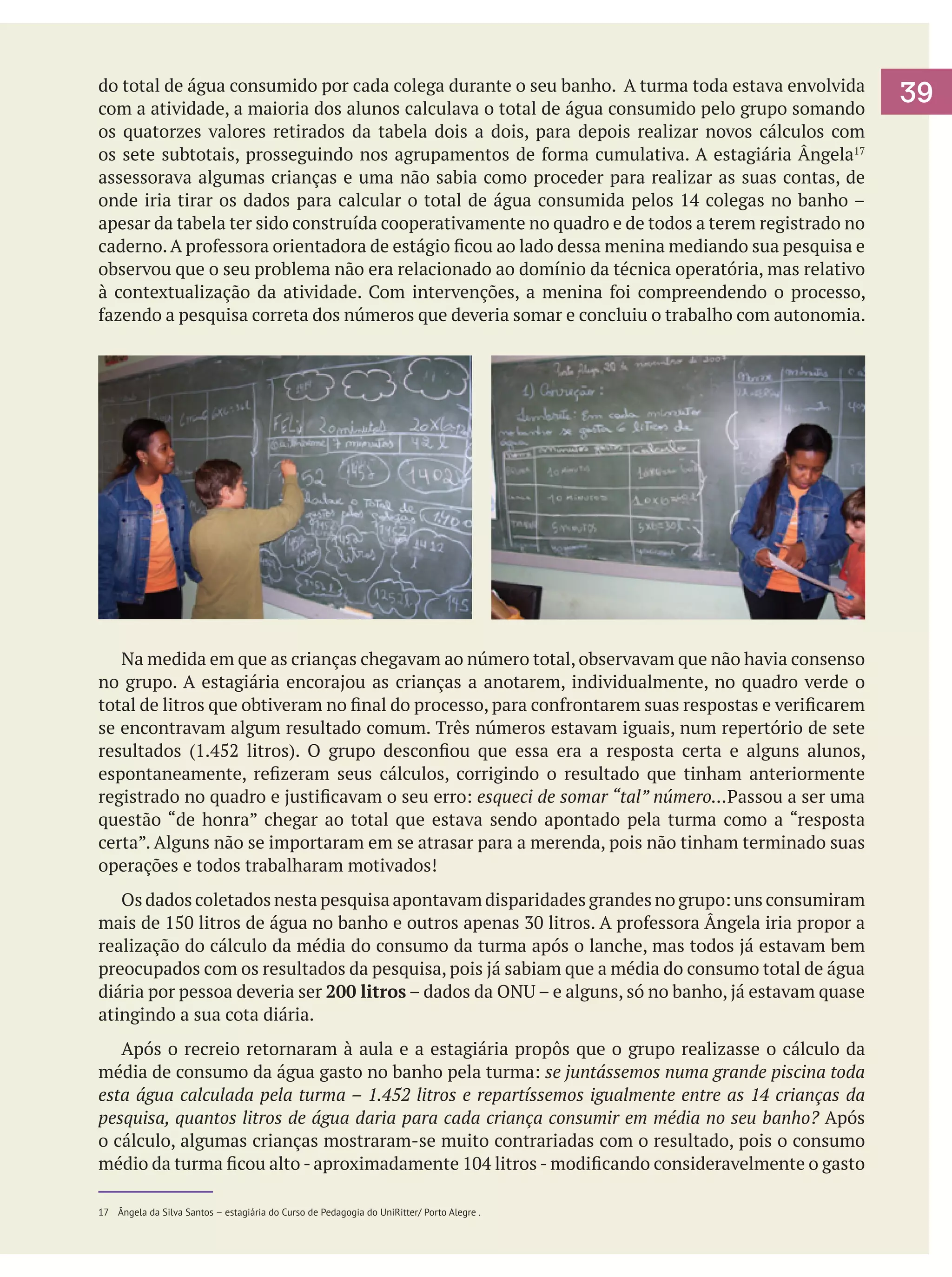 do total de água consumido por cada colega durante o seu banho. A turma toda estava envolvida
com a atividade, a maioria dos alunos calculava o total de água consumido pelo grupo somando
os quatorzes valores retirados da tabela dois a dois, para depois realizar novos cálculos com
os sete subtotais, prosseguindo nos agrupamentos de forma cumulativa. A estagiária Ângela17
assessorava algumas crianças e uma não sabia como proceder para realizar as suas contas, de
onde iria tirar os dados para calcular o total de água consumida pelos 14 colegas no banho –
apesar da tabela ter sido construída cooperativamente no quadro e de todos a terem registrado no
caderno. A professora orientadora de estágio ficou ao lado dessa menina mediando sua pesquisa e
observou que o seu problema não era relacionado ao domínio da técnica operatória, mas relativo
à contextualização da atividade. Com intervenções, a menina foi compreendendo o processo,
fazendo a pesquisa correta dos números que deveria somar e concluiu o trabalho com autonomia.

	
	 Na medida em que as crianças chegavam ao número total, observavam que não havia consenso
no grupo. A estagiária encorajou as crianças a anotarem, individualmente, no quadro verde o
total de litros que obtiveram no final do processo, para confrontarem suas respostas e verificarem
se encontravam algum resultado comum. Três números estavam iguais, num repertório de sete
resultados (1.452 litros). O grupo desconfiou que essa era a resposta certa e alguns alunos,
espontaneamente, refizeram seus cálculos, corrigindo o resultado que tinham anteriormente
registrado no quadro e justificavam o seu erro: esqueci de somar “tal” número...Passou a ser uma
questão “de honra” chegar ao total que estava sendo apontado pela turma como a “resposta
certa”. Alguns não se importaram em se atrasar para a merenda, pois não tinham terminado suas
operações e todos trabalharam motivados!
	 Os dados coletados nesta pesquisa apontavam disparidades grandes no grupo: uns consumiram
mais de 150 litros de água no banho e outros apenas 30 litros. A professora Ângela iria propor a
realização do cálculo da média do consumo da turma após o lanche, mas todos já estavam bem
preocupados com os resultados da pesquisa, pois já sabiam que a média do consumo total de água
diária por pessoa deveria ser 200 litros – dados da ONU – e alguns, só no banho, já estavam quase
atingindo a sua cota diária.
	 Após o recreio retornaram à aula e a estagiária propôs que o grupo realizasse o cálculo da
média de consumo da água gasto no banho pela turma: se juntássemos numa grande piscina toda
esta água calculada pela turma – 1.452 litros e repartíssemos igualmente entre as 14 crianças da
pesquisa, quantos litros de água daria para cada criança consumir em média no seu banho? Após
o cálculo, algumas crianças mostraram-se muito contrariadas com o resultado, pois o consumo
médio da turma ficou alto - aproximadamente 104 litros - modificando consideravelmente o gasto
17	 Ângela da Silva Santos – estagiária do Curso de Pedagogia do UniRitter/ Porto Alegre .

39

 