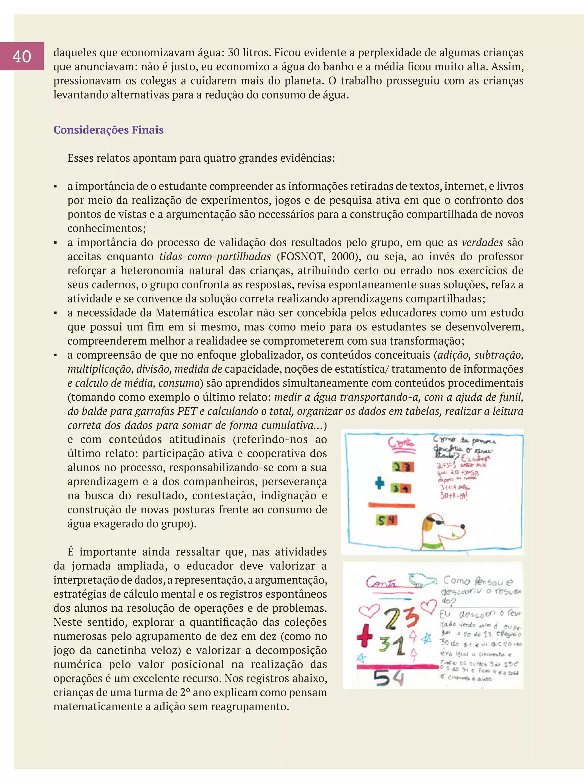 40
	

daqueles que economizavam água: 30 litros. Ficou evidente a perplexidade de algumas crianças
que anunciavam: não é justo, eu economizo a água do banho e a média ficou muito alta. Assim,
pressionavam os colegas a cuidarem mais do planeta. O trabalho prosseguiu com as crianças
levantando alternativas para a redução do consumo de água.
Considerações Finais
	

Esses relatos apontam para quatro grandes evidências:

▪	 a importância de o estudante compreender as informações retiradas de textos, internet, e livros
por meio da realização de experimentos, jogos e de pesquisa ativa em que o confronto dos
pontos de vistas e a argumentação são necessários para a construção compartilhada de novos
conhecimentos;
▪	 a importância do processo de validação dos resultados pelo grupo, em que as verdades são
aceitas enquanto tidas-como-partilhadas (FOSNOT, 2000), ou seja, ao invés do professor
reforçar a heteronomia natural das crianças, atribuindo certo ou errado nos exercícios de
seus cadernos, o grupo confronta as respostas, revisa espontaneamente suas soluções, refaz a
atividade e se convence da solução correta realizando aprendizagens compartilhadas;
▪	 a necessidade da Matemática escolar não ser concebida pelos educadores como um estudo
que possui um fim em si mesmo, mas como meio para os estudantes se desenvolverem,
compreenderem melhor a realidadee se comprometerem com sua transformação;
▪	 a compreensão de que no enfoque globalizador, os conteúdos conceituais (adição, subtração,
multiplicação, divisão, medida de capacidade, noções de estatística/ tratamento de informações
e calculo de média, consumo) são aprendidos simultaneamente com conteúdos procedimentais
(tomando como exemplo o último relato: medir a água transportando-a, com a ajuda de funil,
do balde para garrafas PET e calculando o total, organizar os dados em tabelas, realizar a leitura
correta dos dados para somar de forma cumulativa…)
e com conteúdos atitudinais (referindo-nos ao
último relato: participação ativa e cooperativa dos
alunos no processo, responsabilizando-se com a sua
aprendizagem e a dos companheiros, perseverança
na busca do resultado, contestação, indignação e
construção de novas posturas frente ao consumo de
água exagerado do grupo).
	 É importante ainda ressaltar que, nas atividades
da jornada ampliada, o educador deve valorizar a
interpretação de dados, a representação, a argumentação,
estratégias de cálculo mental e os registros espontâneos
dos alunos na resolução de operações e de problemas.
Neste sentido, explorar a quantificação das coleções
numerosas pelo agrupamento de dez em dez (como no
jogo da canetinha veloz) e valorizar a decomposição
numérica pelo valor posicional na realização das
operações é um excelente recurso. Nos registros abaixo,
crianças de uma turma de 2º ano explicam como pensam
matematicamente a adição sem reagrupamento.

 