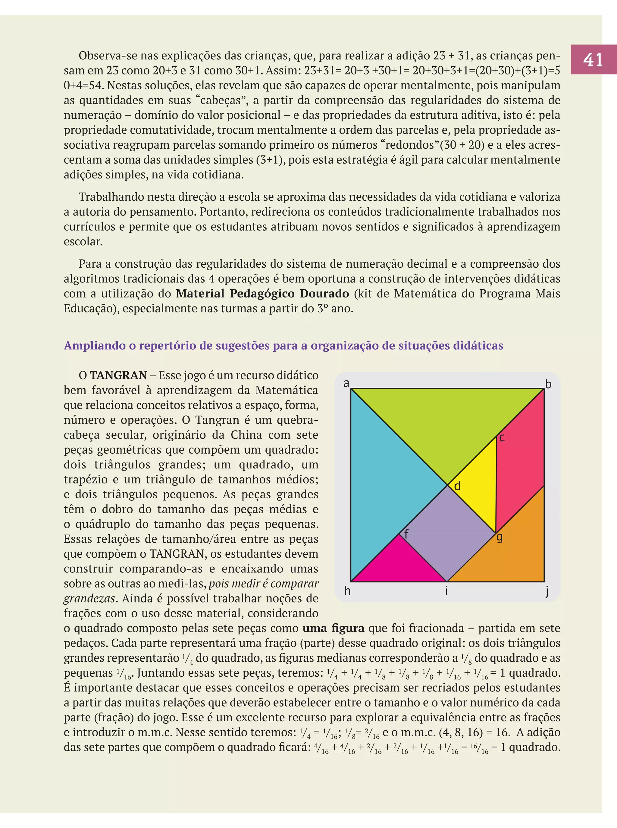 Observa-se nas explicações das crianças, que, para realizar a adição 23 + 31, as crianças pensam em 23 como 20+3 e 31 como 30+1. Assim: 23+31= 20+3 +30+1= 20+30+3+1=(20+30)+(3+1)=5
0+4=54. Nestas soluções, elas revelam que são capazes de operar mentalmente, pois manipulam
as quantidades em suas “cabeças”, a partir da compreensão das regularidades do sistema de
numeração – domínio do valor posicional – e das propriedades da estrutura aditiva, isto é: pela
propriedade comutatividade, trocam mentalmente a ordem das parcelas e, pela propriedade associativa reagrupam parcelas somando primeiro os números “redondos”(30 + 20) e a eles acrescentam a soma das unidades simples (3+1), pois esta estratégia é ágil para calcular mentalmente
adições simples, na vida cotidiana.
	 Trabalhando nesta direção a escola se aproxima das necessidades da vida cotidiana e valoriza
a autoria do pensamento. Portanto, redireciona os conteúdos tradicionalmente trabalhados nos
currículos e permite que os estudantes atribuam novos sentidos e significados à aprendizagem
escolar.
	 Para a construção das regularidades do sistema de numeração decimal e a compreensão dos
algoritmos tradicionais das 4 operações é bem oportuna a construção de intervenções didáticas
com a utilização do Material Pedagógico Dourado (kit de Matemática do Programa Mais
Educação), especialmente nas turmas a partir do 3º ano.
Ampliando o repertório de sugestões para a organização de situações didáticas
	 O TANGRAN – Esse jogo é um recurso didático
a
b
bem favorável à aprendizagem da Matemática
que relaciona conceitos relativos a espaço, forma,
número e operações. O Tangran é um quebracabeça secular, originário da China com sete
c
peças geométricas que compõem um quadrado:
dois triângulos grandes; um quadrado, um
trapézio e um triângulo de tamanhos médios;
d
e dois triângulos pequenos. As peças grandes
têm o dobro do tamanho das peças médias e
o quádruplo do tamanho das peças pequenas.
f
g
Essas relações de tamanho/área entre as peças
que compõem o TANGRAN, os estudantes devem
construir comparando-as e encaixando umas
sobre as outras ao medi-las, pois medir é comparar
h
i
j
grandezas. Ainda é possível trabalhar noções de
frações com o uso desse material, considerando
o quadrado composto pelas sete peças como uma figura que foi fracionada – partida em sete
pedaços. Cada parte representará uma fração (parte) desse quadrado original: os dois triângulos
grandes representarão 1/4 do quadrado, as figuras medianas corresponderão a 1/8 do quadrado e as
pequenas 1/16. Juntando essas sete peças, teremos: 1/4 + 1/4 + 1/8 + 1/8 + 1/8 + 1/16 + 1/16 = 1 quadrado.
É importante destacar que esses conceitos e operações precisam ser recriados pelos estudantes
a partir das muitas relações que deverão estabelecer entre o tamanho e o valor numérico da cada
parte (fração) do jogo. Esse é um excelente recurso para explorar a equivalência entre as frações
e introduzir o m.m.c. Nesse sentido teremos: 1/4 = 1/16; 1/8= 2/16 e o m.m.c. (4, 8, 16) = 16. A adição
das sete partes que compõem o quadrado ficará: 4/16 + 4/16 + 2/16 + 2/16 + 1/16 +1/16 = 16/16 = 1 quadrado.

41

 