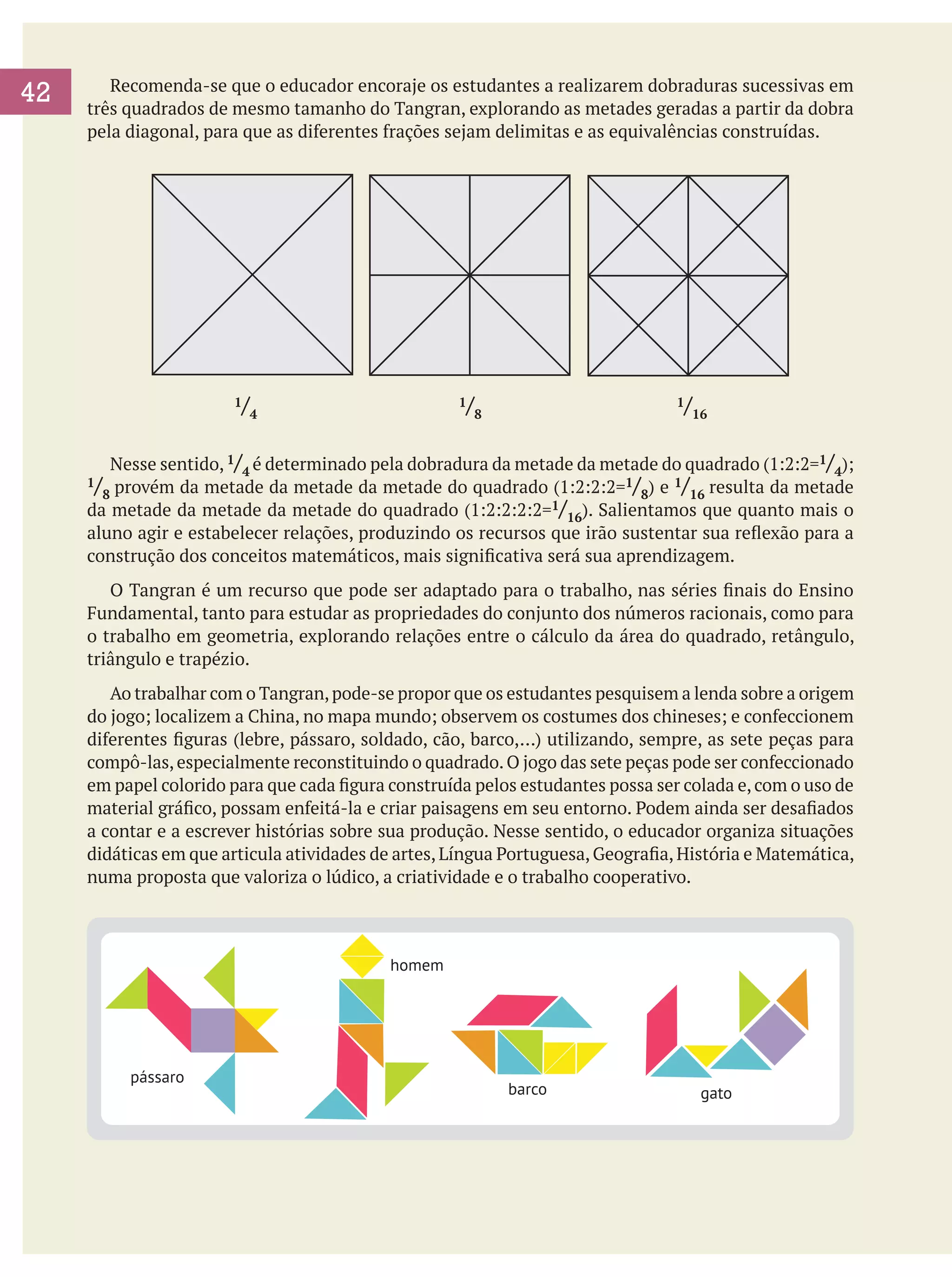 42
	

	 Recomenda-se que o educador encoraje os estudantes a realizarem dobraduras sucessivas em
três quadrados de mesmo tamanho do Tangran, explorando as metades geradas a partir da dobra
pela diagonal, para que as diferentes frações sejam delimitas e as equivalências construídas.

/4

1

/8				

1

			

/16

1

Nesse sentido, 1/4 é determinado pela dobradura da metade da metade do quadrado (1:2:2=1/4);
1/ provém da metade da metade da metade do quadrado (1:2:2:2=1/ ) e 1/ resulta da metade
8
8
16
da metade da metade da metade do quadrado (1:2:2:2:2=1/16). Salientamos que quanto mais o
aluno agir e estabelecer relações, produzindo os recursos que irão sustentar sua reflexão para a
construção dos conceitos matemáticos, mais significativa será sua aprendizagem.

	

	 O Tangran é um recurso que pode ser adaptado para o trabalho, nas séries finais do Ensino
Fundamental, tanto para estudar as propriedades do conjunto dos números racionais, como para
o trabalho em geometria, explorando relações entre o cálculo da área do quadrado, retângulo,
triângulo e trapézio.
	 Ao trabalhar com o Tangran, pode-se propor que os estudantes pesquisem a lenda sobre a origem
do jogo; localizem a China, no mapa mundo; observem os costumes dos chineses; e confeccionem
diferentes figuras (lebre, pássaro, soldado, cão, barco,…) utilizando, sempre, as sete peças para
compô-las, especialmente reconstituindo o quadrado. O jogo das sete peças pode ser confeccionado
em papel colorido para que cada figura construída pelos estudantes possa ser colada e, com o uso de
material gráfico, possam enfeitá-la e criar paisagens em seu entorno. Podem ainda ser desafiados
a contar e a escrever histórias sobre sua produção. Nesse sentido, o educador organiza situações
didáticas em que articula atividades de artes, Língua Portuguesa, Geografia, História e Matemática,
numa proposta que valoriza o lúdico, a criatividade e o trabalho cooperativo.

homem

pássaro

barco

gato

 
