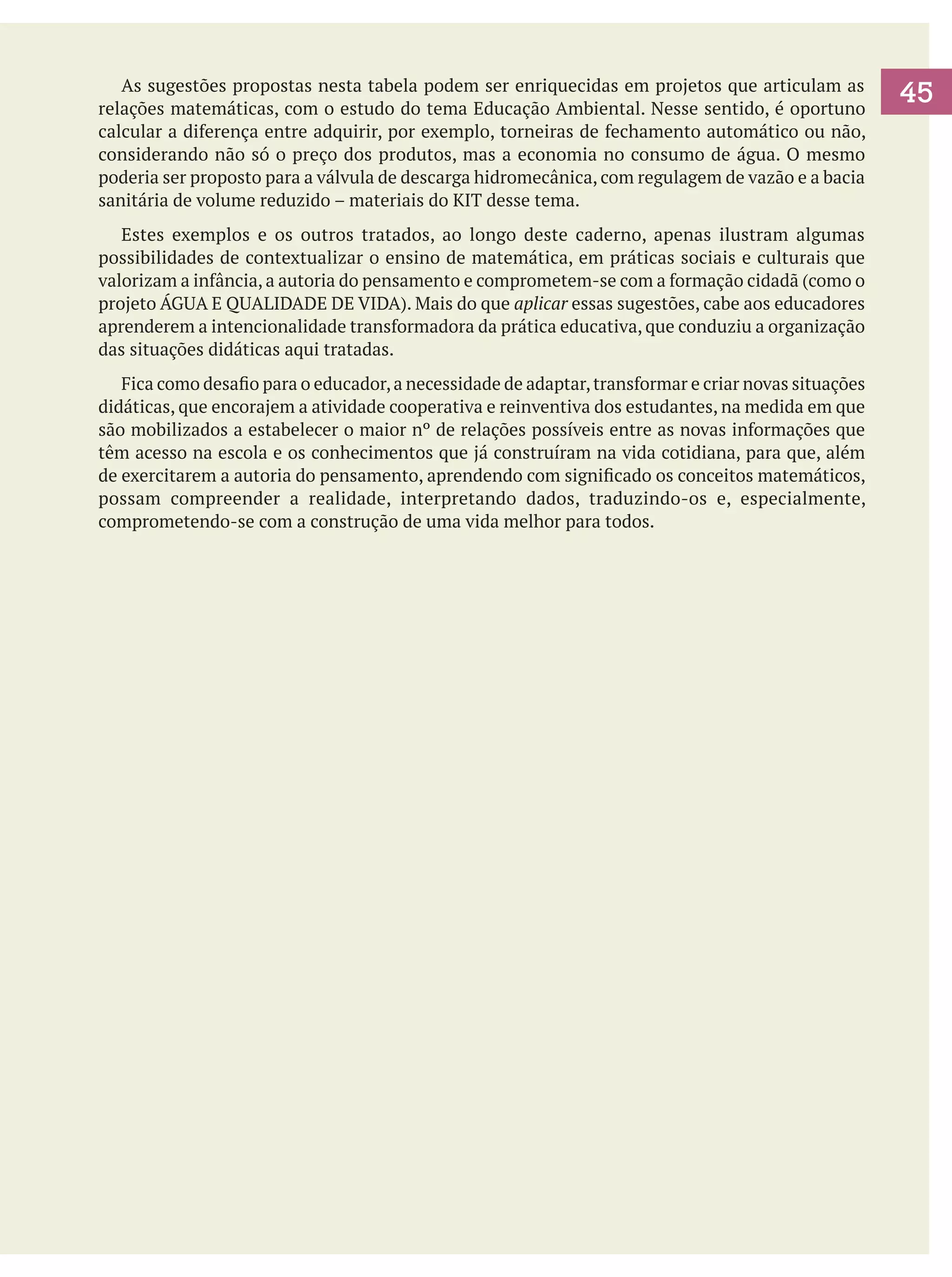 As sugestões propostas nesta tabela podem ser enriquecidas em projetos que articulam as
relações matemáticas, com o estudo do tema Educação Ambiental. Nesse sentido, é oportuno
calcular a diferença entre adquirir, por exemplo, torneiras de fechamento automático ou não,
considerando não só o preço dos produtos, mas a economia no consumo de água. O mesmo
poderia ser proposto para a válvula de descarga hidromecânica, com regulagem de vazão e a bacia
sanitária de volume reduzido – materiais do KIT desse tema.
	 Estes exemplos e os outros tratados, ao longo deste caderno, apenas ilustram algumas
possibilidades de contextualizar o ensino de matemática, em práticas sociais e culturais que
valorizam a infância, a autoria do pensamento e comprometem-se com a formação cidadã (como o
projeto ÁGUA E QUALIDADE DE VIDA). Mais do que aplicar essas sugestões, cabe aos educadores
aprenderem a intencionalidade transformadora da prática educativa, que conduziu a organização
das situações didáticas aqui tratadas.
	 Fica como desafio para o educador, a necessidade de adaptar, transformar e criar novas situações
didáticas, que encorajem a atividade cooperativa e reinventiva dos estudantes, na medida em que
são mobilizados a estabelecer o maior nº de relações possíveis entre as novas informações que
têm acesso na escola e os conhecimentos que já construíram na vida cotidiana, para que, além
de exercitarem a autoria do pensamento, aprendendo com significado os conceitos matemáticos,
possam compreender a realidade, interpretando dados, traduzindo-os e, especialmente,
comprometendo-se com a construção de uma vida melhor para todos.

45

 