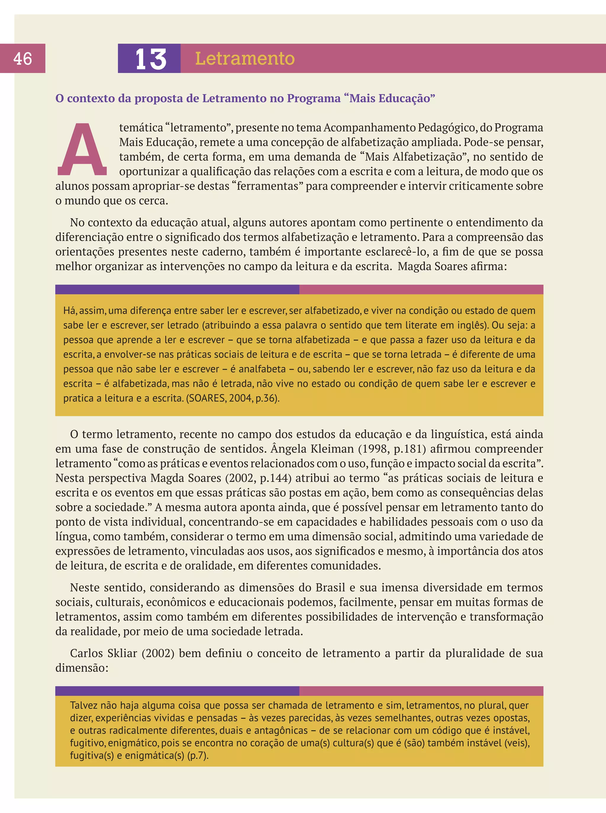 46
06
	

13

Letramento

O contexto da proposta de Letramento no Programa “Mais Educação”

A

temática “letramento”, presente no tema Acompanhamento Pedagógico, do Programa
Mais Educação, remete a uma concepção de alfabetização ampliada. Pode-se pensar,
também, de certa forma, em uma demanda de “Mais Alfabetização”, no sentido de
oportunizar a qualificação das relações com a escrita e com a leitura, de modo que os
alunos possam apropriar-se destas “ferramentas” para compreender e intervir criticamente sobre
o mundo que os cerca.
	 No contexto da educação atual, alguns autores apontam como pertinente o entendimento da
diferenciação entre o significado dos termos alfabetização e letramento. Para a compreensão das
orientações presentes neste caderno, também é importante esclarecê-lo, a fim de que se possa
melhor organizar as intervenções no campo da leitura e da escrita. Magda Soares afirma:

Há, assim, uma diferença entre saber ler e escrever, ser alfabetizado, e viver na condição ou estado de quem
sabe ler e escrever, ser letrado (atribuindo a essa palavra o sentido que tem literate em inglês). Ou seja: a
pessoa que aprende a ler e escrever – que se torna alfabetizada – e que passa a fazer uso da leitura e da
escrita, a envolver-se nas práticas sociais de leitura e de escrita – que se torna letrada – é diferente de uma
pessoa que não sabe ler e escrever – é analfabeta – ou, sabendo ler e escrever, não faz uso da leitura e da
escrita – é alfabetizada, mas não é letrada, não vive no estado ou condição de quem sabe ler e escrever e
pratica a leitura e a escrita. (SOARES, 2004, p.36).

	 O termo letramento, recente no campo dos estudos da educação e da linguística, está ainda
em uma fase de construção de sentidos. Ângela Kleiman (1998, p.181) afirmou compreender
letramento “como as práticas e eventos relacionados com o uso, função e impacto social da escrita”.
Nesta perspectiva Magda Soares (2002, p.144) atribui ao termo “as práticas sociais de leitura e
escrita e os eventos em que essas práticas são postas em ação, bem como as consequências delas
sobre a sociedade.” A mesma autora aponta ainda, que é possível pensar em letramento tanto do
ponto de vista individual, concentrando-se em capacidades e habilidades pessoais com o uso da
língua, como também, considerar o termo em uma dimensão social, admitindo uma variedade de
expressões de letramento, vinculadas aos usos, aos significados e mesmo, à importância dos atos
de leitura, de escrita e de oralidade, em diferentes comunidades.
	 Neste sentido, considerando as dimensões do Brasil e sua imensa diversidade em termos
sociais, culturais, econômicos e educacionais podemos, facilmente, pensar em muitas formas de
letramentos, assim como também em diferentes possibilidades de intervenção e transformação
da realidade, por meio de uma sociedade letrada.
	 Carlos Skliar (2002) bem definiu o conceito de letramento a partir da pluralidade de sua
dimensão:
Talvez não haja alguma coisa que possa ser chamada de letramento e sim, letramentos, no plural, quer
dizer, experiências vividas e pensadas – às vezes parecidas, às vezes semelhantes, outras vezes opostas,
e outras radicalmente diferentes, duais e antagônicas – de se relacionar com um código que é instável,
fugitivo, enigmático, pois se encontra no coração de uma(s) cultura(s) que é (são) também instável (veis),
fugitiva(s) e enigmática(s) (p.7).

 