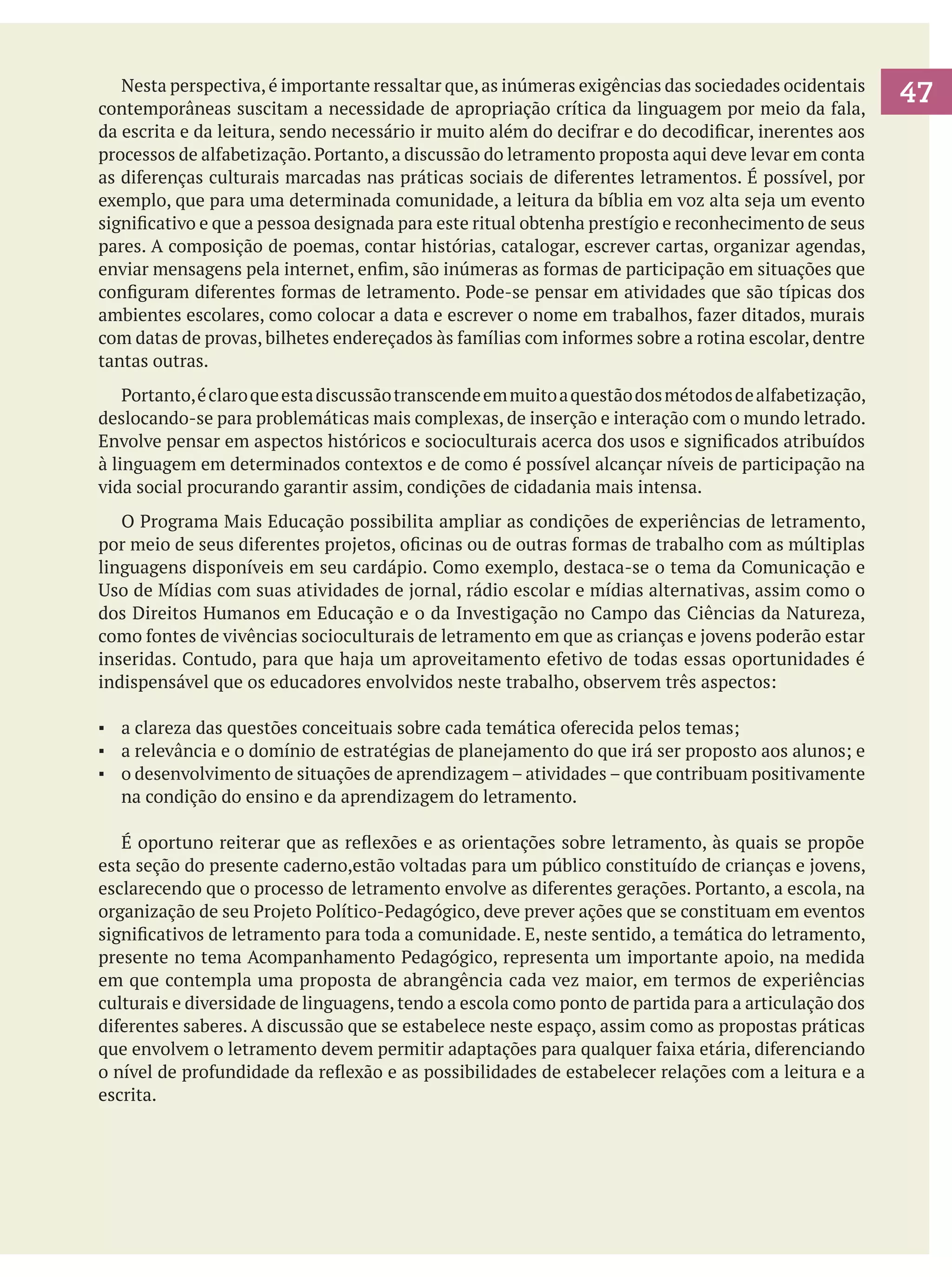 Nesta perspectiva, é importante ressaltar que, as inúmeras exigências das sociedades ocidentais
contemporâneas suscitam a necessidade de apropriação crítica da linguagem por meio da fala,
da escrita e da leitura, sendo necessário ir muito além do decifrar e do decodificar, inerentes aos
processos de alfabetização. Portanto, a discussão do letramento proposta aqui deve levar em conta
as diferenças culturais marcadas nas práticas sociais de diferentes letramentos. É possível, por
exemplo, que para uma determinada comunidade, a leitura da bíblia em voz alta seja um evento
significativo e que a pessoa designada para este ritual obtenha prestígio e reconhecimento de seus
pares. A composição de poemas, contar histórias, catalogar, escrever cartas, organizar agendas,
enviar mensagens pela internet, enfim, são inúmeras as formas de participação em situações que
configuram diferentes formas de letramento. Pode-se pensar em atividades que são típicas dos
ambientes escolares, como colocar a data e escrever o nome em trabalhos, fazer ditados, murais
com datas de provas, bilhetes endereçados às famílias com informes sobre a rotina escolar, dentre
tantas outras.
	 Portanto, é claro que esta discussão transcende em muito a questão dos métodos de alfabetização,
deslocando-se para problemáticas mais complexas, de inserção e interação com o mundo letrado.
Envolve pensar em aspectos históricos e socioculturais acerca dos usos e significados atribuídos
à linguagem em determinados contextos e de como é possível alcançar níveis de participação na
vida social procurando garantir assim, condições de cidadania mais intensa.
	 O Programa Mais Educação possibilita ampliar as condições de experiências de letramento,
por meio de seus diferentes projetos, oficinas ou de outras formas de trabalho com as múltiplas
linguagens disponíveis em seu cardápio. Como exemplo, destaca-se o tema da Comunicação e
Uso de Mídias com suas atividades de jornal, rádio escolar e mídias alternativas, assim como o
dos Direitos Humanos em Educação e o da Investigação no Campo das Ciências da Natureza,
como fontes de vivências socioculturais de letramento em que as crianças e jovens poderão estar
inseridas. Contudo, para que haja um aproveitamento efetivo de todas essas oportunidades é
indispensável que os educadores envolvidos neste trabalho, observem três aspectos:
▪	 a clareza das questões conceituais sobre cada temática oferecida pelos temas;
▪	 a relevância e o domínio de estratégias de planejamento do que irá ser proposto aos alunos; e
▪	 o desenvolvimento de situações de aprendizagem – atividades – que contribuam positivamente
na condição do ensino e da aprendizagem do letramento.
	 É oportuno reiterar que as reflexões e as orientações sobre letramento, às quais se propõe
esta seção do presente caderno,estão voltadas para um público constituído de crianças e jovens,
esclarecendo que o processo de letramento envolve as diferentes gerações. Portanto, a escola, na
organização de seu Projeto Político-Pedagógico, deve prever ações que se constituam em eventos
significativos de letramento para toda a comunidade. E, neste sentido, a temática do letramento,
presente no tema Acompanhamento Pedagógico, representa um importante apoio, na medida
em que contempla uma proposta de abrangência cada vez maior, em termos de experiências
culturais e diversidade de linguagens, tendo a escola como ponto de partida para a articulação dos
diferentes saberes. A discussão que se estabelece neste espaço, assim como as propostas práticas
que envolvem o letramento devem permitir adaptações para qualquer faixa etária, diferenciando
o nível de profundidade da reflexão e as possibilidades de estabelecer relações com a leitura e a
escrita.

47

 
