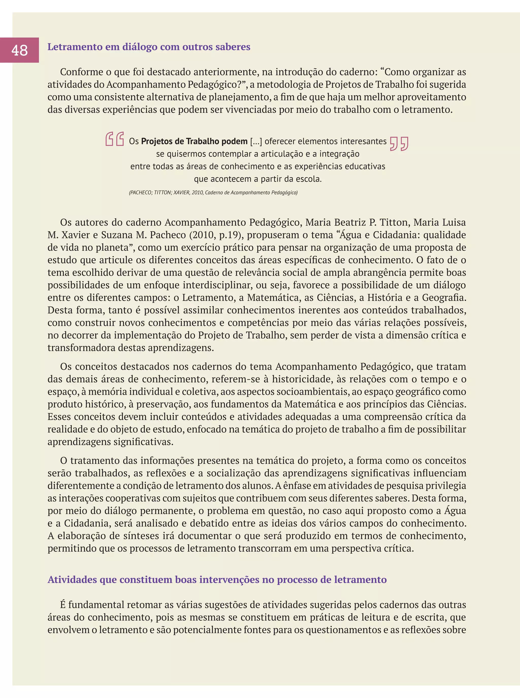 48
	

Letramento em diálogo com outros saberes
	 Conforme o que foi destacado anteriormente, na introdução do caderno: “Como organizar as
atividades do Acompanhamento Pedagógico?”, a metodologia de Projetos de Trabalho foi sugerida
como uma consistente alternativa de planejamento, a fim de que haja um melhor aproveitamento
das diversas experiências que podem ser vivenciadas por meio do trabalho com o letramento.
Os Projetos de Trabalho podem […] oferecer elementos interesantes
se quisermos contemplar a articulação e a integração
entre todas as áreas de conhecimento e as experiências educativas
que acontecem a partir da escola.
(PACHECO; TITTON; XAVIER, 2010, Caderno de Acompanhamento Pedagógico)

	 Os autores do caderno Acompanhamento Pedagógico, Maria Beatriz P. Titton, Maria Luisa
M. Xavier e Suzana M. Pacheco (2010, p.19), propuseram o tema “Água e Cidadania: qualidade
de vida no planeta”, como um exercício prático para pensar na organização de uma proposta de
estudo que articule os diferentes conceitos das áreas específicas de conhecimento. O fato de o
tema escolhido derivar de uma questão de relevância social de ampla abrangência permite boas
possibilidades de um enfoque interdisciplinar, ou seja, favorece a possibilidade de um diálogo
entre os diferentes campos: o Letramento, a Matemática, as Ciências, a História e a Geografia.
Desta forma, tanto é possível assimilar conhecimentos inerentes aos conteúdos trabalhados,
como construir novos conhecimentos e competências por meio das várias relações possíveis,
no decorrer da implementação do Projeto de Trabalho, sem perder de vista a dimensão crítica e
transformadora destas aprendizagens.
	 Os conceitos destacados nos cadernos do tema Acompanhamento Pedagógico, que tratam
das demais áreas de conhecimento, referem-se à historicidade, às relações com o tempo e o
espaço, à memória individual e coletiva, aos aspectos socioambientais, ao espaço geográfico como
produto histórico, à preservação, aos fundamentos da Matemática e aos princípios das Ciências.
Esses conceitos devem incluir conteúdos e atividades adequadas a uma compreensão crítica da
realidade e do objeto de estudo, enfocado na temática do projeto de trabalho a fim de possibilitar
aprendizagens significativas.
	 O tratamento das informações presentes na temática do projeto, a forma como os conceitos
serão trabalhados, as reflexões e a socialização das aprendizagens significativas influenciam
diferentemente a condição de letramento dos alunos. A ênfase em atividades de pesquisa privilegia
as interações cooperativas com sujeitos que contribuem com seus diferentes saberes. Desta forma,
por meio do diálogo permanente, o problema em questão, no caso aqui proposto como a Água
e a Cidadania, será analisado e debatido entre as ideias dos vários campos do conhecimento.
A elaboração de sínteses irá documentar o que será produzido em termos de conhecimento,
permitindo que os processos de letramento transcorram em uma perspectiva crítica.
Atividades que constituem boas intervenções no processo de letramento
	 É fundamental retomar as várias sugestões de atividades sugeridas pelos cadernos das outras
áreas do conhecimento, pois as mesmas se constituem em práticas de leitura e de escrita, que
envolvem o letramento e são potencialmente fontes para os questionamentos e as reflexões sobre

 