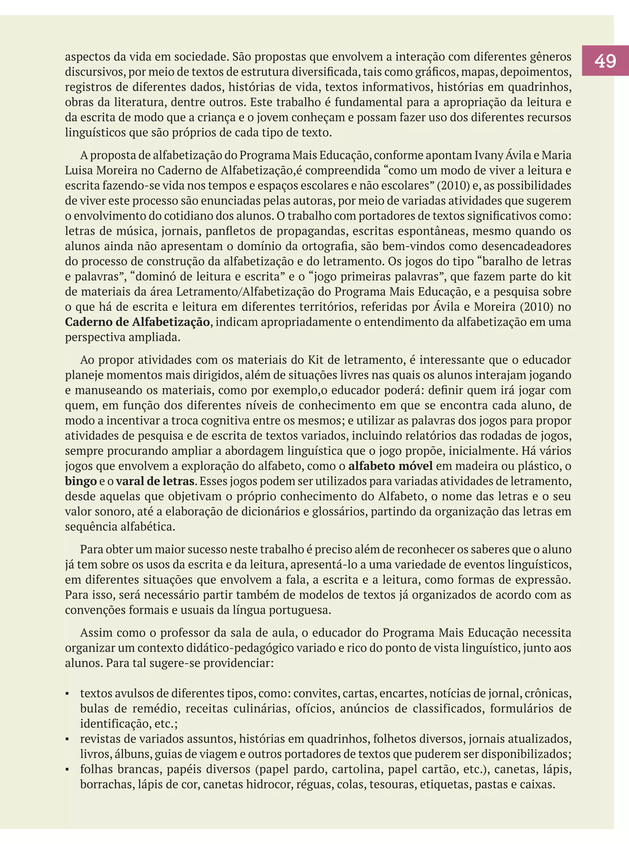 aspectos da vida em sociedade. São propostas que envolvem a interação com diferentes gêneros
discursivos, por meio de textos de estrutura diversificada, tais como gráficos, mapas, depoimentos,
registros de diferentes dados, histórias de vida, textos informativos, histórias em quadrinhos,
obras da literatura, dentre outros. Este trabalho é fundamental para a apropriação da leitura e
da escrita de modo que a criança e o jovem conheçam e possam fazer uso dos diferentes recursos
linguísticos que são próprios de cada tipo de texto.
	 A proposta de alfabetização do Programa Mais Educação, conforme apontam Ivany Ávila e Maria
Luisa Moreira no Caderno de Alfabetização,é compreendida “como um modo de viver a leitura e
escrita fazendo-se vida nos tempos e espaços escolares e não escolares” (2010) e, as possibilidades
de viver este processo são enunciadas pelas autoras, por meio de variadas atividades que sugerem
o envolvimento do cotidiano dos alunos. O trabalho com portadores de textos significativos como:
letras de música, jornais, panfletos de propagandas, escritas espontâneas, mesmo quando os
alunos ainda não apresentam o domínio da ortografia, são bem-vindos como desencadeadores
do processo de construção da alfabetização e do letramento. Os jogos do tipo “baralho de letras
e palavras”, “dominó de leitura e escrita” e o “jogo primeiras palavras”, que fazem parte do kit
de materiais da área Letramento/Alfabetização do Programa Mais Educação, e a pesquisa sobre
o que há de escrita e leitura em diferentes territórios, referidas por Ávila e Moreira (2010) no
Caderno de Alfabetização, indicam apropriadamente o entendimento da alfabetização em uma
perspectiva ampliada.
	 Ao propor atividades com os materiais do Kit de letramento, é interessante que o educador
planeje momentos mais dirigidos, além de situações livres nas quais os alunos interajam jogando
e manuseando os materiais, como por exemplo,o educador poderá: definir quem irá jogar com
quem, em função dos diferentes níveis de conhecimento em que se encontra cada aluno, de
modo a incentivar a troca cognitiva entre os mesmos; e utilizar as palavras dos jogos para propor
atividades de pesquisa e de escrita de textos variados, incluindo relatórios das rodadas de jogos,
sempre procurando ampliar a abordagem linguística que o jogo propõe, inicialmente. Há vários
jogos que envolvem a exploração do alfabeto, como o alfabeto móvel em madeira ou plástico, o
bingo e o varal de letras. Esses jogos podem ser utilizados para variadas atividades de letramento,
desde aquelas que objetivam o próprio conhecimento do Alfabeto, o nome das letras e o seu
valor sonoro, até a elaboração de dicionários e glossários, partindo da organização das letras em
sequência alfabética.
	 Para obter um maior sucesso neste trabalho é preciso além de reconhecer os saberes que o aluno
já tem sobre os usos da escrita e da leitura, apresentá-lo a uma variedade de eventos linguísticos,
em diferentes situações que envolvem a fala, a escrita e a leitura, como formas de expressão.
Para isso, será necessário partir também de modelos de textos já organizados de acordo com as
convenções formais e usuais da língua portuguesa.
	 Assim como o professor da sala de aula, o educador do Programa Mais Educação necessita
organizar um contexto didático-pedagógico variado e rico do ponto de vista linguístico, junto aos
alunos. Para tal sugere-se providenciar:
▪	 textos avulsos de diferentes tipos, como: convites, cartas, encartes, notícias de jornal, crônicas,
bulas de remédio, receitas culinárias, ofícios, anúncios de classificados, formulários de
identificação, etc.;
▪	 revistas de variados assuntos, histórias em quadrinhos, folhetos diversos, jornais atualizados,
livros, álbuns, guias de viagem e outros portadores de textos que puderem ser disponibilizados;
▪	 folhas brancas, papéis diversos (papel pardo, cartolina, papel cartão, etc.), canetas, lápis,
borrachas, lápis de cor, canetas hidrocor, réguas, colas, tesouras, etiquetas, pastas e caixas.

49

 