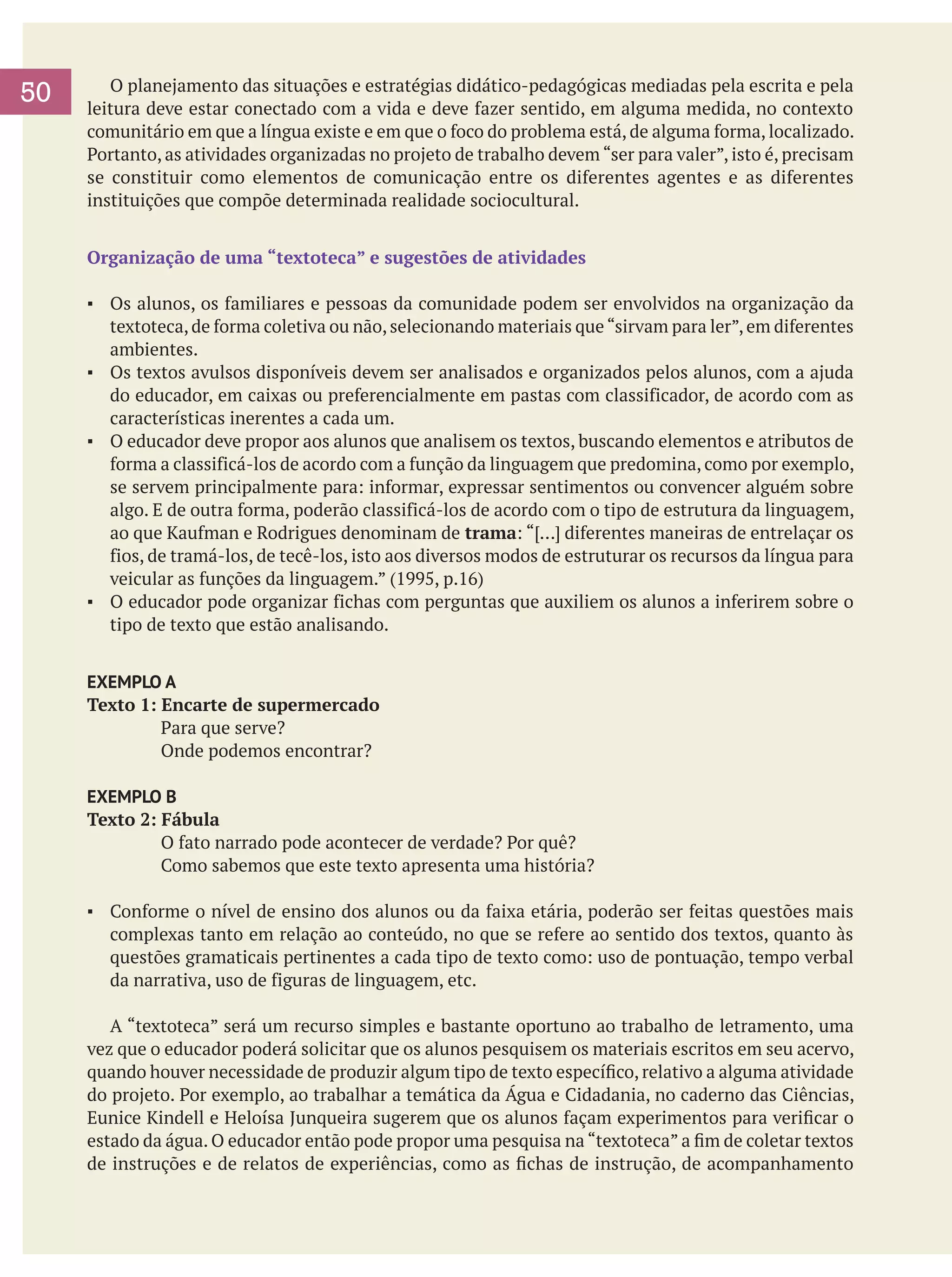 50

	 O planejamento das situações e estratégias didático-pedagógicas mediadas pela escrita e pela
leitura deve estar conectado com a vida e deve fazer sentido, em alguma medida, no contexto
comunitário em que a língua existe e em que o foco do problema está, de alguma forma, localizado.
Portanto, as atividades organizadas no projeto de trabalho devem “ser para valer”, isto é, precisam
se constituir como elementos de comunicação entre os diferentes agentes e as diferentes
instituições que compõe determinada realidade sociocultural.
Organização de uma “textoteca” e sugestões de atividades
▪	 Os alunos, os familiares e pessoas da comunidade podem ser envolvidos na organização da
textoteca, de forma coletiva ou não, selecionando materiais que “sirvam para ler”, em diferentes
ambientes.
▪	 Os textos avulsos disponíveis devem ser analisados e organizados pelos alunos, com a ajuda
do educador, em caixas ou preferencialmente em pastas com classificador, de acordo com as
características inerentes a cada um.
▪	 O educador deve propor aos alunos que analisem os textos, buscando elementos e atributos de
forma a classificá-los de acordo com a função da linguagem que predomina, como por exemplo,
se servem principalmente para: informar, expressar sentimentos ou convencer alguém sobre
algo. E de outra forma, poderão classificá-los de acordo com o tipo de estrutura da linguagem,
ao que Kaufman e Rodrigues denominam de trama: “[…] diferentes maneiras de entrelaçar os
fios, de tramá-los, de tecê-los, isto aos diversos modos de estruturar os recursos da língua para
veicular as funções da linguagem.” (1995, p.16)
▪	 O educador pode organizar fichas com perguntas que auxiliem os alunos a inferirem sobre o
tipo de texto que estão analisando.
EXEMPLO A
Texto 1: Encarte de supermercado
Para que serve?
Onde podemos encontrar?
EXEMPLO B
Texto 2: Fábula
O fato narrado pode acontecer de verdade? Por quê?
Como sabemos que este texto apresenta uma história?
▪	 Conforme o nível de ensino dos alunos ou da faixa etária, poderão ser feitas questões mais
complexas tanto em relação ao conteúdo, no que se refere ao sentido dos textos, quanto às
questões gramaticais pertinentes a cada tipo de texto como: uso de pontuação, tempo verbal
da narrativa, uso de figuras de linguagem, etc.
	 A “textoteca” será um recurso simples e bastante oportuno ao trabalho de letramento, uma
vez que o educador poderá solicitar que os alunos pesquisem os materiais escritos em seu acervo,
quando houver necessidade de produzir algum tipo de texto específico, relativo a alguma atividade
do projeto. Por exemplo, ao trabalhar a temática da Água e Cidadania, no caderno das Ciências,
Eunice Kindell e Heloísa Junqueira sugerem que os alunos façam experimentos para verificar o
estado da água. O educador então pode propor uma pesquisa na “textoteca” a fim de coletar textos
de instruções e de relatos de experiências, como as fichas de instrução, de acompanhamento

 