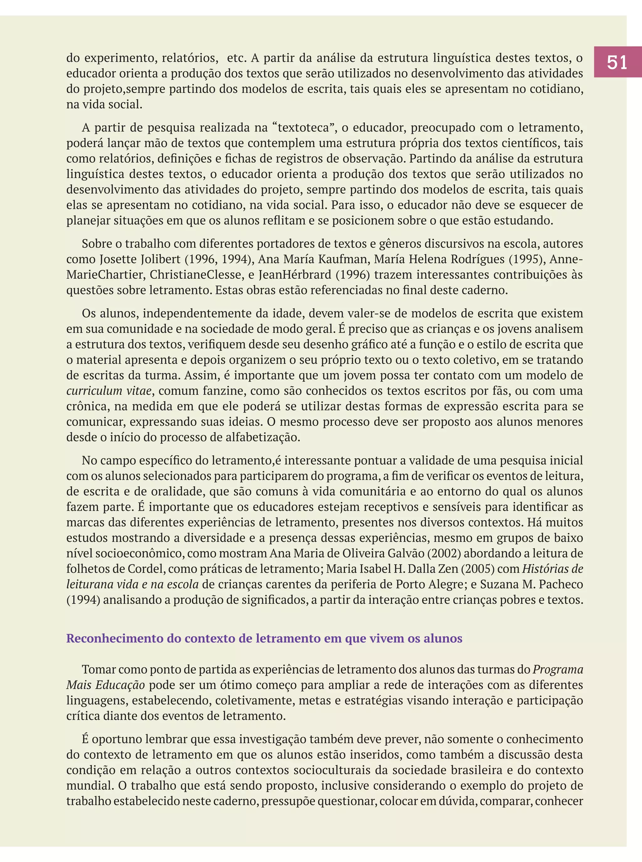 do experimento, relatórios, etc. A partir da análise da estrutura linguística destes textos, o
educador orienta a produção dos textos que serão utilizados no desenvolvimento das atividades
do projeto,sempre partindo dos modelos de escrita, tais quais eles se apresentam no cotidiano,
na vida social.
	 A partir de pesquisa realizada na “textoteca”, o educador, preocupado com o letramento,
poderá lançar mão de textos que contemplem uma estrutura própria dos textos científicos, tais
como relatórios, definições e fichas de registros de observação. Partindo da análise da estrutura
linguística destes textos, o educador orienta a produção dos textos que serão utilizados no
desenvolvimento das atividades do projeto, sempre partindo dos modelos de escrita, tais quais
elas se apresentam no cotidiano, na vida social. Para isso, o educador não deve se esquecer de
planejar situações em que os alunos reflitam e se posicionem sobre o que estão estudando.
	 Sobre o trabalho com diferentes portadores de textos e gêneros discursivos na escola, autores
como Josette Jolibert (1996, 1994), Ana María Kaufman, María Helena Rodrígues (1995), AnneMarieChartier, ChristianeClesse, e JeanHérbrard (1996) trazem interessantes contribuições às
questões sobre letramento. Estas obras estão referenciadas no final deste caderno.
	 Os alunos, independentemente da idade, devem valer-se de modelos de escrita que existem
em sua comunidade e na sociedade de modo geral. É preciso que as crianças e os jovens analisem
a estrutura dos textos, verifiquem desde seu desenho gráfico até a função e o estilo de escrita que
o material apresenta e depois organizem o seu próprio texto ou o texto coletivo, em se tratando
de escritas da turma. Assim, é importante que um jovem possa ter contato com um modelo de
curriculum vitae, comum fanzine, como são conhecidos os textos escritos por fãs, ou com uma
crônica, na medida em que ele poderá se utilizar destas formas de expressão escrita para se
comunicar, expressando suas ideias. O mesmo processo deve ser proposto aos alunos menores
desde o início do processo de alfabetização.
	 No campo específico do letramento,é interessante pontuar a validade de uma pesquisa inicial
com os alunos selecionados para participarem do programa, a fim de verificar os eventos de leitura,
de escrita e de oralidade, que são comuns à vida comunitária e ao entorno do qual os alunos
fazem parte. É importante que os educadores estejam receptivos e sensíveis para identificar as
marcas das diferentes experiências de letramento, presentes nos diversos contextos. Há muitos
estudos mostrando a diversidade e a presença dessas experiências, mesmo em grupos de baixo
nível socioeconômico, como mostram Ana Maria de Oliveira Galvão (2002) abordando a leitura de
folhetos de Cordel, como práticas de letramento; Maria Isabel H. Dalla Zen (2005) com Histórias de
leiturana vida e na escola de crianças carentes da periferia de Porto Alegre; e Suzana M. Pacheco
(1994) analisando a produção de significados, a partir da interação entre crianças pobres e textos.
Reconhecimento do contexto de letramento em que vivem os alunos
	 Tomar como ponto de partida as experiências de letramento dos alunos das turmas do Programa
Mais Educação pode ser um ótimo começo para ampliar a rede de interações com as diferentes
linguagens, estabelecendo, coletivamente, metas e estratégias visando interação e participação
crítica diante dos eventos de letramento.
	 É oportuno lembrar que essa investigação também deve prever, não somente o conhecimento
do contexto de letramento em que os alunos estão inseridos, como também a discussão desta
condição em relação a outros contextos socioculturais da sociedade brasileira e do contexto
mundial. O trabalho que está sendo proposto, inclusive considerando o exemplo do projeto de
trabalho estabelecido neste caderno, pressupõe questionar, colocar em dúvida, comparar, conhecer

51

 