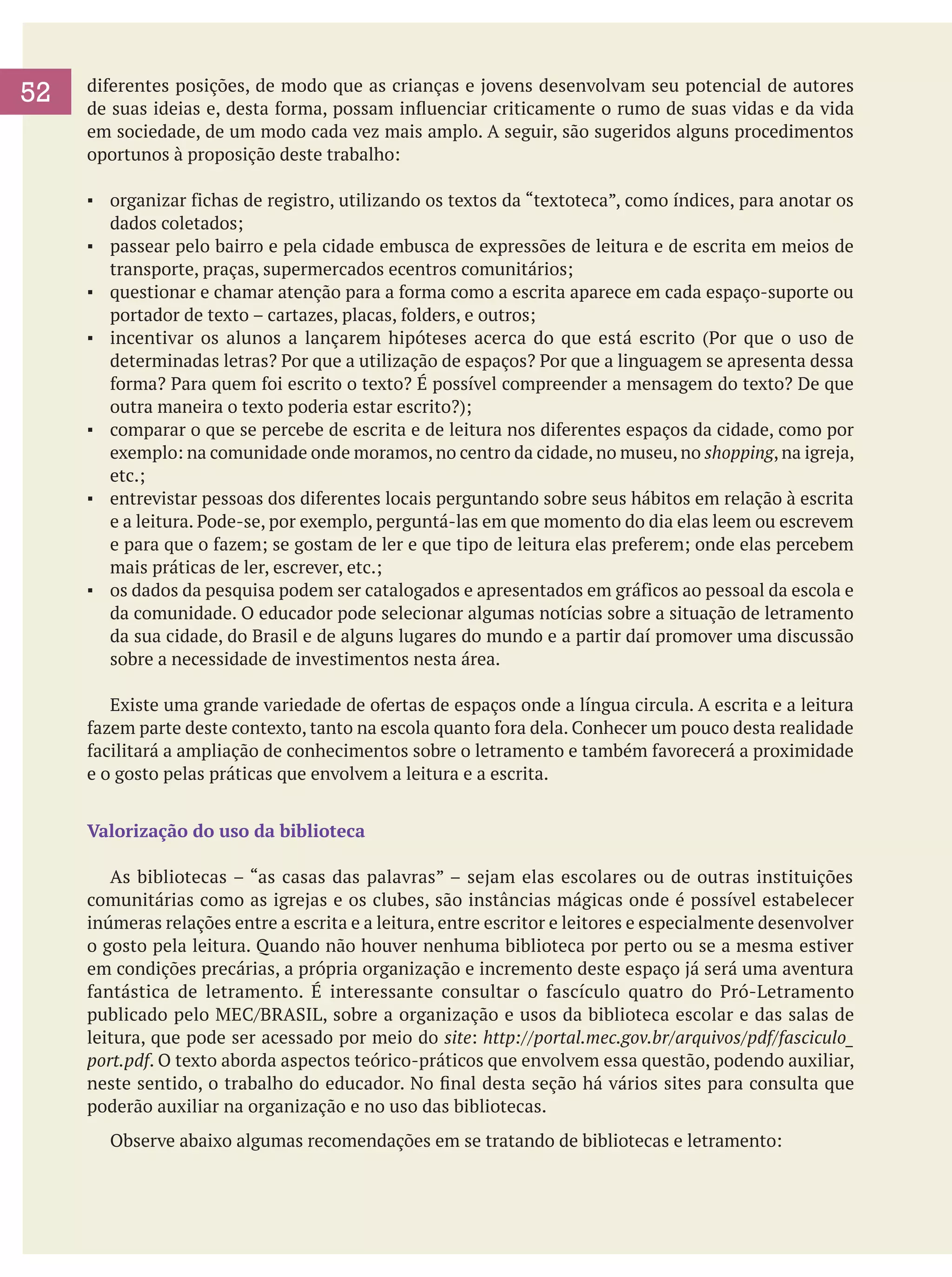52

diferentes posições, de modo que as crianças e jovens desenvolvam seu potencial de autores
de suas ideias e, desta forma, possam influenciar criticamente o rumo de suas vidas e da vida
em sociedade, de um modo cada vez mais amplo. A seguir, são sugeridos alguns procedimentos
oportunos à proposição deste trabalho:
▪	 organizar fichas de registro, utilizando os textos da “textoteca”, como índices, para anotar os
dados coletados;
▪	 passear pelo bairro e pela cidade embusca de expressões de leitura e de escrita em meios de
transporte, praças, supermercados ecentros comunitários;
▪	 questionar e chamar atenção para a forma como a escrita aparece em cada espaço-suporte ou
portador de texto – cartazes, placas, folders, e outros;
▪	 incentivar os alunos a lançarem hipóteses acerca do que está escrito (Por que o uso de
determinadas letras? Por que a utilização de espaços? Por que a linguagem se apresenta dessa
forma? Para quem foi escrito o texto? É possível compreender a mensagem do texto? De que
outra maneira o texto poderia estar escrito?);
▪	 comparar o que se percebe de escrita e de leitura nos diferentes espaços da cidade, como por
exemplo: na comunidade onde moramos, no centro da cidade, no museu, no shopping, na igreja,
etc.;
▪	 entrevistar pessoas dos diferentes locais perguntando sobre seus hábitos em relação à escrita
e a leitura. Pode-se, por exemplo, perguntá-las em que momento do dia elas leem ou escrevem
e para que o fazem; se gostam de ler e que tipo de leitura elas preferem; onde elas percebem
mais práticas de ler, escrever, etc.;
▪	 os dados da pesquisa podem ser catalogados e apresentados em gráficos ao pessoal da escola e
da comunidade. O educador pode selecionar algumas notícias sobre a situação de letramento
da sua cidade, do Brasil e de alguns lugares do mundo e a partir daí promover uma discussão
sobre a necessidade de investimentos nesta área.
	 Existe uma grande variedade de ofertas de espaços onde a língua circula. A escrita e a leitura
fazem parte deste contexto, tanto na escola quanto fora dela. Conhecer um pouco desta realidade
facilitará a ampliação de conhecimentos sobre o letramento e também favorecerá a proximidade
e o gosto pelas práticas que envolvem a leitura e a escrita.
Valorização do uso da biblioteca
	 As bibliotecas – “as casas das palavras” – sejam elas escolares ou de outras instituições
comunitárias como as igrejas e os clubes, são instâncias mágicas onde é possível estabelecer
inúmeras relações entre a escrita e a leitura, entre escritor e leitores e especialmente desenvolver
o gosto pela leitura. Quando não houver nenhuma biblioteca por perto ou se a mesma estiver
em condições precárias, a própria organização e incremento deste espaço já será uma aventura
fantástica de letramento. É interessante consultar o fascículo quatro do Pró-Letramento
publicado pelo MEC/BRASIL, sobre a organização e usos da biblioteca escolar e das salas de
leitura, que pode ser acessado por meio do site: http://portal.mec.gov.br/arquivos/pdf/fasciculo_
port.pdf. O texto aborda aspectos teórico-práticos que envolvem essa questão, podendo auxiliar,
neste sentido, o trabalho do educador. No final desta seção há vários sites para consulta que
poderão auxiliar na organização e no uso das bibliotecas.
	

Observe abaixo algumas recomendações em se tratando de bibliotecas e letramento:

 