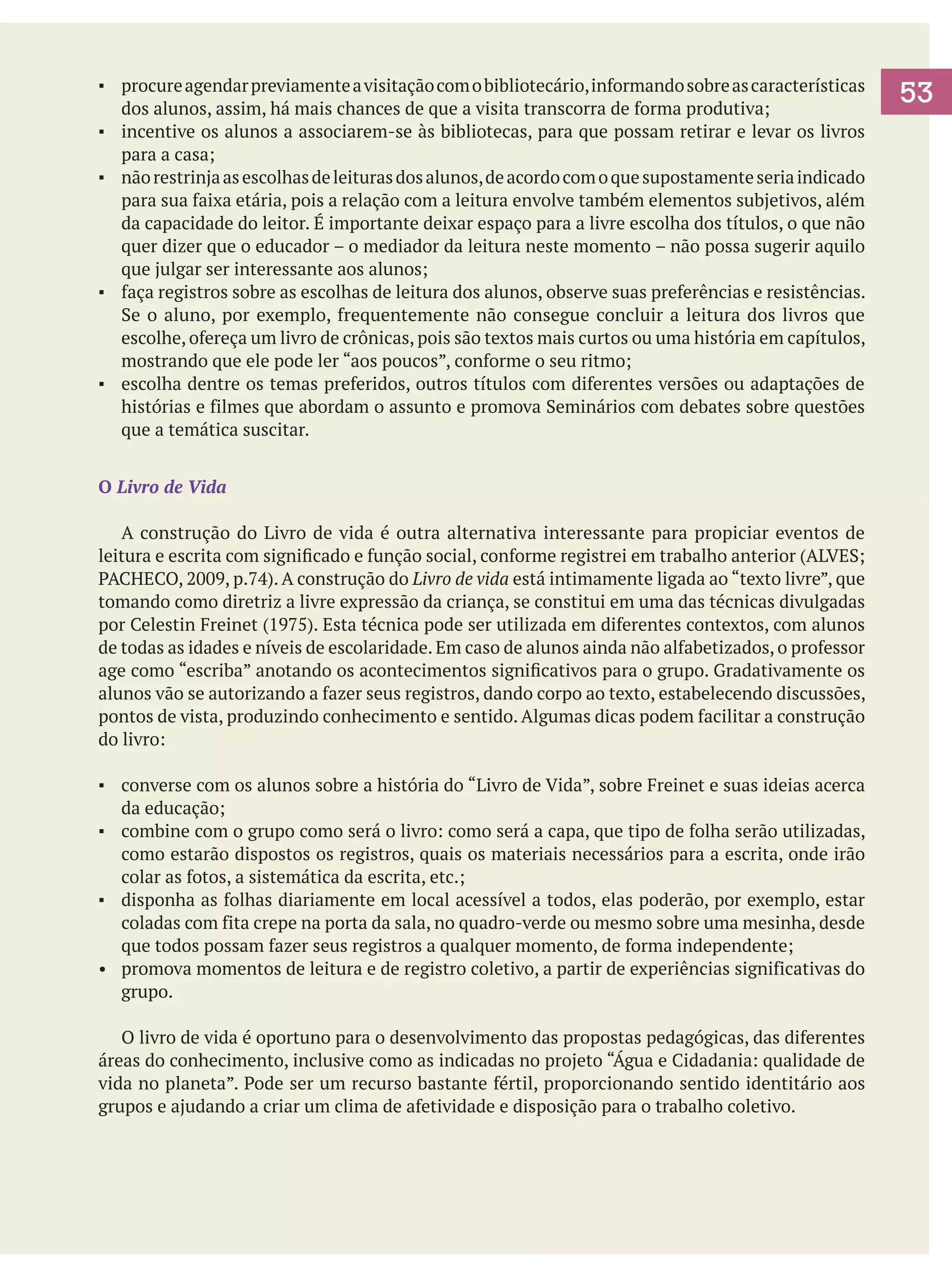 ▪	 procure agendar previamente a visitação com o bibliotecário, informando sobre as características
dos alunos, assim, há mais chances de que a visita transcorra de forma produtiva;
▪	 incentive os alunos a associarem-se às bibliotecas, para que possam retirar e levar os livros
para a casa;
▪	 não restrinja as escolhas de leituras dos alunos, de acordo com o que supostamente seria indicado
para sua faixa etária, pois a relação com a leitura envolve também elementos subjetivos, além
da capacidade do leitor. É importante deixar espaço para a livre escolha dos títulos, o que não
quer dizer que o educador – o mediador da leitura neste momento – não possa sugerir aquilo
que julgar ser interessante aos alunos;
▪	 faça registros sobre as escolhas de leitura dos alunos, observe suas preferências e resistências.
Se o aluno, por exemplo, frequentemente não consegue concluir a leitura dos livros que
escolhe, ofereça um livro de crônicas, pois são textos mais curtos ou uma história em capítulos,
mostrando que ele pode ler “aos poucos”, conforme o seu ritmo;
▪	 escolha dentre os temas preferidos, outros títulos com diferentes versões ou adaptações de
histórias e filmes que abordam o assunto e promova Seminários com debates sobre questões
que a temática suscitar.
O Livro de Vida
	 A construção do Livro de vida é outra alternativa interessante para propiciar eventos de
leitura e escrita com significado e função social, conforme registrei em trabalho anterior (ALVES;
PACHECO, 2009, p.74). A construção do Livro de vida está intimamente ligada ao “texto livre”, que
tomando como diretriz a livre expressão da criança, se constitui em uma das técnicas divulgadas
por Celestin Freinet (1975). Esta técnica pode ser utilizada em diferentes contextos, com alunos
de todas as idades e níveis de escolaridade. Em caso de alunos ainda não alfabetizados, o professor
age como “escriba” anotando os acontecimentos significativos para o grupo. Gradativamente os
alunos vão se autorizando a fazer seus registros, dando corpo ao texto, estabelecendo discussões,
pontos de vista, produzindo conhecimento e sentido. Algumas dicas podem facilitar a construção
do livro:
▪	 converse com os alunos sobre a história do “Livro de Vida”, sobre Freinet e suas ideias acerca
da educação;
▪	 combine com o grupo como será o livro: como será a capa, que tipo de folha serão utilizadas,
como estarão dispostos os registros, quais os materiais necessários para a escrita, onde irão
colar as fotos, a sistemática da escrita, etc.;
▪	 disponha as folhas diariamente em local acessível a todos, elas poderão, por exemplo, estar
coladas com fita crepe na porta da sala, no quadro-verde ou mesmo sobre uma mesinha, desde
que todos possam fazer seus registros a qualquer momento, de forma independente;
•	 promova momentos de leitura e de registro coletivo, a partir de experiências significativas do
grupo.
	 O livro de vida é oportuno para o desenvolvimento das propostas pedagógicas, das diferentes
áreas do conhecimento, inclusive como as indicadas no projeto “Água e Cidadania: qualidade de
vida no planeta”. Pode ser um recurso bastante fértil, proporcionando sentido identitário aos
grupos e ajudando a criar um clima de afetividade e disposição para o trabalho coletivo.

53

 
