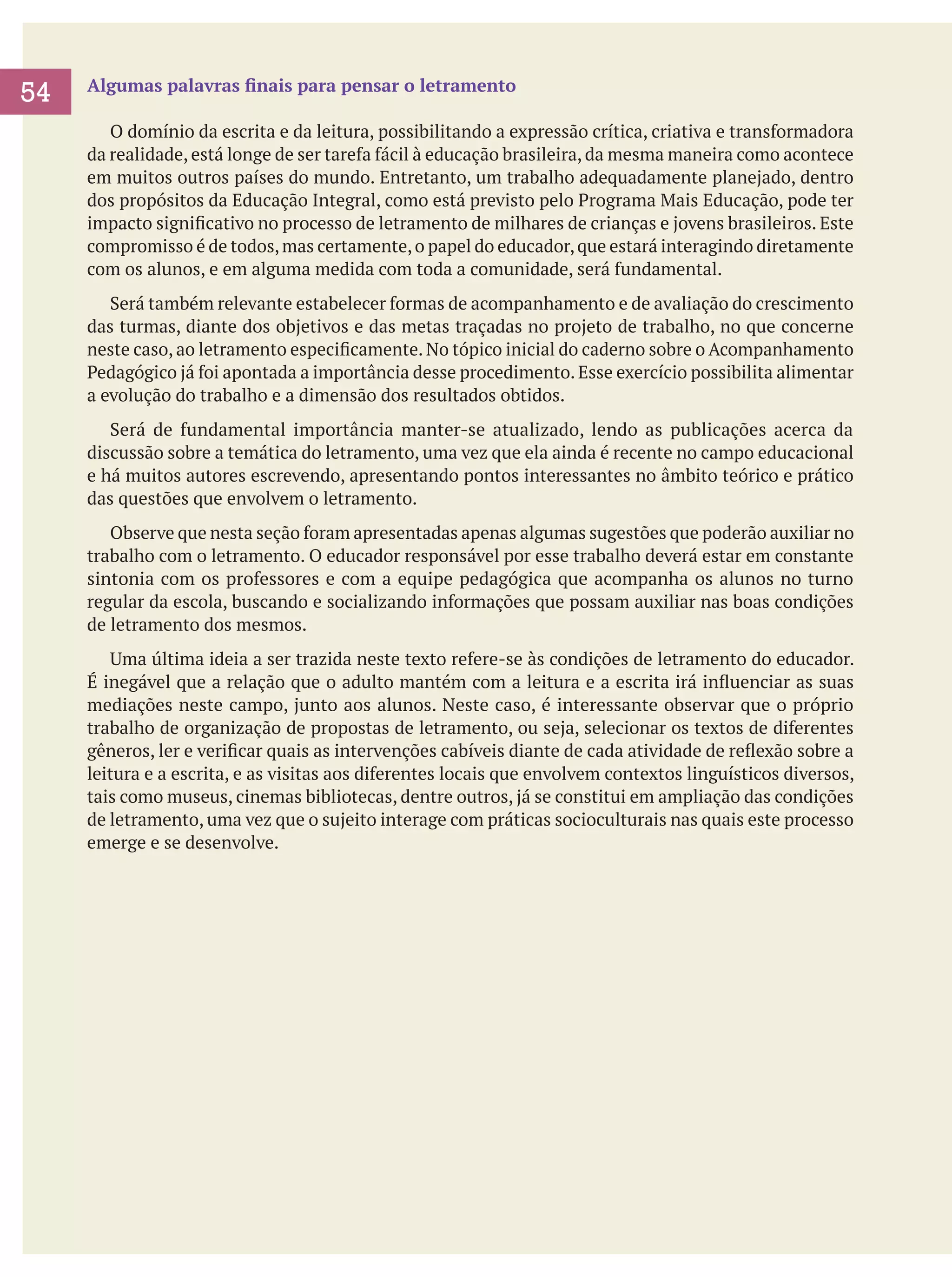 54

Algumas palavras finais para pensar o letramento
	 O domínio da escrita e da leitura, possibilitando a expressão crítica, criativa e transformadora
da realidade, está longe de ser tarefa fácil à educação brasileira, da mesma maneira como acontece
em muitos outros países do mundo. Entretanto, um trabalho adequadamente planejado, dentro
dos propósitos da Educação Integral, como está previsto pelo Programa Mais Educação, pode ter
impacto significativo no processo de letramento de milhares de crianças e jovens brasileiros. Este
compromisso é de todos, mas certamente, o papel do educador, que estará interagindo diretamente
com os alunos, e em alguma medida com toda a comunidade, será fundamental.
	 Será também relevante estabelecer formas de acompanhamento e de avaliação do crescimento
das turmas, diante dos objetivos e das metas traçadas no projeto de trabalho, no que concerne
neste caso, ao letramento especificamente. No tópico inicial do caderno sobre o Acompanhamento
Pedagógico já foi apontada a importância desse procedimento. Esse exercício possibilita alimentar
a evolução do trabalho e a dimensão dos resultados obtidos.
	 Será de fundamental importância manter-se atualizado, lendo as publicações acerca da
discussão sobre a temática do letramento, uma vez que ela ainda é recente no campo educacional
e há muitos autores escrevendo, apresentando pontos interessantes no âmbito teórico e prático
das questões que envolvem o letramento.
	 Observe que nesta seção foram apresentadas apenas algumas sugestões que poderão auxiliar no
trabalho com o letramento. O educador responsável por esse trabalho deverá estar em constante
sintonia com os professores e com a equipe pedagógica que acompanha os alunos no turno
regular da escola, buscando e socializando informações que possam auxiliar nas boas condições
de letramento dos mesmos.
	 Uma última ideia a ser trazida neste texto refere-se às condições de letramento do educador.
É inegável que a relação que o adulto mantém com a leitura e a escrita irá influenciar as suas
mediações neste campo, junto aos alunos. Neste caso, é interessante observar que o próprio
trabalho de organização de propostas de letramento, ou seja, selecionar os textos de diferentes
gêneros, ler e verificar quais as intervenções cabíveis diante de cada atividade de reflexão sobre a
leitura e a escrita, e as visitas aos diferentes locais que envolvem contextos linguísticos diversos,
tais como museus, cinemas bibliotecas, dentre outros, já se constitui em ampliação das condições
de letramento, uma vez que o sujeito interage com práticas socioculturais nas quais este processo
emerge e se desenvolve.

 