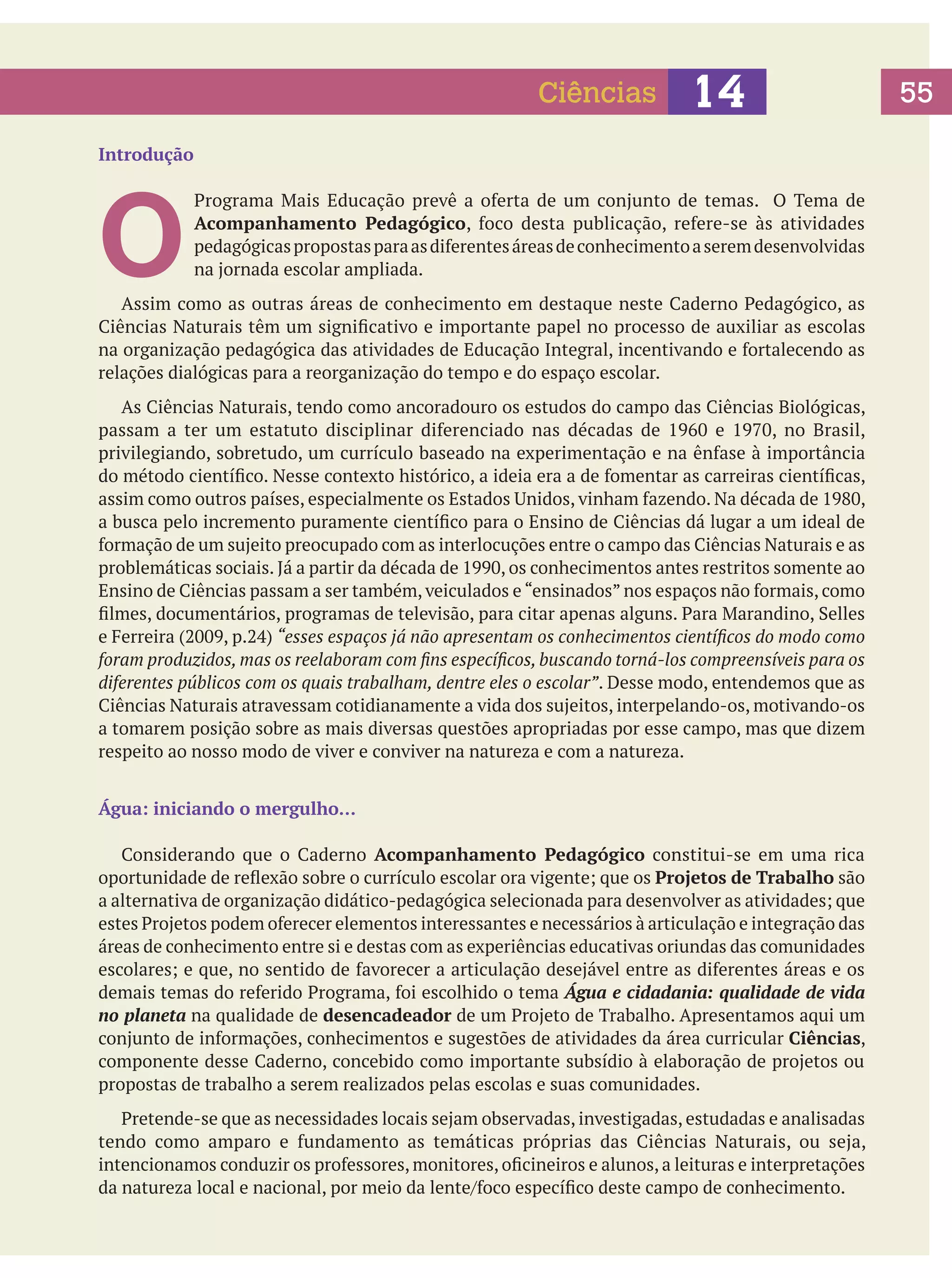 Ciências

14

Introdução

O

Programa Mais Educação prevê a oferta de um conjunto de temas. O Tema de
Acompanhamento Pedagógico, foco desta publicação, refere-se às atividades
pedagógicas propostas para as diferentes áreas de conhecimento a serem desenvolvidas
na jornada escolar ampliada.

	 Assim como as outras áreas de conhecimento em destaque neste Caderno Pedagógico, as
Ciências Naturais têm um significativo e importante papel no processo de auxiliar as escolas
na organização pedagógica das atividades de Educação Integral, incentivando e fortalecendo as
relações dialógicas para a reorganização do tempo e do espaço escolar.
	 As Ciências Naturais, tendo como ancoradouro os estudos do campo das Ciências Biológicas,
passam a ter um estatuto disciplinar diferenciado nas décadas de 1960 e 1970, no Brasil,
privilegiando, sobretudo, um currículo baseado na experimentação e na ênfase à importância
do método científico. Nesse contexto histórico, a ideia era a de fomentar as carreiras científicas,
assim como outros países, especialmente os Estados Unidos, vinham fazendo. Na década de 1980,
a busca pelo incremento puramente científico para o Ensino de Ciências dá lugar a um ideal de
formação de um sujeito preocupado com as interlocuções entre o campo das Ciências Naturais e as
problemáticas sociais. Já a partir da década de 1990, os conhecimentos antes restritos somente ao
Ensino de Ciências passam a ser também, veiculados e “ensinados” nos espaços não formais, como
filmes, documentários, programas de televisão, para citar apenas alguns. Para Marandino, Selles
e Ferreira (2009, p.24) “esses espaços já não apresentam os conhecimentos científicos do modo como
foram produzidos, mas os reelaboram com fins específicos, buscando torná-los compreensíveis para os
diferentes públicos com os quais trabalham, dentre eles o escolar”. Desse modo, entendemos que as
Ciências Naturais atravessam cotidianamente a vida dos sujeitos, interpelando-os, motivando-os
a tomarem posição sobre as mais diversas questões apropriadas por esse campo, mas que dizem
respeito ao nosso modo de viver e conviver na natureza e com a natureza.
Água: iniciando o mergulho…
	 Considerando que o Caderno Acompanhamento Pedagógico constitui-se em uma rica
oportunidade de reflexão sobre o currículo escolar ora vigente; que os Projetos de Trabalho são
a alternativa de organização didático-pedagógica selecionada para desenvolver as atividades; que
estes Projetos podem oferecer elementos interessantes e necessários à articulação e integração das
áreas de conhecimento entre si e destas com as experiências educativas oriundas das comunidades
escolares; e que, no sentido de favorecer a articulação desejável entre as diferentes áreas e os
demais temas do referido Programa, foi escolhido o tema Água e cidadania: qualidade de vida
no planeta na qualidade de desencadeador de um Projeto de Trabalho. Apresentamos aqui um
conjunto de informações, conhecimentos e sugestões de atividades da área curricular Ciências,
componente desse Caderno, concebido como importante subsídio à elaboração de projetos ou
propostas de trabalho a serem realizados pelas escolas e suas comunidades.

	 Pretende-se que as necessidades locais sejam observadas, investigadas, estudadas e analisadas
tendo como amparo e fundamento as temáticas próprias das Ciências Naturais, ou seja,
intencionamos conduzir os professores, monitores, oficineiros e alunos, a leituras e interpretações
da natureza local e nacional, por meio da lente/foco específico deste campo de conhecimento.

55

 