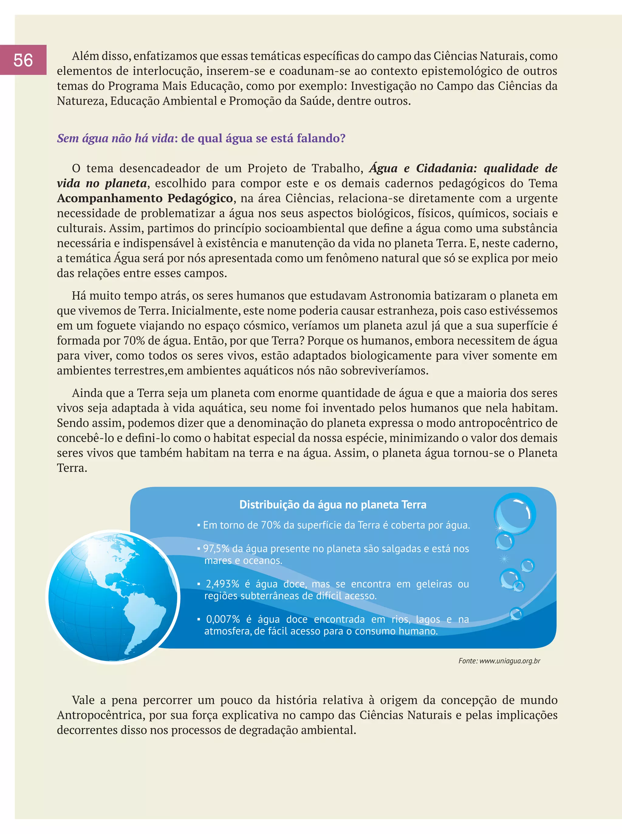 56

	 Além disso, enfatizamos que essas temáticas específicas do campo das Ciências Naturais, como
elementos de interlocução, inserem-se e coadunam-se ao contexto epistemológico de outros
temas do Programa Mais Educação, como por exemplo: Investigação no Campo das Ciências da
Natureza, Educação Ambiental e Promoção da Saúde, dentre outros.
Sem água não há vida: de qual água se está falando?
	 O tema desencadeador de um Projeto de Trabalho, Água e Cidadania: qualidade de
vida no planeta, escolhido para compor este e os demais cadernos pedagógicos do Tema
Acompanhamento Pedagógico, na área Ciências, relaciona-se diretamente com a urgente
necessidade de problematizar a água nos seus aspectos biológicos, físicos, químicos, sociais e
culturais. Assim, partimos do princípio socioambiental que define a água como uma substância
necessária e indispensável à existência e manutenção da vida no planeta Terra. E, neste caderno,
a temática Água será por nós apresentada como um fenômeno natural que só se explica por meio
das relações entre esses campos.
	 Há muito tempo atrás, os seres humanos que estudavam Astronomia batizaram o planeta em
que vivemos de Terra. Inicialmente, este nome poderia causar estranheza, pois caso estivéssemos
em um foguete viajando no espaço cósmico, veríamos um planeta azul já que a sua superfície é
formada por 70% de água. Então, por que Terra? Porque os humanos, embora necessitem de água
para viver, como todos os seres vivos, estão adaptados biologicamente para viver somente em
ambientes terrestres,em ambientes aquáticos nós não sobreviveríamos.
	 Ainda que a Terra seja um planeta com enorme quantidade de água e que a maioria dos seres
vivos seja adaptada à vida aquática, seu nome foi inventado pelos humanos que nela habitam.
Sendo assim, podemos dizer que a denominação do planeta expressa o modo antropocêntrico de
concebê-lo e defini-lo como o habitat especial da nossa espécie, minimizando o valor dos demais
seres vivos que também habitam na terra e na água. Assim, o planeta água tornou-se o Planeta
Terra.
Distribuição da água no planeta Terra
▪ Em torno de 70% da superfície da Terra é coberta por água.
▪ 97,5% da água presente no planeta são salgadas e está nos
mares e oceanos.
▪ 2,493% é água doce, mas se encontra em geleiras ou
regiões subterrâneas de difícil acesso.
▪ 0,007% é água doce encontrada em rios, lagos e na
atmosfera, de fácil acesso para o consumo humano.
Fonte: www.uniagua.org.br

	 Vale a pena percorrer um pouco da história relativa à origem da concepção de mundo
Antropocêntrica, por sua força explicativa no campo das Ciências Naturais e pelas implicações
decorrentes disso nos processos de degradação ambiental.

 