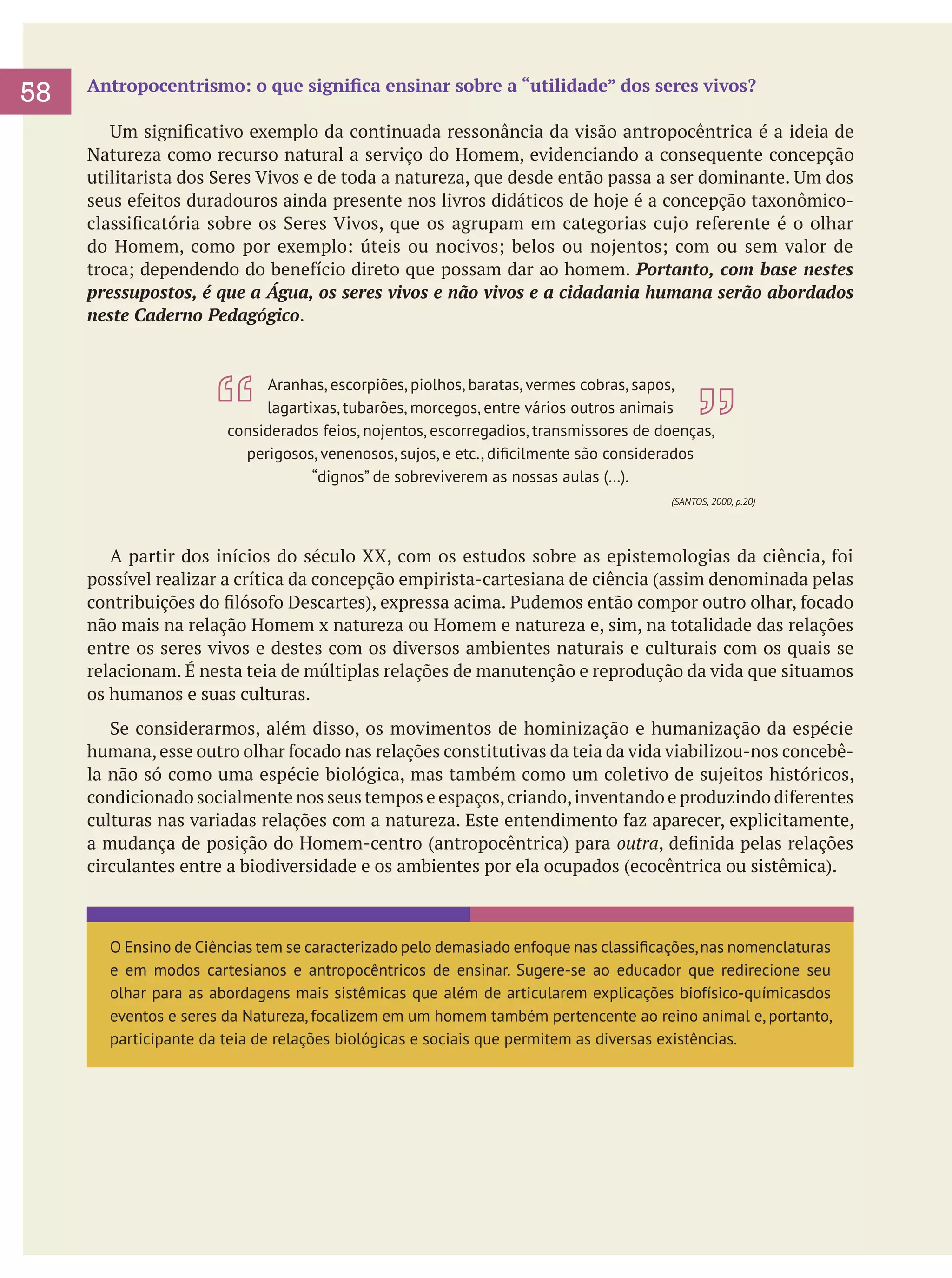 58

Antropocentrismo: o que significa ensinar sobre a “utilidade” dos seres vivos?
	 Um significativo exemplo da continuada ressonância da visão antropocêntrica é a ideia de
Natureza como recurso natural a serviço do Homem, evidenciando a consequente concepção
utilitarista dos Seres Vivos e de toda a natureza, que desde então passa a ser dominante. Um dos
seus efeitos duradouros ainda presente nos livros didáticos de hoje é a concepção taxonômicoclassificatória sobre os Seres Vivos, que os agrupam em categorias cujo referente é o olhar
do Homem, como por exemplo: úteis ou nocivos; belos ou nojentos; com ou sem valor de
troca; dependendo do benefício direto que possam dar ao homem. Portanto, com base nestes
pressupostos, é que a Água, os seres vivos e não vivos e a cidadania humana serão abordados
neste Caderno Pedagógico.

Aranhas, escorpiões, piolhos, baratas, vermes cobras, sapos,
lagartixas, tubarões, morcegos, entre vários outros animais
considerados feios, nojentos, escorregadios, transmissores de doenças,
perigosos, venenosos, sujos, e etc., dificilmente são considerados
“dignos” de sobreviverem as nossas aulas (…).
(SANTOS, 2000, p.20)

	
	 A partir dos inícios do século XX, com os estudos sobre as epistemologias da ciência, foi
possível realizar a crítica da concepção empirista-cartesiana de ciência (assim denominada pelas
contribuições do filósofo Descartes), expressa acima. Pudemos então compor outro olhar, focado
não mais na relação Homem x natureza ou Homem e natureza e, sim, na totalidade das relações
entre os seres vivos e destes com os diversos ambientes naturais e culturais com os quais se
relacionam. É nesta teia de múltiplas relações de manutenção e reprodução da vida que situamos
os humanos e suas culturas.
	 Se considerarmos, além disso, os movimentos de hominização e humanização da espécie
humana, esse outro olhar focado nas relações constitutivas da teia da vida viabilizou-nos concebêla não só como uma espécie biológica, mas também como um coletivo de sujeitos históricos,
condicionado socialmente nos seus tempos e espaços, criando, inventando e produzindo diferentes
culturas nas variadas relações com a natureza. Este entendimento faz aparecer, explicitamente,
a mudança de posição do Homem-centro (antropocêntrica) para outra, definida pelas relações
circulantes entre a biodiversidade e os ambientes por ela ocupados (ecocêntrica ou sistêmica).

O Ensino de Ciências tem se caracterizado pelo demasiado enfoque nas classificações, nas nomenclaturas
e em modos cartesianos e antropocêntricos de ensinar. Sugere-se ao educador que redirecione seu
olhar para as abordagens mais sistêmicas que além de articularem explicações biofísico-químicasdos
eventos e seres da Natureza, focalizem em um homem também pertencente ao reino animal e, portanto,
participante da teia de relações biológicas e sociais que permitem as diversas existências.

 