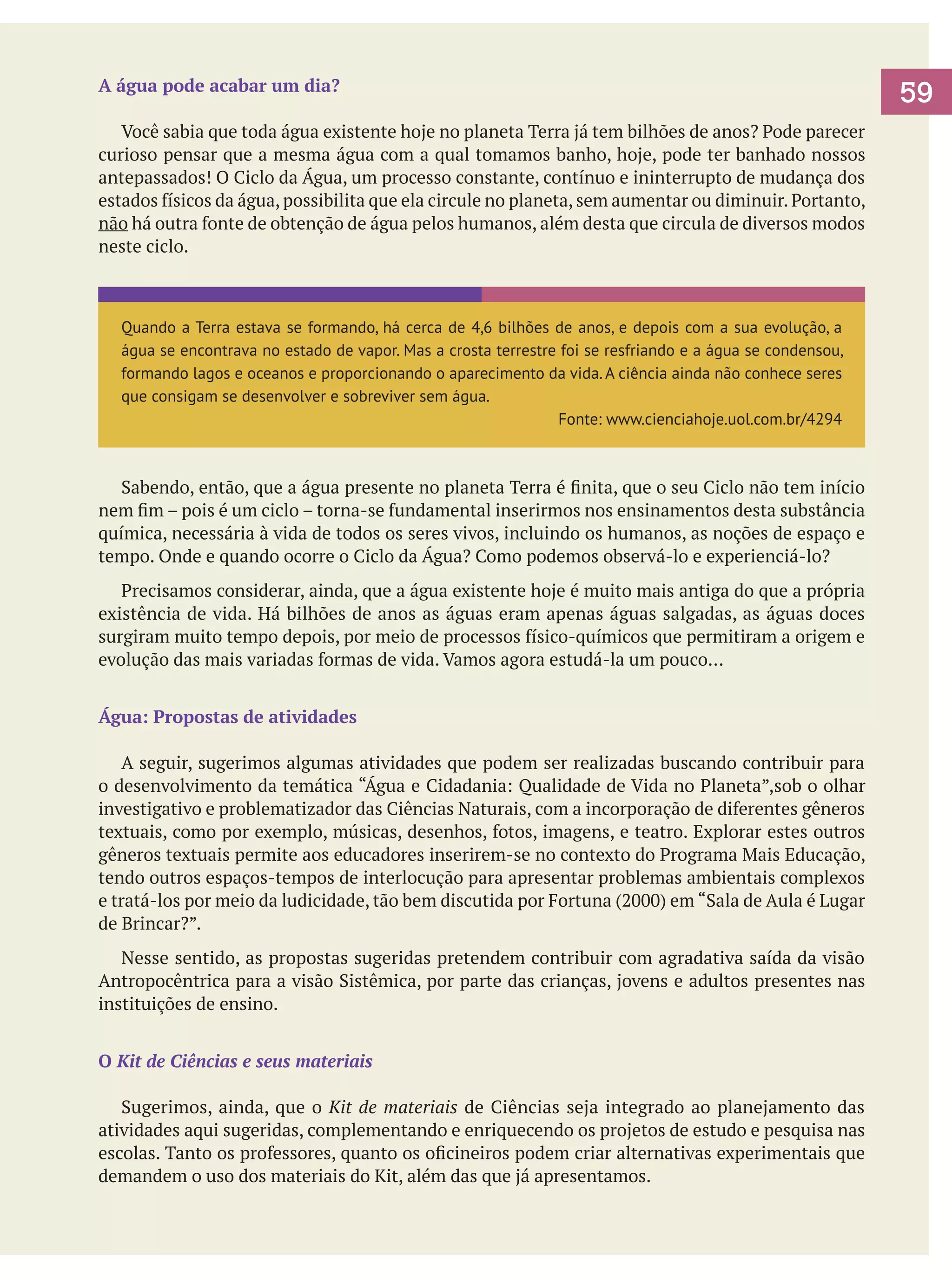 A água pode acabar um dia?
	 Você sabia que toda água existente hoje no planeta Terra já tem bilhões de anos? Pode parecer
curioso pensar que a mesma água com a qual tomamos banho, hoje, pode ter banhado nossos
antepassados! O Ciclo da Água, um processo constante, contínuo e ininterrupto de mudança dos
estados físicos da água, possibilita que ela circule no planeta, sem aumentar ou diminuir. Portanto,
não há outra fonte de obtenção de água pelos humanos, além desta que circula de diversos modos
neste ciclo.

Quando a Terra estava se formando, há cerca de 4,6 bilhões de anos, e depois com a sua evolução, a
água se encontrava no estado de vapor. Mas a crosta terrestre foi se resfriando e a água se condensou,
formando lagos e oceanos e proporcionando o aparecimento da vida. A ciência ainda não conhece seres
que consigam se desenvolver e sobreviver sem água.
Fonte: www.cienciahoje.uol.com.br/4294

	 Sabendo, então, que a água presente no planeta Terra é finita, que o seu Ciclo não tem início
nem fim – pois é um ciclo – torna-se fundamental inserirmos nos ensinamentos desta substância
química, necessária à vida de todos os seres vivos, incluindo os humanos, as noções de espaço e
tempo. Onde e quando ocorre o Ciclo da Água? Como podemos observá-lo e experienciá-lo?
	 Precisamos considerar, ainda, que a água existente hoje é muito mais antiga do que a própria
existência de vida. Há bilhões de anos as águas eram apenas águas salgadas, as águas doces
surgiram muito tempo depois, por meio de processos físico-químicos que permitiram a origem e
evolução das mais variadas formas de vida. Vamos agora estudá-la um pouco...
Água: Propostas de atividades
	 A seguir, sugerimos algumas atividades que podem ser realizadas buscando contribuir para
o desenvolvimento da temática “Água e Cidadania: Qualidade de Vida no Planeta”,sob o olhar
investigativo e problematizador das Ciências Naturais, com a incorporação de diferentes gêneros
textuais, como por exemplo, músicas, desenhos, fotos, imagens, e teatro. Explorar estes outros
gêneros textuais permite aos educadores inserirem-se no contexto do Programa Mais Educação,
tendo outros espaços-tempos de interlocução para apresentar problemas ambientais complexos
e tratá-los por meio da ludicidade, tão bem discutida por Fortuna (2000) em “Sala de Aula é Lugar
de Brincar?”.
	 Nesse sentido, as propostas sugeridas pretendem contribuir com agradativa saída da visão
Antropocêntrica para a visão Sistêmica, por parte das crianças, jovens e adultos presentes nas
instituições de ensino.
O Kit de Ciências e seus materiais
	 Sugerimos, ainda, que o Kit de materiais de Ciências seja integrado ao planejamento das
atividades aqui sugeridas, complementando e enriquecendo os projetos de estudo e pesquisa nas
escolas. Tanto os professores, quanto os oficineiros podem criar alternativas experimentais que
demandem o uso dos materiais do Kit, além das que já apresentamos.

59

 
