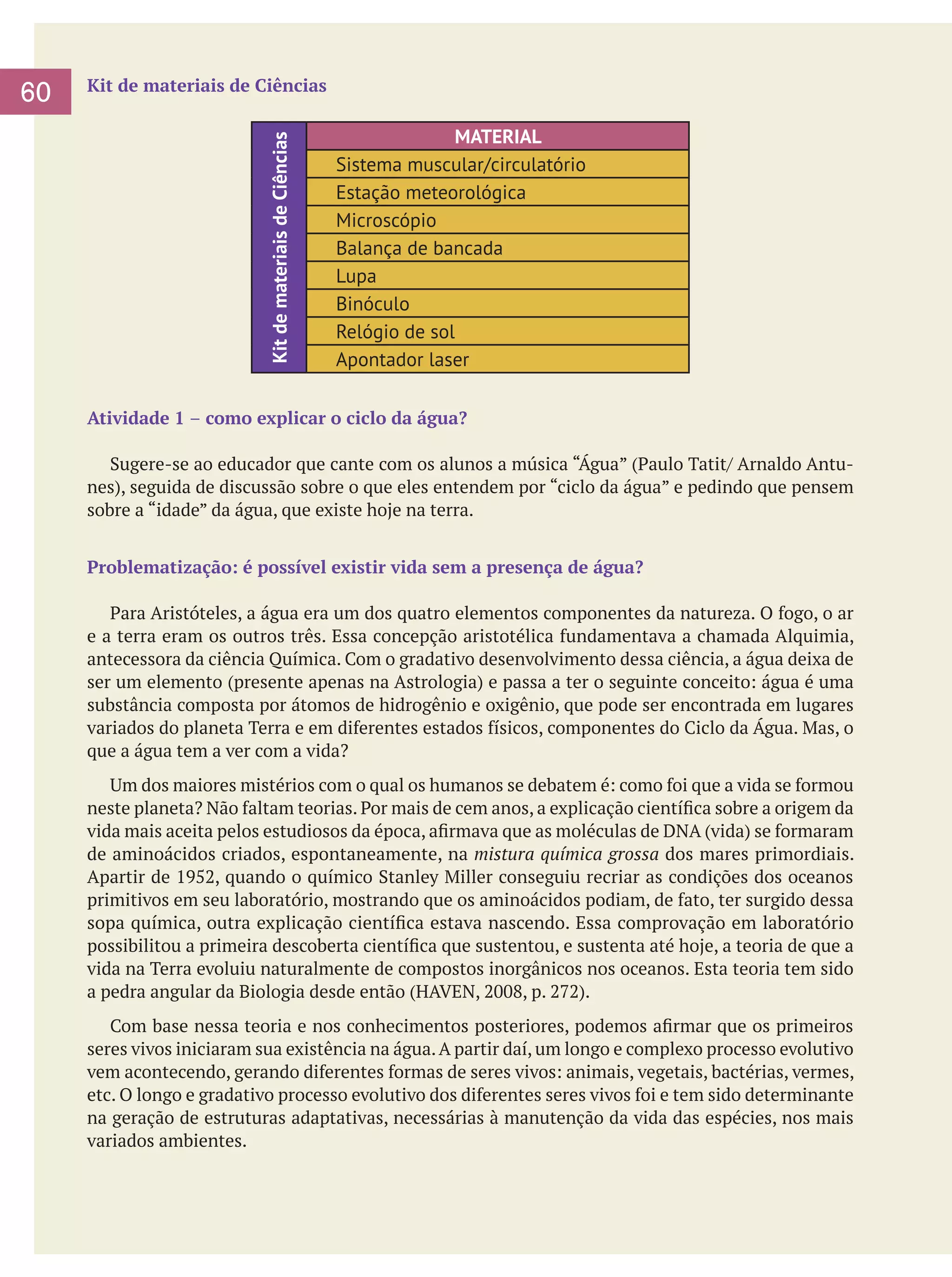Kit de materiais de Ciências

Kit de materiais de Ciências

60

MATERIAL
Sistema muscular/circulatório
Estação meteorológica
Microscópio
Balança de bancada
Lupa
Binóculo
Relógio de sol
Apontador laser

Atividade 1 – como explicar o ciclo da água?
	 Sugere-se ao educador que cante com os alunos a música “Água” (Paulo Tatit/ Arnaldo Antunes), seguida de discussão sobre o que eles entendem por “ciclo da água” e pedindo que pensem
sobre a “idade” da água, que existe hoje na terra.
Problematização: é possível existir vida sem a presença de água?
	 Para Aristóteles, a água era um dos quatro elementos componentes da natureza. O fogo, o ar
e a terra eram os outros três. Essa concepção aristotélica fundamentava a chamada Alquimia,
antecessora da ciência Química. Com o gradativo desenvolvimento dessa ciência, a água deixa de
ser um elemento (presente apenas na Astrologia) e passa a ter o seguinte conceito: água é uma
substância composta por átomos de hidrogênio e oxigênio, que pode ser encontrada em lugares
variados do planeta Terra e em diferentes estados físicos, componentes do Ciclo da Água. Mas, o
que a água tem a ver com a vida?
	 Um dos maiores mistérios com o qual os humanos se debatem é: como foi que a vida se formou
neste planeta? Não faltam teorias. Por mais de cem anos, a explicação científica sobre a origem da
vida mais aceita pelos estudiosos da época, afirmava que as moléculas de DNA (vida) se formaram
de aminoácidos criados, espontaneamente, na mistura química grossa dos mares primordiais.
Apartir de 1952, quando o químico Stanley Miller conseguiu recriar as condições dos oceanos
primitivos em seu laboratório, mostrando que os aminoácidos podiam, de fato, ter surgido dessa
sopa química, outra explicação científica estava nascendo. Essa comprovação em laboratório
possibilitou a primeira descoberta científica que sustentou, e sustenta até hoje, a teoria de que a
vida na Terra evoluiu naturalmente de compostos inorgânicos nos oceanos. Esta teoria tem sido
a pedra angular da Biologia desde então (HAVEN, 2008, p. 272).
	 Com base nessa teoria e nos conhecimentos posteriores, podemos afirmar que os primeiros
seres vivos iniciaram sua existência na água. A partir daí, um longo e complexo processo evolutivo
vem acontecendo, gerando diferentes formas de seres vivos: animais, vegetais, bactérias, vermes,
etc. O longo e gradativo processo evolutivo dos diferentes seres vivos foi e tem sido determinante
na geração de estruturas adaptativas, necessárias à manutenção da vida das espécies, nos mais
variados ambientes.

 