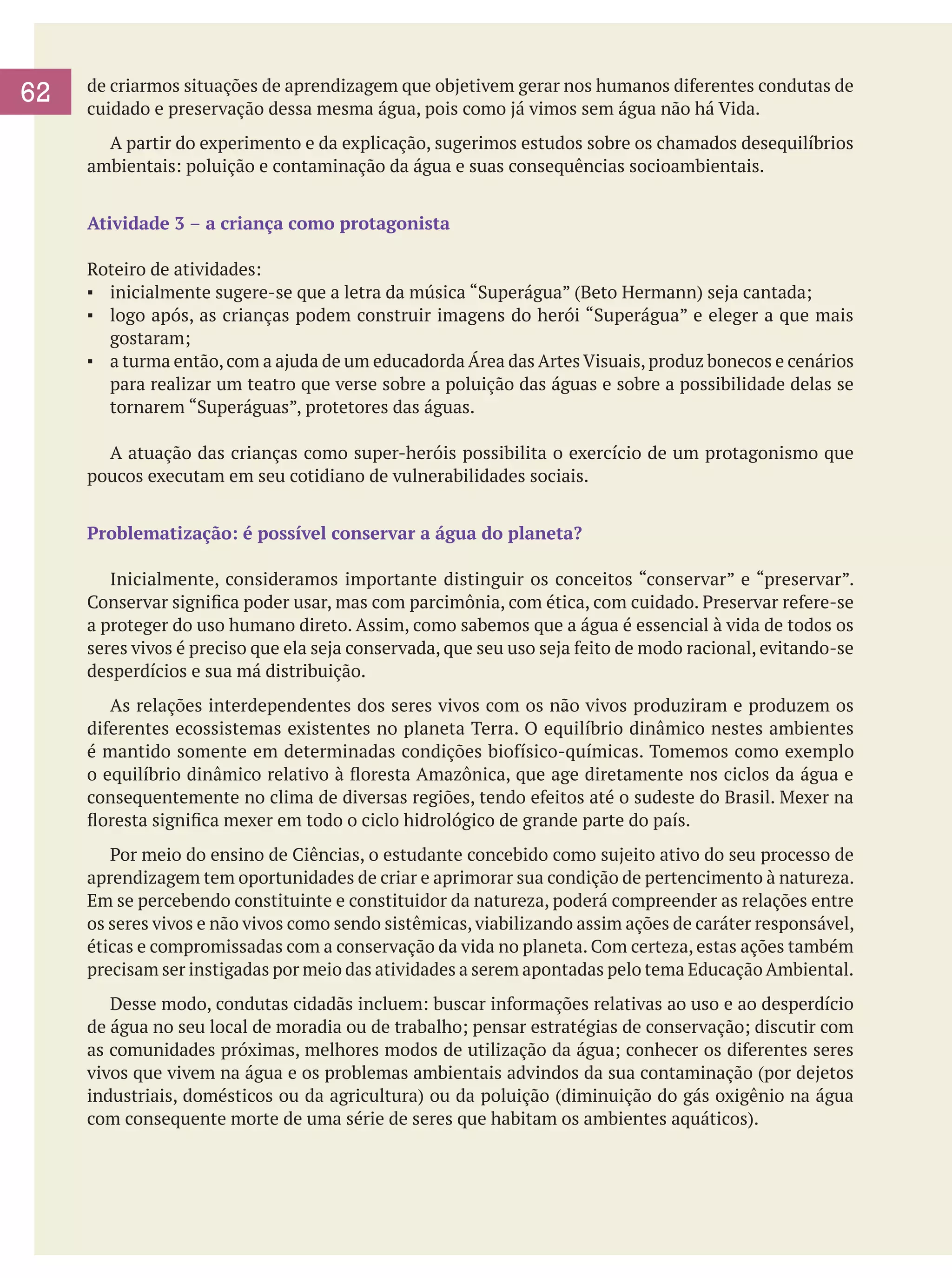 62

de criarmos situações de aprendizagem que objetivem gerar nos humanos diferentes condutas de
cuidado e preservação dessa mesma água, pois como já vimos sem água não há Vida.
	 A partir do experimento e da explicação, sugerimos estudos sobre os chamados desequilíbrios
ambientais: poluição e contaminação da água e suas consequências socioambientais.
Atividade 3 – a criança como protagonista
Roteiro de atividades:
▪	 inicialmente sugere-se que a letra da música “Superágua” (Beto Hermann) seja cantada;
▪	 logo após, as crianças podem construir imagens do herói “Superágua” e eleger a que mais
gostaram;
▪	 a turma então, com a ajuda de um educadorda Área das Artes Visuais, produz bonecos e cenários
para realizar um teatro que verse sobre a poluição das águas e sobre a possibilidade delas se
tornarem “Superáguas”, protetores das águas.
	 A atuação das crianças como super-heróis possibilita o exercício de um protagonismo que
poucos executam em seu cotidiano de vulnerabilidades sociais.
Problematização: é possível conservar a água do planeta?
	 Inicialmente, consideramos importante distinguir os conceitos “conservar” e “preservar”.
Conservar significa poder usar, mas com parcimônia, com ética, com cuidado. Preservar refere-se
a proteger do uso humano direto. Assim, como sabemos que a água é essencial à vida de todos os
seres vivos é preciso que ela seja conservada, que seu uso seja feito de modo racional, evitando-se
desperdícios e sua má distribuição.
	 As relações interdependentes dos seres vivos com os não vivos produziram e produzem os
diferentes ecossistemas existentes no planeta Terra. O equilíbrio dinâmico nestes ambientes
é mantido somente em determinadas condições biofísico-químicas. Tomemos como exemplo
o equilíbrio dinâmico relativo à floresta Amazônica, que age diretamente nos ciclos da água e
consequentemente no clima de diversas regiões, tendo efeitos até o sudeste do Brasil. Mexer na
floresta significa mexer em todo o ciclo hidrológico de grande parte do país.
	 Por meio do ensino de Ciências, o estudante concebido como sujeito ativo do seu processo de
aprendizagem tem oportunidades de criar e aprimorar sua condição de pertencimento à natureza.
Em se percebendo constituinte e constituidor da natureza, poderá compreender as relações entre
os seres vivos e não vivos como sendo sistêmicas, viabilizando assim ações de caráter responsável,
éticas e compromissadas com a conservação da vida no planeta. Com certeza, estas ações também
precisam ser instigadas por meio das atividades a serem apontadas pelo tema Educação Ambiental.
	 Desse modo, condutas cidadãs incluem: buscar informações relativas ao uso e ao desperdício
de água no seu local de moradia ou de trabalho; pensar estratégias de conservação; discutir com
as comunidades próximas, melhores modos de utilização da água; conhecer os diferentes seres
vivos que vivem na água e os problemas ambientais advindos da sua contaminação (por dejetos
industriais, domésticos ou da agricultura) ou da poluição (diminuição do gás oxigênio na água
com consequente morte de uma série de seres que habitam os ambientes aquáticos).

 