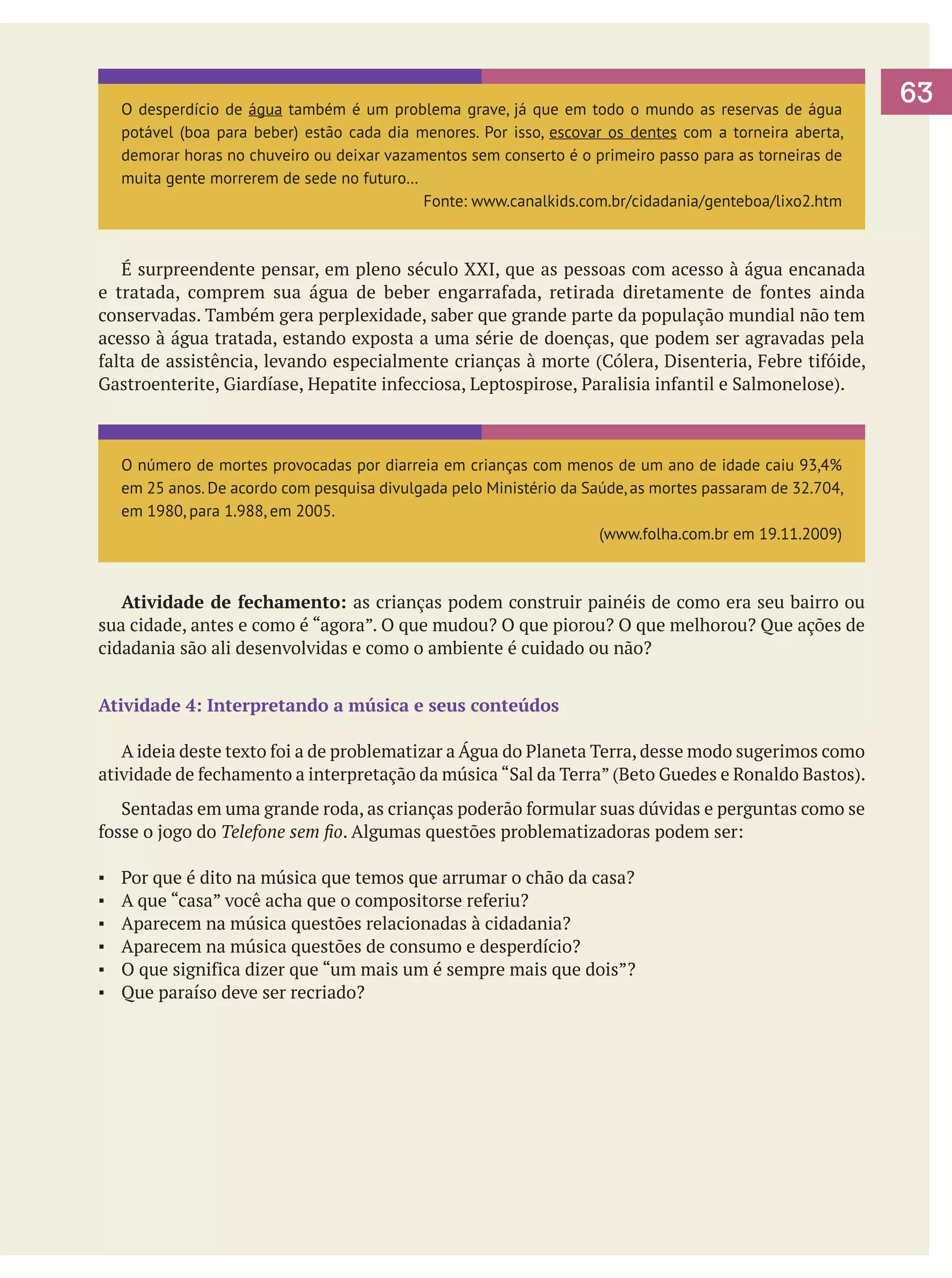 O desperdício de água também é um problema grave, já que em todo o mundo as reservas de água
potável (boa para beber) estão cada dia menores. Por isso, escovar os dentes com a torneira aberta,
demorar horas no chuveiro ou deixar vazamentos sem conserto é o primeiro passo para as torneiras de
muita gente morrerem de sede no futuro…
Fonte: www.canalkids.com.br/cidadania/genteboa/lixo2.htm

	 É surpreendente pensar, em pleno século XXI, que as pessoas com acesso à água encanada
e tratada, comprem sua água de beber engarrafada, retirada diretamente de fontes ainda
conservadas. Também gera perplexidade, saber que grande parte da população mundial não tem
acesso à água tratada, estando exposta a uma série de doenças, que podem ser agravadas pela
falta de assistência, levando especialmente crianças à morte (Cólera, Disenteria, Febre tifóide,
Gastroenterite, Giardíase, Hepatite infecciosa, Leptospirose, Paralisia infantil e Salmonelose).

O número de mortes provocadas por diarreia em crianças com menos de um ano de idade caiu 93,4%
em 25 anos. De acordo com pesquisa divulgada pelo Ministério da Saúde, as mortes passaram de 32.704,
em 1980, para 1.988, em 2005.
(www.folha.com.br em 19.11.2009)

	 Atividade de fechamento: as crianças podem construir painéis de como era seu bairro ou
sua cidade, antes e como é “agora”. O que mudou? O que piorou? O que melhorou? Que ações de
cidadania são ali desenvolvidas e como o ambiente é cuidado ou não?
Atividade 4: Interpretando a música e seus conteúdos
	 A ideia deste texto foi a de problematizar a Água do Planeta Terra, desse modo sugerimos como
atividade de fechamento a interpretação da música “Sal da Terra” (Beto Guedes e Ronaldo Bastos).
	 Sentadas em uma grande roda, as crianças poderão formular suas dúvidas e perguntas como se
fosse o jogo do Telefone sem fio. Algumas questões problematizadoras podem ser:
▪	
▪	
▪	
▪	
▪	
▪	

Por que é dito na música que temos que arrumar o chão da casa?
A que “casa” você acha que o compositorse referiu?
Aparecem na música questões relacionadas à cidadania?
Aparecem na música questões de consumo e desperdício?
O que significa dizer que “um mais um é sempre mais que dois”?
Que paraíso deve ser recriado?

63

 