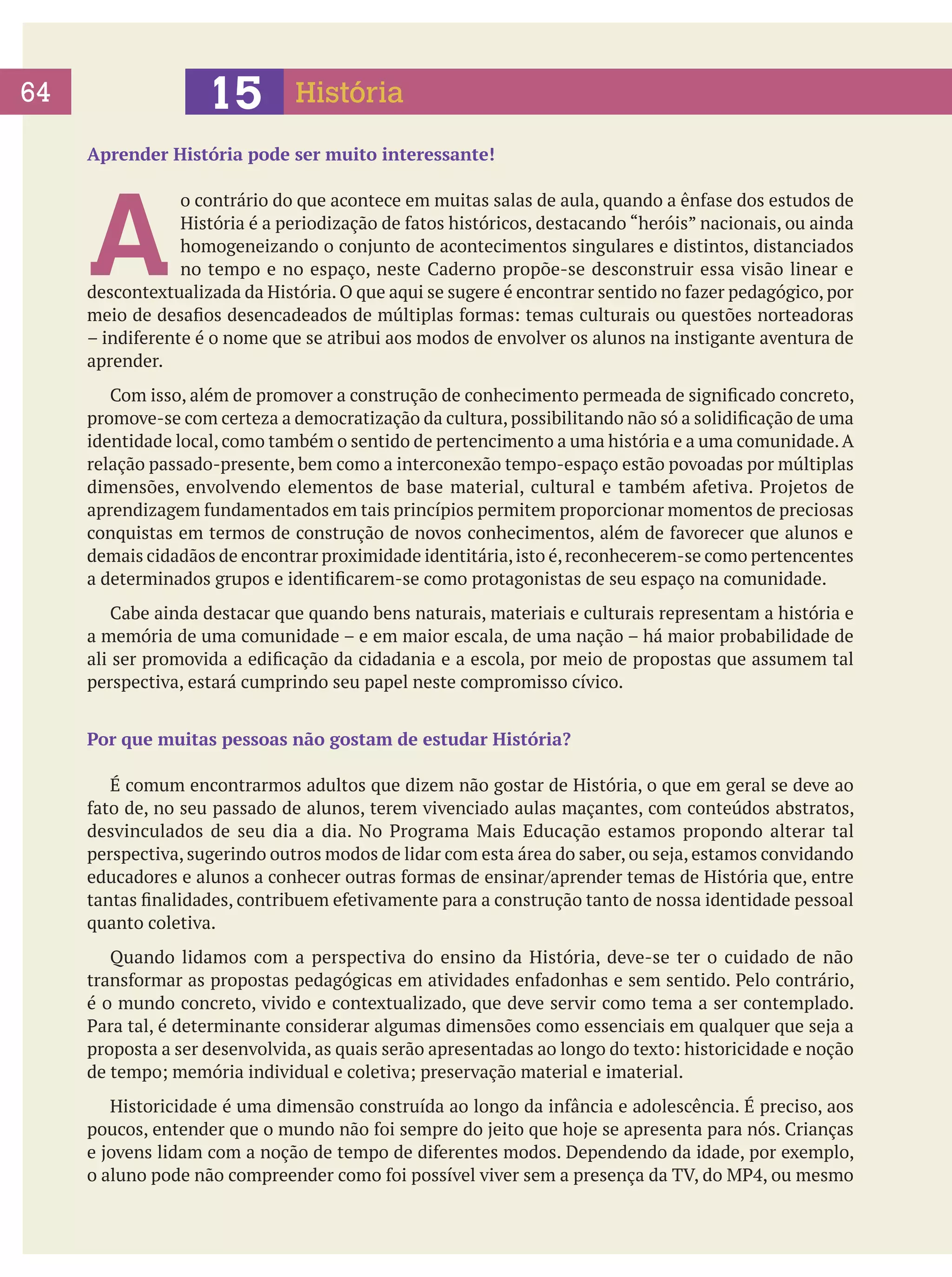 15

64

História

Aprender História pode ser muito interessante!

A

o contrário do que acontece em muitas salas de aula, quando a ênfase dos estudos de
História é a periodização de fatos históricos, destacando “heróis” nacionais, ou ainda
homogeneizando o conjunto de acontecimentos singulares e distintos, distanciados
no tempo e no espaço, neste Caderno propõe-se desconstruir essa visão linear e
descontextualizada da História. O que aqui se sugere é encontrar sentido no fazer pedagógico, por
meio de desafios desencadeados de múltiplas formas: temas culturais ou questões norteadoras
– indiferente é o nome que se atribui aos modos de envolver os alunos na instigante aventura de
aprender.
	 Com isso, além de promover a construção de conhecimento permeada de significado concreto,
promove-se com certeza a democratização da cultura, possibilitando não só a solidificação de uma
identidade local, como também o sentido de pertencimento a uma história e a uma comunidade. A
relação passado-presente, bem como a interconexão tempo-espaço estão povoadas por múltiplas
dimensões, envolvendo elementos de base material, cultural e também afetiva. Projetos de
aprendizagem fundamentados em tais princípios permitem proporcionar momentos de preciosas
conquistas em termos de construção de novos conhecimentos, além de favorecer que alunos e
demais cidadãos de encontrar proximidade identitária, isto é, reconhecerem-se como pertencentes
a determinados grupos e identificarem-se como protagonistas de seu espaço na comunidade.
	 Cabe ainda destacar que quando bens naturais, materiais e culturais representam a história e
a memória de uma comunidade – e em maior escala, de uma nação – há maior probabilidade de
ali ser promovida a edificação da cidadania e a escola, por meio de propostas que assumem tal
perspectiva, estará cumprindo seu papel neste compromisso cívico.
Por que muitas pessoas não gostam de estudar História?
	 É comum encontrarmos adultos que dizem não gostar de História, o que em geral se deve ao
fato de, no seu passado de alunos, terem vivenciado aulas maçantes, com conteúdos abstratos,
desvinculados de seu dia a dia. No Programa Mais Educação estamos propondo alterar tal
perspectiva, sugerindo outros modos de lidar com esta área do saber, ou seja, estamos convidando
educadores e alunos a conhecer outras formas de ensinar/aprender temas de História que, entre
tantas finalidades, contribuem efetivamente para a construção tanto de nossa identidade pessoal
quanto coletiva.
	 Quando lidamos com a perspectiva do ensino da História, deve-se ter o cuidado de não
transformar as propostas pedagógicas em atividades enfadonhas e sem sentido. Pelo contrário,
é o mundo concreto, vivido e contextualizado, que deve servir como tema a ser contemplado.
Para tal, é determinante considerar algumas dimensões como essenciais em qualquer que seja a
proposta a ser desenvolvida, as quais serão apresentadas ao longo do texto: historicidade e noção
de tempo; memória individual e coletiva; preservação material e imaterial.
	 Historicidade é uma dimensão construída ao longo da infância e adolescência. É preciso, aos
poucos, entender que o mundo não foi sempre do jeito que hoje se apresenta para nós. Crianças
e jovens lidam com a noção de tempo de diferentes modos. Dependendo da idade, por exemplo,
o aluno pode não compreender como foi possível viver sem a presença da TV, do MP4, ou mesmo

 