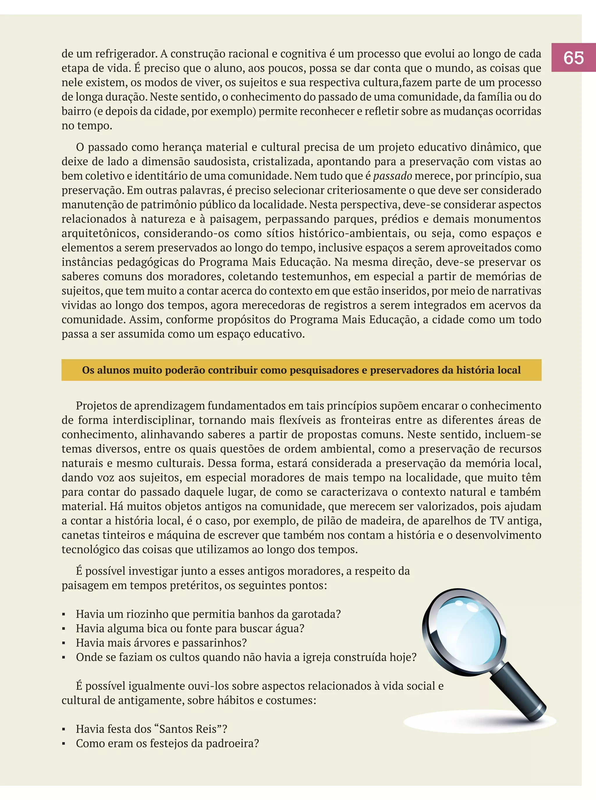 de um refrigerador. A construção racional e cognitiva é um processo que evolui ao longo de cada
etapa de vida. É preciso que o aluno, aos poucos, possa se dar conta que o mundo, as coisas que
nele existem, os modos de viver, os sujeitos e sua respectiva cultura,fazem parte de um processo
de longa duração. Neste sentido, o conhecimento do passado de uma comunidade, da família ou do
bairro (e depois da cidade, por exemplo) permite reconhecer e refletir sobre as mudanças ocorridas
no tempo.
	 O passado como herança material e cultural precisa de um projeto educativo dinâmico, que
deixe de lado a dimensão saudosista, cristalizada, apontando para a preservação com vistas ao
bem coletivo e identitário de uma comunidade. Nem tudo que é passado merece, por princípio, sua
preservação. Em outras palavras, é preciso selecionar criteriosamente o que deve ser considerado
manutenção de patrimônio público da localidade. Nesta perspectiva, deve-se considerar aspectos
relacionados à natureza e à paisagem, perpassando parques, prédios e demais monumentos
arquitetônicos, considerando-os como sítios histórico-ambientais, ou seja, como espaços e
elementos a serem preservados ao longo do tempo, inclusive espaços a serem aproveitados como
instâncias pedagógicas do Programa Mais Educação. Na mesma direção, deve-se preservar os
saberes comuns dos moradores, coletando testemunhos, em especial a partir de memórias de
sujeitos, que tem muito a contar acerca do contexto em que estão inseridos, por meio de narrativas
vividas ao longo dos tempos, agora merecedoras de registros a serem integrados em acervos da
comunidade. Assim, conforme propósitos do Programa Mais Educação, a cidade como um todo
passa a ser assumida como um espaço educativo.
Os alunos muito poderão contribuir como pesquisadores e preservadores da história local

	 Projetos de aprendizagem fundamentados em tais princípios supõem encarar o conhecimento
de forma interdisciplinar, tornando mais flexíveis as fronteiras entre as diferentes áreas de
conhecimento, alinhavando saberes a partir de propostas comuns. Neste sentido, incluem-se
temas diversos, entre os quais questões de ordem ambiental, como a preservação de recursos
naturais e mesmo culturais. Dessa forma, estará considerada a preservação da memória local,
dando voz aos sujeitos, em especial moradores de mais tempo na localidade, que muito têm
para contar do passado daquele lugar, de como se caracterizava o contexto natural e também
material. Há muitos objetos antigos na comunidade, que merecem ser valorizados, pois ajudam
a contar a história local, é o caso, por exemplo, de pilão de madeira, de aparelhos de TV antiga,
canetas tinteiros e máquina de escrever que também nos contam a história e o desenvolvimento
tecnológico das coisas que utilizamos ao longo dos tempos.
	 É possível investigar junto a esses antigos moradores, a respeito da
paisagem em tempos pretéritos, os seguintes pontos:
▪	
▪	
▪	
▪	

Havia um riozinho que permitia banhos da garotada?
Havia alguma bica ou fonte para buscar água?
Havia mais árvores e passarinhos?
Onde se faziam os cultos quando não havia a igreja construída hoje?

	 É possível igualmente ouvi-los sobre aspectos relacionados à vida social e
cultural de antigamente, sobre hábitos e costumes:
▪	 Havia festa dos “Santos Reis”?
▪	 Como eram os festejos da padroeira?

65

 