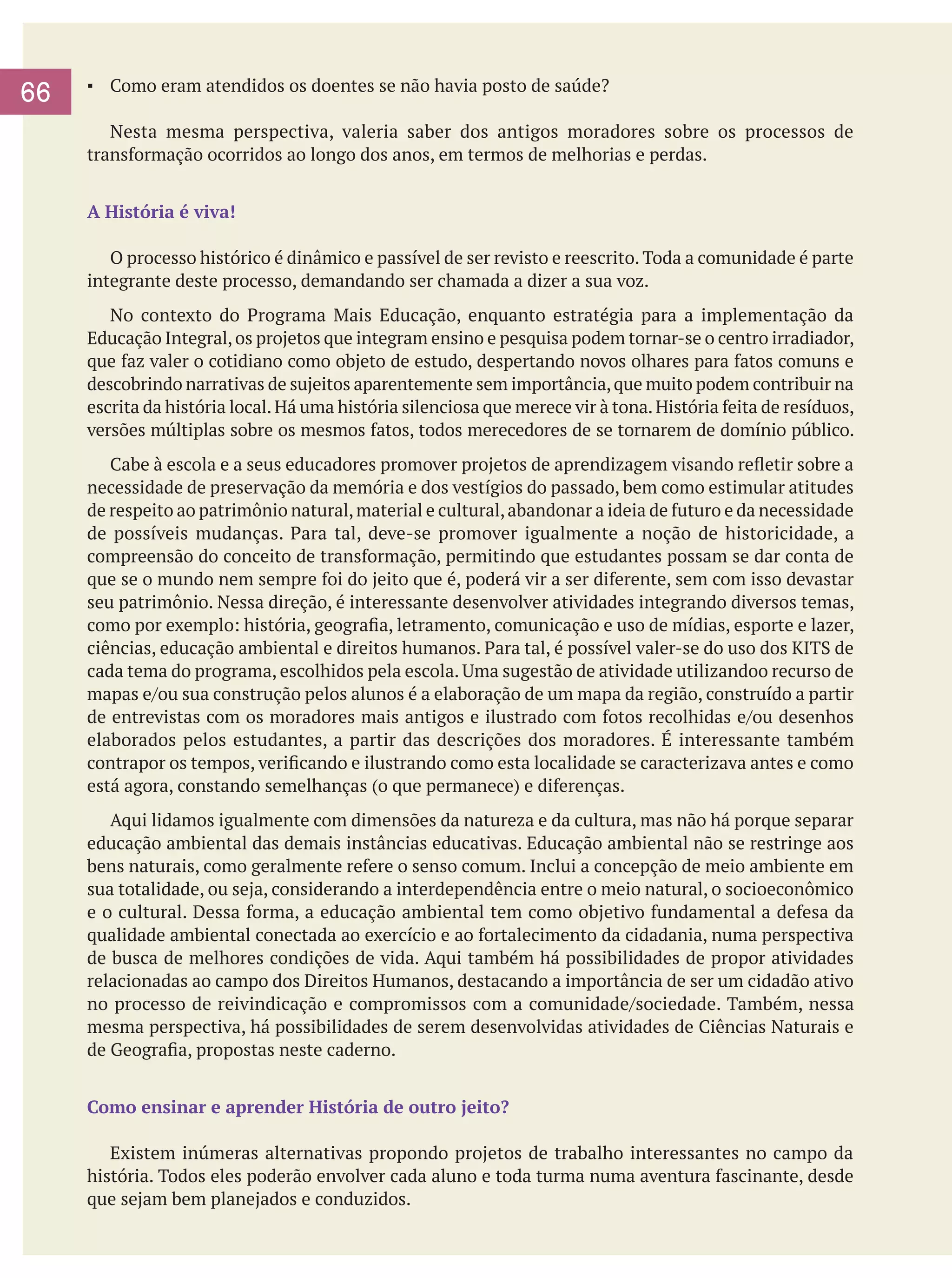 66

▪	 Como eram atendidos os doentes se não havia posto de saúde?
	
	 Nesta mesma perspectiva, valeria saber dos antigos moradores sobre os processos de
transformação ocorridos ao longo dos anos, em termos de melhorias e perdas.
A História é viva!
	 O processo histórico é dinâmico e passível de ser revisto e reescrito. Toda a comunidade é parte
integrante deste processo, demandando ser chamada a dizer a sua voz.
	 No contexto do Programa Mais Educação, enquanto estratégia para a implementação da
Educação Integral, os projetos que integram ensino e pesquisa podem tornar-se o centro irradiador,
que faz valer o cotidiano como objeto de estudo, despertando novos olhares para fatos comuns e
descobrindo narrativas de sujeitos aparentemente sem importância, que muito podem contribuir na
escrita da história local. Há uma história silenciosa que merece vir à tona. História feita de resíduos,
versões múltiplas sobre os mesmos fatos, todos merecedores de se tornarem de domínio público.
	 Cabe à escola e a seus educadores promover projetos de aprendizagem visando refletir sobre a
necessidade de preservação da memória e dos vestígios do passado, bem como estimular atitudes
de respeito ao patrimônio natural, material e cultural, abandonar a ideia de futuro e da necessidade
de possíveis mudanças. Para tal, deve-se promover igualmente a noção de historicidade, a
compreensão do conceito de transformação, permitindo que estudantes possam se dar conta de
que se o mundo nem sempre foi do jeito que é, poderá vir a ser diferente, sem com isso devastar
seu patrimônio. Nessa direção, é interessante desenvolver atividades integrando diversos temas,
como por exemplo: história, geografia, letramento, comunicação e uso de mídias, esporte e lazer,
ciências, educação ambiental e direitos humanos. Para tal, é possível valer-se do uso dos KITS de
cada tema do programa, escolhidos pela escola. Uma sugestão de atividade utilizandoo recurso de
mapas e/ou sua construção pelos alunos é a elaboração de um mapa da região, construído a partir
de entrevistas com os moradores mais antigos e ilustrado com fotos recolhidas e/ou desenhos
elaborados pelos estudantes, a partir das descrições dos moradores. É interessante também
contrapor os tempos, verificando e ilustrando como esta localidade se caracterizava antes e como
está agora, constando semelhanças (o que permanece) e diferenças.
	 Aqui lidamos igualmente com dimensões da natureza e da cultura, mas não há porque separar
educação ambiental das demais instâncias educativas. Educação ambiental não se restringe aos
bens naturais, como geralmente refere o senso comum. Inclui a concepção de meio ambiente em
sua totalidade, ou seja, considerando a interdependência entre o meio natural, o socioeconômico
e o cultural. Dessa forma, a educação ambiental tem como objetivo fundamental a defesa da
qualidade ambiental conectada ao exercício e ao fortalecimento da cidadania, numa perspectiva
de busca de melhores condições de vida. Aqui também há possibilidades de propor atividades
relacionadas ao campo dos Direitos Humanos, destacando a importância de ser um cidadão ativo
no processo de reivindicação e compromissos com a comunidade/sociedade. Também, nessa
mesma perspectiva, há possibilidades de serem desenvolvidas atividades de Ciências Naturais e
de Geografia, propostas neste caderno.
Como ensinar e aprender História de outro jeito?
	 Existem inúmeras alternativas propondo projetos de trabalho interessantes no campo da
história. Todos eles poderão envolver cada aluno e toda turma numa aventura fascinante, desde
que sejam bem planejados e conduzidos.

 