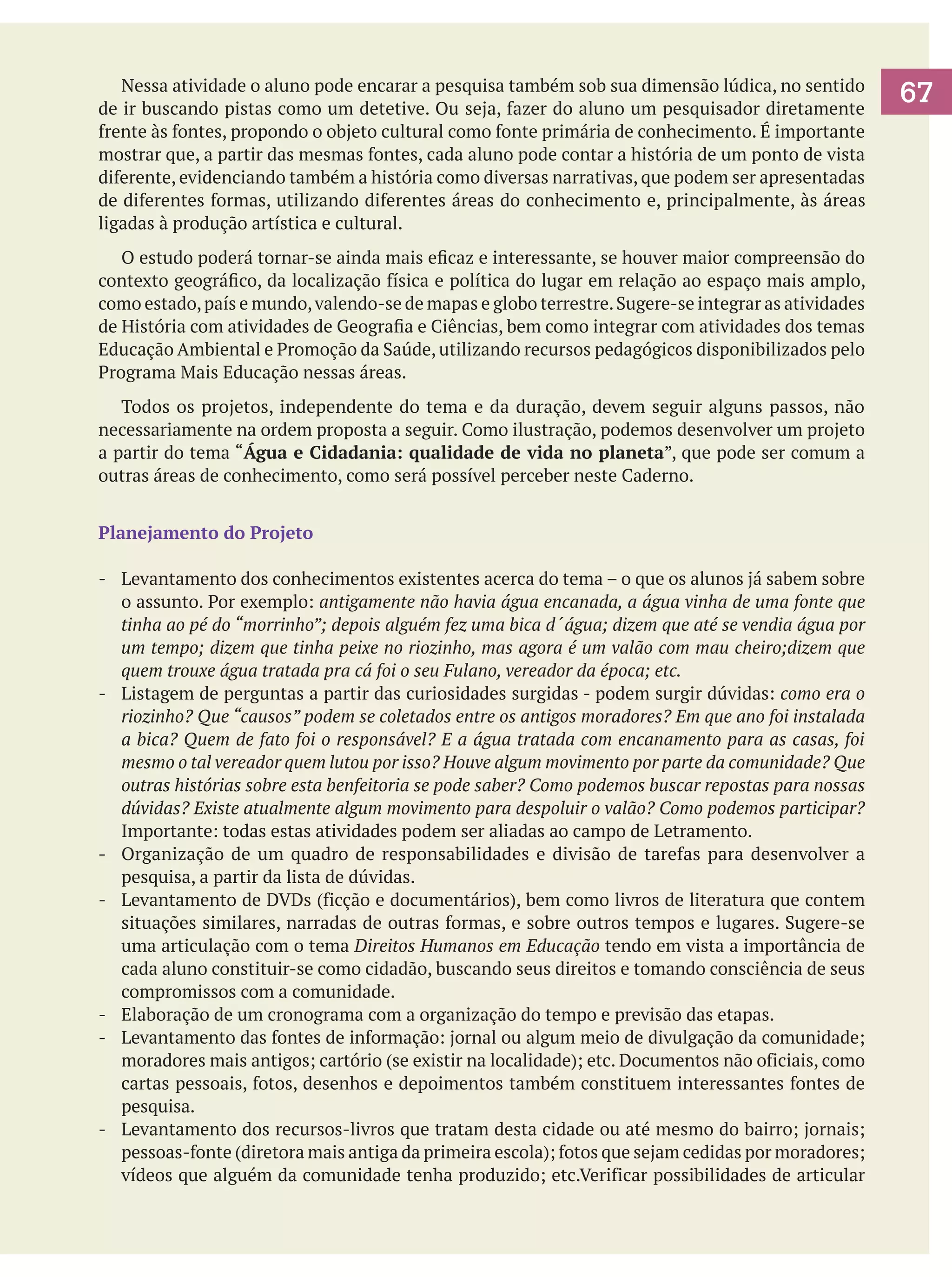 Nessa atividade o aluno pode encarar a pesquisa também sob sua dimensão lúdica, no sentido
de ir buscando pistas como um detetive. Ou seja, fazer do aluno um pesquisador diretamente
frente às fontes, propondo o objeto cultural como fonte primária de conhecimento. É importante
mostrar que, a partir das mesmas fontes, cada aluno pode contar a história de um ponto de vista
diferente, evidenciando também a história como diversas narrativas, que podem ser apresentadas
de diferentes formas, utilizando diferentes áreas do conhecimento e, principalmente, às áreas
ligadas à produção artística e cultural.
	 O estudo poderá tornar-se ainda mais eficaz e interessante, se houver maior compreensão do
contexto geográfico, da localização física e política do lugar em relação ao espaço mais amplo,
como estado, país e mundo, valendo-se de mapas e globo terrestre. Sugere-se integrar as atividades
de História com atividades de Geografia e Ciências, bem como integrar com atividades dos temas
Educação Ambiental e Promoção da Saúde, utilizando recursos pedagógicos disponibilizados pelo
Programa Mais Educação nessas áreas.
	 Todos os projetos, independente do tema e da duração, devem seguir alguns passos, não
necessariamente na ordem proposta a seguir. Como ilustração, podemos desenvolver um projeto
a partir do tema “Água e Cidadania: qualidade de vida no planeta”, que pode ser comum a
outras áreas de conhecimento, como será possível perceber neste Caderno.
Planejamento do Projeto
- 	 Levantamento dos conhecimentos existentes acerca do tema – o que os alunos já sabem sobre
o assunto. Por exemplo: antigamente não havia água encanada, a água vinha de uma fonte que
tinha ao pé do “morrinho”; depois alguém fez uma bica d´água; dizem que até se vendia água por
um tempo; dizem que tinha peixe no riozinho, mas agora é um valão com mau cheiro;dizem que
quem trouxe água tratada pra cá foi o seu Fulano, vereador da época; etc.
- 	 Listagem de perguntas a partir das curiosidades surgidas - podem surgir dúvidas: como era o
riozinho? Que “causos” podem se coletados entre os antigos moradores? Em que ano foi instalada
a bica? Quem de fato foi o responsável? E a água tratada com encanamento para as casas, foi
mesmo o tal vereador quem lutou por isso? Houve algum movimento por parte da comunidade? Que
outras histórias sobre esta benfeitoria se pode saber? Como podemos buscar repostas para nossas
dúvidas? Existe atualmente algum movimento para despoluir o valão? Como podemos participar?
Importante: todas estas atividades podem ser aliadas ao campo de Letramento.
- 	 Organização de um quadro de responsabilidades e divisão de tarefas para desenvolver a
pesquisa, a partir da lista de dúvidas.
- 	 Levantamento de DVDs (ficção e documentários), bem como livros de literatura que contem
situações similares, narradas de outras formas, e sobre outros tempos e lugares. Sugere-se
uma articulação com o tema Direitos Humanos em Educação tendo em vista a importância de
cada aluno constituir-se como cidadão, buscando seus direitos e tomando consciência de seus
compromissos com a comunidade.
- 	 Elaboração de um cronograma com a organização do tempo e previsão das etapas.
- 	 Levantamento das fontes de informação: jornal ou algum meio de divulgação da comunidade;
moradores mais antigos; cartório (se existir na localidade); etc. Documentos não oficiais, como
cartas pessoais, fotos, desenhos e depoimentos também constituem interessantes fontes de
pesquisa.
-	 Levantamento dos recursos-livros que tratam desta cidade ou até mesmo do bairro; jornais;
pessoas-fonte (diretora mais antiga da primeira escola); fotos que sejam cedidas por moradores;
vídeos que alguém da comunidade tenha produzido; etc.Verificar possibilidades de articular

67

 