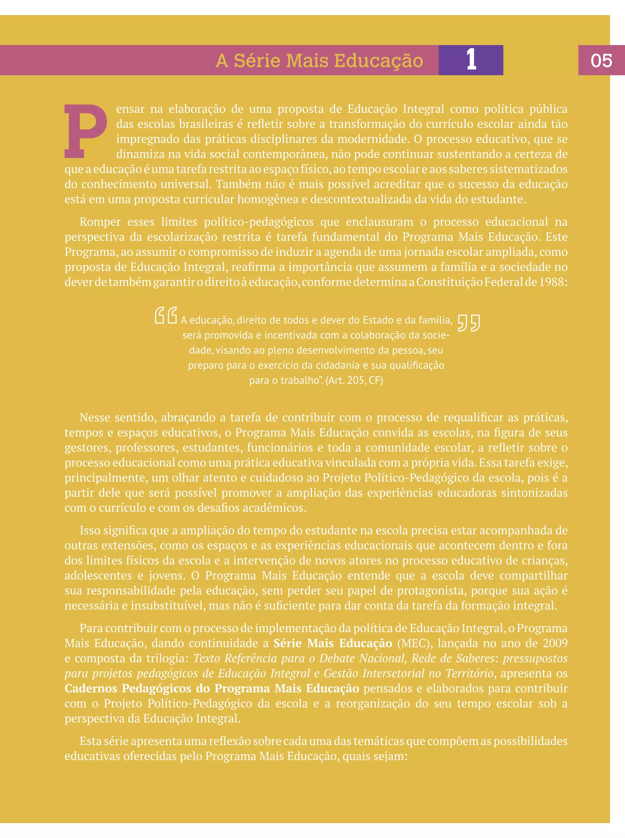 A Série Mais Educação

1

P

ensar na elaboração de uma proposta de Educação Integral como política pública
das escolas brasileiras é refletir sobre a transformação do currículo escolar ainda tão
impregnado das práticas disciplinares da modernidade. O processo educativo, que se
dinamiza na vida social contemporânea, não pode continuar sustentando a certeza de
que a educação é uma tarefa restrita ao espaço físico, ao tempo escolar e aos saberes sistematizados
do conhecimento universal. Também não é mais possível acreditar que o sucesso da educação
está em uma proposta curricular homogênea e descontextualizada da vida do estudante.
	 Romper esses limites político-pedagógicos que enclausuram o processo educacional na
perspectiva da escolarização restrita é tarefa fundamental do Programa Mais Educação. Este
Programa, ao assumir o compromisso de induzir a agenda de uma jornada escolar ampliada, como
proposta de Educação Integral, reafirma a importância que assumem a família e a sociedade no
dever de também garantir o direito à educação, conforme determina a Constituição Federal de 1988:
A educação, direito de todos e dever do Estado e da família,
será promovida e incentivada com a colaboração da sociedade, visando ao pleno desenvolvimento da pessoa, seu
preparo para o exercício da cidadania e sua qualificação
para o trabalho”. (Art. 205, CF)

	 Nesse sentido, abraçando a tarefa de contribuir com o processo de requalificar as práticas,
tempos e espaços educativos, o Programa Mais Educação convida as escolas, na figura de seus
gestores, professores, estudantes, funcionários e toda a comunidade escolar, a refletir sobre o
processo educacional como uma prática educativa vinculada com a própria vida. Essa tarefa exige,
principalmente, um olhar atento e cuidadoso ao Projeto Político-Pedagógico da escola, pois é a
partir dele que será possível promover a ampliação das experiências educadoras sintonizadas
com o currículo e com os desafios acadêmicos.
	 Isso significa que a ampliação do tempo do estudante na escola precisa estar acompanhada de
outras extensões, como os espaços e as experiências educacionais que acontecem dentro e fora
dos limites físicos da escola e a intervenção de novos atores no processo educativo de crianças,
adolescentes e jovens. O Programa Mais Educação entende que a escola deve compartilhar
sua responsabilidade pela educação, sem perder seu papel de protagonista, porque sua ação é
necessária e insubstituível, mas não é suficiente para dar conta da tarefa da formação integral.
	 Para contribuir com o processo de implementação da política de Educação Integral, o Programa
Mais Educação, dando continuidade a Série Mais Educação (MEC), lançada no ano de 2009
e composta da trilogia: Texto Referência para o Debate Nacional, Rede de Saberes: pressupostos
para projetos pedagógicos de Educação Integral e Gestão Intersetorial no Território, apresenta os
Cadernos Pedagógicos do Programa Mais Educação pensados e elaborados para contribuir
com o Projeto Político-Pedagógico da escola e a reorganização do seu tempo escolar sob a
perspectiva da Educação Integral.
	 Esta série apresenta uma reflexão sobre cada uma das temáticas que compõem as possibilidades
educativas oferecidas pelo Programa Mais Educação, quais sejam:

05

 