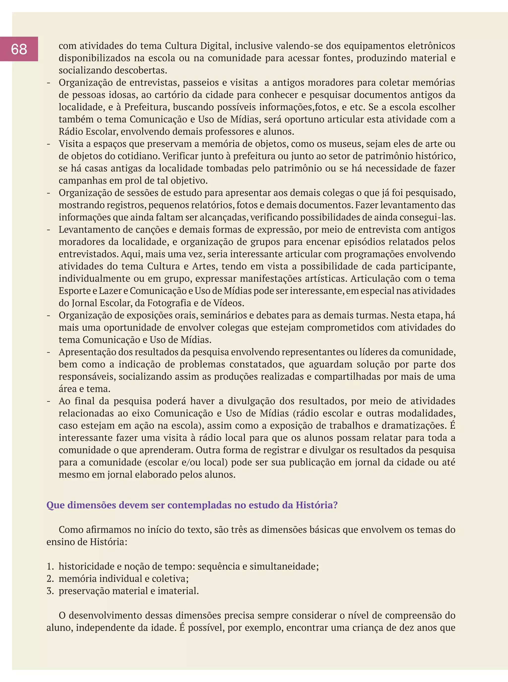 68
-	

-	

-	

-	

-	

-	

-	

com atividades do tema Cultura Digital, inclusive valendo-se dos equipamentos eletrônicos
disponibilizados na escola ou na comunidade para acessar fontes, produzindo material e
socializando descobertas.
Organização de entrevistas, passeios e visitas a antigos moradores para coletar memórias
de pessoas idosas, ao cartório da cidade para conhecer e pesquisar documentos antigos da
localidade, e à Prefeitura, buscando possíveis informações,fotos, e etc. Se a escola escolher
também o tema Comunicação e Uso de Mídias, será oportuno articular esta atividade com a
Rádio Escolar, envolvendo demais professores e alunos.
Visita a espaços que preservam a memória de objetos, como os museus, sejam eles de arte ou
de objetos do cotidiano. Verificar junto à prefeitura ou junto ao setor de patrimônio histórico,
se há casas antigas da localidade tombadas pelo patrimônio ou se há necessidade de fazer
campanhas em prol de tal objetivo.
Organização de sessões de estudo para apresentar aos demais colegas o que já foi pesquisado,
mostrando registros, pequenos relatórios, fotos e demais documentos. Fazer levantamento das
informações que ainda faltam ser alcançadas, verificando possibilidades de ainda consegui-las.
Levantamento de canções e demais formas de expressão, por meio de entrevista com antigos
moradores da localidade, e organização de grupos para encenar episódios relatados pelos
entrevistados. Aqui, mais uma vez, seria interessante articular com programações envolvendo
atividades do tema Cultura e Artes, tendo em vista a possibilidade de cada participante,
individualmente ou em grupo, expressar manifestações artísticas. Articulação com o tema
Esporte e Lazer e Comunicação e Uso de Mídias pode ser interessante, em especial nas atividades
do Jornal Escolar, da Fotografia e de Vídeos.
Organização de exposições orais, seminários e debates para as demais turmas. Nesta etapa, há
mais uma oportunidade de envolver colegas que estejam comprometidos com atividades do
tema Comunicação e Uso de Mídias.
Apresentação dos resultados da pesquisa envolvendo representantes ou líderes da comunidade,
bem como a indicação de problemas constatados, que aguardam solução por parte dos
responsáveis, socializando assim as produções realizadas e compartilhadas por mais de uma
área e tema.
Ao final da pesquisa poderá haver a divulgação dos resultados, por meio de atividades
relacionadas ao eixo Comunicação e Uso de Mídias (rádio escolar e outras modalidades,
caso estejam em ação na escola), assim como a exposição de trabalhos e dramatizações. É
interessante fazer uma visita à rádio local para que os alunos possam relatar para toda a
comunidade o que aprenderam. Outra forma de registrar e divulgar os resultados da pesquisa
para a comunidade (escolar e/ou local) pode ser sua publicação em jornal da cidade ou até
mesmo em jornal elaborado pelos alunos.

Que dimensões devem ser contempladas no estudo da História?
	 Como afirmamos no início do texto, são três as dimensões básicas que envolvem os temas do
ensino de História:
1.	 historicidade e noção de tempo: sequência e simultaneidade;
2.	 memória individual e coletiva;
3.	 preservação material e imaterial.
	 O desenvolvimento dessas dimensões precisa sempre considerar o nível de compreensão do
aluno, independente da idade. É possível, por exemplo, encontrar uma criança de dez anos que

 
